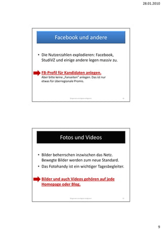 28.01.2010




            Facebook und andere

• Die Nutzerzahlen explodieren: Facebook,
  StudiVZ und einige andere legen massiv zu.

• FB-Profil für Kandidaten anlegen.
  Aber bitte keine „Fanseiten“ anlegen. Das ist nur
  etwas für überregionale Promis.




                       Bürgernah und digital erfolgreich.   18




                Fotos und Videos

• Bilder beherrschen inzwischen das Netz.
  Bewegte Bilder werden zum neue Standard.
• Das Fotohandy ist ein wichtiger Tagesbegleiter.

• Bilder und auch Videos gehören auf jede
  Homepage oder Blog.


                       Bürgernah und digital erfolgreich.   19




                                                                         9
 