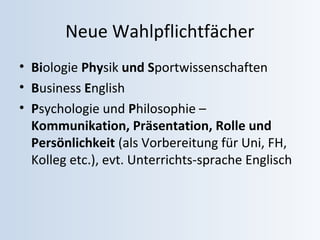 Neue Wahlpflichtfächer 
• Biologie Physik und Sportwissenschaften 
• Business English 
• Psychologie und Philosophie – 
Kommunikation, Präsentation, Rolle und 
Persönlichkeit (als Vorbereitung für Uni, FH, 
Kolleg etc.), evt. Unterrichts-sprache Englisch 
 