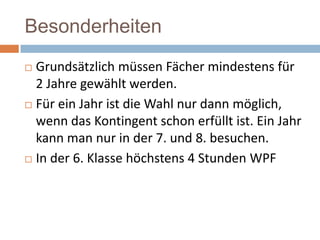 Besonderheiten
Grundsätzlich müssen Fächer mindestens für
2 Jahre gewählt werden.
 Für ein Jahr ist die Wahl nur dann möglich,
wenn das Kontingent schon erfüllt ist. Ein Jahr
kann man nur in der 7. und 8. besuchen.
 In der 6. Klasse höchstens 4 Stunden WPF


 