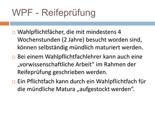 WPF - Reifeprüfung






Wahlpflichtfächer, die mit mindestens 4
Wochenstunden (2 Jahre) besucht worden sind,
können selbständig mündlich maturiert werden.
Bei einem Wahlpflichtfachlehrer kann auch eine
„vorwissenschaftliche Arbeit“ im Rahmen der
Reifeprüfung geschrieben werden.
Ein Pflichtfach kann durch ein Wahlpflichtfach für
die mündliche Matura „aufgestockt werden“.

 