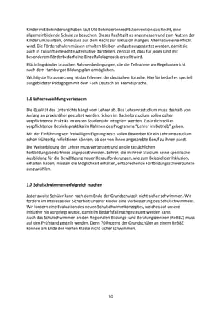 10
Kinder	
  mit	
  Behinderung	
  haben	
  laut	
  UN-­‐Behindertenrechtskonvention	
  das	
  Recht,	
  eine	
  
allgemeinbildende	
  Schule	
  zu	
  besuchen.	
  Dieses	
  Recht	
  gilt	
  es	
  angemessen	
  und	
  zum	
  Nutzen	
  der	
  
Kinder	
  umzusetzen,	
  ohne	
  dass	
  aus	
  dem	
  Recht	
  zur	
  Inklusion	
  mangels	
  Alternative	
  eine	
  Pflicht	
  
wird.	
  Die	
  Förderschulen	
  müssen	
  erhalten	
  bleiben	
  und	
  gut	
  ausgestattet	
  werden,	
  damit	
  sie	
  
auch	
  in	
  Zukunft	
  eine	
  echte	
  Alternative	
  darstellen.	
  Zentral	
  ist,	
  dass	
  für	
  jedes	
  Kind	
  mit	
  
besonderem	
  Förderbedarf	
  eine	
  Einzelfalldiagnostik	
  erstellt	
  wird.
Flüchtlingskinder	
  brauchen	
  Rahmenbedingungen,	
  die	
  die	
  Teilnahme	
  am	
  Regelunterricht	
  
nach	
  dem	
  Hamburger	
  Bildungsplan	
  ermöglichen.	
  
Wichtigste	
  Voraussetzung	
  ist	
  das	
  Erlernen	
  der	
  deutschen	
  Sprache.	
  Hierfür	
  bedarf	
  es	
  speziell	
  
ausgebildeter	
  Pädagogen	
  mit	
  dem	
  Fach	
  Deutsch	
  als	
  Fremdsprache.	
  
1.6	
  Lehrerausbildung	
  verbessern	
  
Die	
  Qualität	
  des	
  Unterrichts	
  hängt	
  vom	
  Lehrer	
  ab.	
  Das	
  Lehramtsstudium	
  muss	
  deshalb	
  von	
  
Anfang	
  an	
  praxisnäher	
  gestaltet	
  werden.	
  Schon	
  im	
  Bachelorstudium	
  sollen	
  daher	
  
verpflichtende	
  Praktika	
  im	
  ersten	
  Studienjahr	
  integriert	
  werden.	
  Zusätzlich	
  soll	
  es	
  
verpflichtende	
  Betriebspraktika	
  im	
  Rahmen	
  des	
  Programms	
  “Lehrer	
  im	
  Betrieb”	
  geben.
Mit	
  der	
  Einführung	
  von	
  freiwilligen	
  Eignungstests	
  sollen	
  Bewerber	
  für	
  ein	
  Lehramtsstudium	
  
schon	
  frühzeitig	
  reflektieren	
  können,	
  ob	
  der	
  von	
  ihnen	
  angestrebte	
  Beruf	
  zu	
  ihnen	
  passt.
Die	
  Weiterbildung	
  der	
  Lehrer	
  muss	
  verbessert	
  und	
  an	
  die	
  tatsächlichen	
  
Fortbildungsbedürfnisse	
  angepasst	
  werden.	
  Lehrer,	
  die	
  in	
  ihrem	
  Studium	
  keine	
  spezifische	
  
Ausbildung	
  für	
  die	
  Bewältigung	
  neuer	
  Herausforderungen,	
  wie	
  zum	
  Beispiel	
  der	
  Inklusion,	
  
erhalten	
  haben,	
  müssen	
  die	
  Möglichkeit	
  erhalten,	
  entsprechende	
  Fortbildungsschwerpunkte	
  
auszuwählen.	
  
1.7	
  Schulschwimmen	
  erfolgreich	
  machen	
  
Jeder	
  zweite	
  Schüler	
  kann	
  nach	
  dem	
  Ende	
  der	
  Grundschulzeit	
  nicht	
  sicher	
  schwimmen.	
  Wir	
  
fordern	
  im	
  Interesse	
  der	
  Sicherheit	
  unserer	
  Kinder	
  eine	
  Verbesserung	
  des	
  Schulschwimmens.	
  
Wir	
  fordern	
  eine	
  Evaluation	
  des	
  neuen	
  Schulschwimmkonzeptes,	
  welches	
  auf	
  unsere	
  
Initiative	
  hin	
  vorgelegt	
  wurde,	
  damit	
  im	
  Bedarfsfall	
  nachgesteuert	
  werden	
  kann.	
  
Auch	
  das	
  Schulschwimmen	
  an	
  den	
  Regionalen	
  Bildungs-­‐	
  und	
  Beratungszentren	
  (ReBBZ)	
  muss	
  
auf	
  den	
  Prüfstand	
  gestellt	
  werden.	
  Denn	
  70	
  Prozent	
  der	
  Grundschüler	
  an	
  einem	
  ReBBZ	
  
können	
  am	
  Ende	
  der	
  vierten	
  Klasse	
  nicht	
  sicher	
  schwimmen.	
  	
  
 