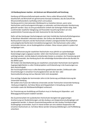 11
1.8	
  Hamburg	
  besser	
  machen	
  -­‐	
  als	
  Zentrum	
  von	
  Wissenschaft	
  und	
  Forschung	
  	
  
Hamburg	
  soll	
  Wissenschaftsmetropole	
  werden.	
  Hierzu	
  sollen	
  Wissenschaft,	
  Politik,	
  
Gesellschaft	
  und	
  Wirtschaft	
  ein	
  gemeinsames	
  Konzept	
  erarbeiten,	
  das	
  die	
  Zukunft	
  des	
  
Wissenschaftsstandorts	
  nachhaltig	
  sichert	
  und	
  ausbaut.
Hamburg	
  wird	
  im	
  internationalen	
  Wettbewerb	
  nur	
  bestehen	
  können,	
  wenn	
  seine	
  
Hochschulen	
  und	
  Forschungseinrichtungen	
  zu	
  nationaler	
  und	
  internationaler	
  Anerkennung	
  
gebracht	
  werden.	
  Dazu	
  ist	
  eine	
  grundsätzliche	
  Umkehr	
  der	
  bisherigen	
  Politik	
  nötig.	
  Statt	
  
zunehmender	
  staatlicher	
  Gängelung	
  und	
  finanzieller	
  Auszehrung	
  fordern	
  wir	
  eine	
  
auskömmliche	
  Finanzierung	
  und	
  mehr	
  Autonomie	
  für	
  die	
  Hochschulen.	
  
Dafür	
  soll	
  das	
  Hamburger	
  Hochschulgesetz	
  nach	
  dem	
  Vorbild	
  des	
  Hochschulfreiheitsgesetzes	
  
in	
  Nordrhein-­‐Westfalen	
  reformiert	
  werden.	
  Der	
  Einfluss	
  der	
  Behörde	
  wird	
  auf	
  die	
  
Rechtsaufsicht	
  reduziert	
  und	
  die	
  Hochschulen	
  erhalten	
  uneingeschränkte	
  Personalhoheit	
  
und	
  weitgehende	
  Rechte	
  beim	
  Immobilienmanagement.	
  Die	
  Hochschulen	
  sollen	
  selbst	
  
entscheiden	
  können,	
  ob	
  sie	
  Studiengebühren	
  erheben.	
  Diese	
  müssen	
  jedoch	
  in	
  jedem	
  Fall	
  
nachgelagert	
  sein.
Die	
  Grundfinanzierung	
  der	
  staatlichen	
  Hochschulen	
  muss	
  jährlich	
  an	
  systembedingte	
  
Kostensteigerungen	
  angepasst	
  werden.	
  Sofern	
  den	
  Hochschulen	
  zusätzliche	
  Aufgaben	
  
auferlegt	
  werden,	
  sind	
  die	
  dadurch	
  entstehenden	
  Kosten	
  zu	
  erstatten.	
  Zur	
  Finanzierung	
  wird	
  
das	
  Geld	
  verwendet,	
  das	
  Hamburg	
  durch	
  die	
  vollständige	
  Kostenübernahme	
  des	
  Bundes	
  für	
  
das	
  BAföG	
  spart.
Wir	
  fordern	
  die	
  Gleichbehandlung	
  von	
  staatlichen	
  und	
  privaten	
  Hochschulen	
  durch	
  gleiche	
  
Zugangsmöglichkeiten	
  zu	
  allen	
  Förderprojekten	
  und	
  Einbeziehung	
  in	
  die	
  Zuweisungen	
  aus	
  
dem	
  Hochschulpakt.
Die	
  Forschungsfreiheit	
  muss	
  in	
  allen	
  Bereichen	
  gewährleistet	
  werden,	
  Zivilklauseln	
  oder	
  
Einschränkungen	
  in	
  einzelnen	
  Forschungsbereichen	
  wie	
  der	
  Gen-­‐	
  oder	
  
Stammzellenforschung	
  sind	
  aus	
  liberaler	
  Sicht	
  nicht	
  akzeptabel.
Eine	
  wichtige	
  Aufgabe	
  der	
  kommenden	
  Jahre	
  ist	
  die	
  Sanierung	
  und	
  Modernisierung	
  der	
  
Universität	
  Hamburg.
Wir	
  wollen	
  eine	
  Fusion	
  der	
  Hafencity-­‐Universität	
  und	
  der	
  Technischen	
  Universität	
  Hamburg-­‐
-­‐Harburg	
  ermöglichen.	
  Auf	
  diese	
  Weise	
  wird	
  Doppelarbeit	
  in	
  Verwaltung	
  und	
  Lehre	
  
vermieden	
  sowie	
  die	
  Wettbewerbsfähigkeit	
  verbessert.
Zur	
  Finanzierung	
  von	
  Ausbildung	
  und	
  Studium	
  muss	
  in	
  Hamburg	
  ein	
  Stipendien-­‐	
  und	
  
Bildungsgutscheinsystem	
  etabliert	
  werden.	
  
Die	
  Zusammenarbeit	
  mit	
  ausländischen	
  Hochschulen	
  bezüglich	
  der	
  gegenseitigen	
  
Anerkennung	
  von	
  Studienleistungen	
  und	
  des	
  Ausbaus	
  von	
  Kooperationsstudiengängen	
  soll	
  
ausgeweitet	
  werden.	
  In	
  diesem	
  Zusammenhang	
  wollen	
  wir	
  den	
  Ausbau	
  fremdsprachiger	
  
Studiengänge	
  vorantreiben.	
  Auch	
  im	
  Inland	
  streben	
  wir	
  eine	
  stärkere	
  Kooperation	
  der	
  
einzelnen	
  Hochschulen	
  an.	
  Auf	
  diese	
  Weise	
  werden	
  Schwerpunktbildungen	
  und	
  Profilbildung	
  
erleichtert.
 