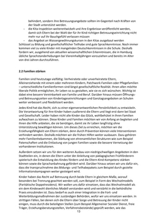 13
behindert,	
  sondern	
  ihre	
  Betreuungsangebote	
  sollten	
  im	
  Gegenteil	
  nach	
  Kräften	
  von	
  
der	
  Stadt	
  unterstützt	
  werden.
- die	
  Kita-­‐Inspektion	
  weiterentwickelt	
  und	
  ihre	
  Ergebnisse	
  veröffentlicht	
  werden,	
  
damit	
  sich	
  Eltern	
  bei	
  der	
  Wahl	
  der	
  für	
  ihr	
  Kind	
  richtigen	
  Betreuungseinrichtung	
  nicht	
  
mehr	
  nur	
  auf	
  ihr	
  Bauchgefühl	
  verlassen	
  müssen	
  
- das	
  Angebot	
  an	
  Wassergewöhnungskursen	
  in	
  den	
  Kitas	
  ausgebaut	
  werden
Schlüssel	
  zu	
  Bildung	
  und	
  gesellschaftlicher	
  Teilhabe	
  sind	
  gute	
  Sprachkenntnisse.	
  Noch	
  immer	
  
kommen	
  viel	
  zu	
  viele	
  Kinder	
  mit	
  mangelnden	
  Deutschkenntnissen	
  in	
  die	
  Schule.	
  Deshalb	
  
fordern	
  wir,	
  ausgehend	
  von	
  aktuellen	
  wissenschaftlichen	
  Erkenntnissen,	
  die	
  in	
  Hamburg	
  
übliche	
  Sprachstanderhebungen	
  bei	
  Viereinhalbjährigen	
  vorzuziehen	
  und	
  bereits	
  im	
  Alter	
  
von	
  drei	
  Jahren	
  durchzuführen.
2.2	
  Familien	
  stärken	
  
Familien	
  sind	
  heutzutage	
  vielfältig:	
  Verheiratete	
  oder	
  unverheiratete	
  Eltern,	
  
Alleinerziehende	
  mit	
  einem	
  oder	
  mehreren	
  Kindern,	
  Patchwork-­‐Familien	
  oder	
  Pflegefamilien	
  
–	
  unterschiedliche	
  Familienformen	
  sind	
  längst	
  gesellschaftliche	
  Realität.	
  Ihnen	
  allen	
  möchte	
  
liberale	
  Politik	
  ermöglichen,	
  ihr	
  Leben	
  so	
  zu	
  gestalten,	
  wie	
  sie	
  es	
  sich	
  wünschen.	
  Wichtig	
  ist	
  
dabei	
  eine	
  bessere	
  Vereinbarkeit	
  von	
  Familie	
  und	
  Beruf.	
  Darüber	
  hinaus	
  müssen	
  Öffnungs-­‐	
  
und	
  Betreuungszeiten	
  von	
  Kindertageseinrichtungen	
  und	
  Ganztagsangeboten	
  an	
  Schulen	
  
weiter	
  verbessert	
  und	
  flexibilisiert	
  werden.
Jedes	
  Kind	
  hat	
  das	
  Recht,	
  sich	
  zu	
  einer	
  eigenverantwortlichen	
  Persönlichkeit	
  zu	
  entwickeln.	
  
Die	
  Verantwortung	
  für	
  ihre	
  Kinder	
  haben	
  zuallererst	
  die	
  Eltern	
  und	
  liegt	
  erst	
  dann	
  bei	
  Staat	
  
und	
  Gesellschaft.	
  Leider	
  haben	
  nicht	
  alle	
  Kinder	
  das	
  Glück,	
  wohlbehütet	
  in	
  ihren	
  Familien	
  
aufwachsen	
  zu	
  können.	
  Diese	
  Kinder	
  und	
  Familien	
  möchten	
  wir	
  von	
  Anfang	
  an	
  begleiten	
  und	
  
ihnen	
  die	
  Hilfe	
  anbieten,	
  die	
  sie	
  benötigen,	
  damit	
  sie	
  ihr	
  Leben	
  langfristig	
  ohne	
  
Unterstützung	
  bewältigen	
  können.	
  Um	
  dieses	
  Ziel	
  zu	
  erreichen,	
  möchten	
  wir	
  die	
  
Erziehungsfähigkeit	
  von	
  Eltern	
  stärken,	
  denn	
  durch	
  Prävention	
  können	
  viele	
  Interventionen	
  
verhindert	
  werden.	
  Deshalb	
  möchten	
  wir die	
  frühen	
  Hilfen	
  weiter	
  ausbauen.	
  Dazu	
  gehören	
  
mehr	
  Familienhebammen,	
  die	
  Stärkung	
  von	
  ehrenamtlichen	
  Strukturen	
  wie	
  zum	
  Beispiel	
  
Patenschaften	
  und	
  die	
  Entlastung	
  von	
  jungen	
  Familien	
  sowie	
  die	
  bessere	
  Vernetzung	
  der	
  
vorhandenen	
  Institutionen.	
  
Außerdem	
  setzen	
  wir	
  uns	
  für	
  den	
  weiteren	
  Ausbau	
  von	
  niedrigschwelligen	
  Angeboten	
  in	
  den	
  
Stadtteilen	
  ein,	
  in	
  denen	
  die	
  Eltern	
  unter	
  der	
  Anleitung	
  von	
  pädagogischen	
  Frühförderern	
  
spielerisch	
  die	
  Entwicklung	
  des	
  Kindes	
  fördern	
  und	
  die	
  Eltern-­‐Kind-­‐Kompetenz	
  stärken	
  
können	
  sowie	
  die	
  Sprachanbahnung	
  gefördert	
  wird.	
  Darüber	
  hinaus	
  setzen	
  wir	
  uns	
  dafür	
  ein,	
  
dass	
  die	
  Inanspruchnahme	
  des	
  Bildungs-­‐	
  und	
  Teilhabepakets	
  zum	
  Beispiel	
  durch	
  gezielte	
  
Informationskampagnen	
  weiter	
  gesteigert	
  wird.
Kinder	
  haben	
  das	
  Recht	
  auf	
  Betreuung	
  durch	
  beide	
  Eltern	
  in	
  gleichem	
  Maße,	
  worauf	
  
besonders	
  bei	
  Trennung	
  geachtet	
  werden	
  soll,	
  zum	
  Beispiel	
  in	
  Form	
  des	
  Wechselmodells	
  
(Paritätische	
  Doppelresidenz).	
  Wir	
  wollen	
  uns	
  dafür	
  einsetzen,	
  dass	
  das	
  Wechselmodell	
  als	
  
ein	
  dem	
  Kindeswohl	
  dienliches	
  Modell	
  verstanden	
  wird	
  und	
  verstärkt	
  in	
  die	
  behördliche	
  
Praxis	
  einzubinden	
  ist.	
  Dazu	
  bedarf	
  es	
  auch	
  einer	
  Integration	
  in	
  die	
  Fort-­‐	
  und	
  
Weiterbildungsmaßnahmen	
  der	
  zuständigen	
  Behörden,	
  wofür	
  wir	
  uns	
  einsetzen	
  werden.	
  In	
  
strittigen	
  Fällen,	
  bei	
  denen	
  sich	
  die	
  Eltern	
  über	
  Sorge	
  und	
  Betreuung	
  der	
  Kinder	
  nicht	
  
einigen,	
  muss	
  durch	
  die	
  beteiligten	
  Stellen	
  (zum	
  Beispiel	
  Allgemeiner	
  Sozialer	
  Dienst,	
  freie	
  
Träger,	
  Erziehungsberatungsstellen,	
  Verfahrensbeistände)	
  geprüft	
  werden,	
  wie	
  das	
  
 
