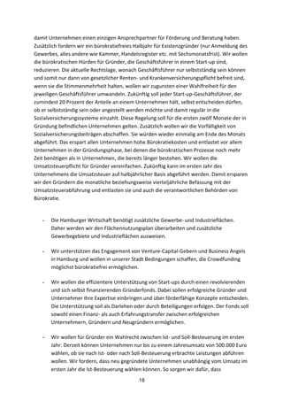 18
damit	
  Unternehmen	
  einen	
  einzigen	
  Ansprechpartner	
  für	
  Förderung	
  und	
  Beratung	
  haben.	
  
Zusätzlich	
  fordern	
  wir	
  ein	
  bürokratiefreies	
  Halbjahr	
  für	
  Existenzgründer	
  (nur	
  Anmeldung	
  des	
  
Gewerbes,	
  alles	
  andere	
  wie	
  Kammer,	
  Handelsregister	
  etc.	
  mit	
  Sechsmonatsfrist).	
  Wir	
  wollen	
  
die	
  bürokratischen	
  Hürden	
  für	
  Gründer,	
  die	
  Geschäftsführer	
  in	
  einem	
  Start-­‐up	
  sind,	
  
reduzieren.	
  Die	
  aktuelle	
  Rechtslage,	
  wonach	
  Geschäftsführer	
  nur	
  selbstständig	
  sein	
  können	
  
und	
  somit	
  nur	
  dann	
  von	
  gesetzlicher	
  Renten-­‐	
  und	
  Krankenversicherungspflicht	
  befreit	
  sind,	
  
wenn	
  sie	
  die	
  Stimmenmehrheit	
  halten,	
  wollen	
  wir	
  zugunsten	
  einer	
  Wahlfreiheit	
  für	
  den	
  
jeweiligen	
  Geschäftsführer	
  umwandeln.	
  Zukünftig	
  soll	
  jeder	
  Start-­‐up-­‐Geschäftsführer,	
  der	
  
zumindest	
  20	
  Prozent	
  der	
  Anteile	
  an	
  einem	
  Unternehmen	
  hält,	
  selbst	
  entscheiden	
  dürfen,	
  
ob	
  er	
  selbstständig	
  sein	
  oder	
  angestellt	
  werden	
  möchte	
  und	
  damit	
  regulär	
  in	
  die	
  
Sozialversicherungssysteme	
  einzahlt.	
  Diese	
  Regelung	
  soll	
  für	
  die	
  ersten	
  zwölf	
  Monate	
  der	
  in	
  
Gründung	
  befindlichen	
  Unternehmen	
  gelten.	
  Zusätzlich	
  wollen	
  wir	
  die	
  Vorfälligkeit	
  von	
  
Sozialversicherungsbeiträgen	
  abschaffen.	
  Sie	
  würden	
  wieder	
  einmalig	
  am	
  Ende	
  des	
  Monats	
  
abgeführt.	
  Das	
  erspart	
  allen	
  Unternehmen	
  hohe	
  Bürokratiekosten	
  und	
  entlastet	
  vor	
  allem	
  
Unternehmen	
  in	
  der	
  Gründungsphase,	
  bei	
  denen	
  die	
  bürokratischen	
  Prozesse	
  noch	
  mehr	
  
Zeit	
  benötigen	
  als	
  in	
  Unternehmen,	
  die	
  bereits	
  länger	
  bestehen.	
  Wir	
  wollen	
  die	
  
Umsatzsteuerpflicht	
  für	
  Gründer	
  vereinfachen.	
  Zukünftig	
  kann	
  im	
  ersten	
  Jahr	
  des	
  
Unternehmens	
  die	
  Umsatzsteuer	
  auf	
  halbjährlicher	
  Basis	
  abgeführt	
  werden.	
  Damit	
  ersparen	
  
wir	
  den	
  Gründern	
  die	
  monatliche	
  beziehungsweise	
  vierteljährliche	
  Befassung	
  mit	
  der	
  
Umsatzsteuerabführung	
  und	
  entlasten	
  sie	
  und	
  auch	
  die	
  verantwortlichen	
  Behörden	
  von	
  
Bürokratie.	
  
- Die	
  Hamburger	
  Wirtschaft	
  benötigt	
  zusätzliche	
  Gewerbe-­‐	
  und	
  Industrieflächen.	
  
Daher	
  werden	
  wir	
  den	
  Flächennutzungsplan	
  überarbeiten	
  und	
  zusätzliche	
  
Gewerbegebiete	
  und	
  Industrieflächen	
  ausweisen.
- Wir	
  unterstützen	
  das	
  Engagement	
  von	
  Venture-­‐Capital-­‐Gebern	
  und	
  Business	
  Angels	
  
in	
  Hamburg	
  und	
  wollen	
  in	
  unserer	
  Stadt	
  Bedingungen	
  schaffen,	
  die	
  Crowdfunding	
  
möglichst	
  bürokratiefrei	
  ermöglichen.
- Wir	
  wollen	
  die	
  effizientere	
  Unterstützung	
  von	
  Start-­‐ups	
  durch	
  einen	
  revolvierenden	
  
und	
  sich	
  selbst	
  finanzierenden	
  Gründerfonds.	
  Dabei	
  sollen	
  erfolgreiche	
  Gründer	
  und	
  
Unternehmer	
  ihre	
  Expertise	
  einbringen	
  und	
  über	
  förderfähige	
  Konzepte	
  entscheiden.	
  
Die	
  Unterstützung	
  soll	
  als	
  Darlehen	
  oder	
  durch	
  Beteiligungen	
  erfolgen.	
  Der	
  Fonds	
  soll	
  
sowohl	
  einen	
  Finanz-­‐	
  als	
  auch	
  Erfahrungstransfer	
  zwischen	
  erfolgreichen	
  
Unternehmern,	
  Gründern	
  und	
  Neugründern	
  ermöglichen.	
  
- Wir	
  wollen	
  für	
  Gründer	
  ein	
  Wahlrecht	
  zwischen	
  Ist-­‐	
  und	
  Soll-­‐Besteuerung	
  im	
  ersten	
  
Jahr.	
  Derzeit	
  können	
  Unternehmen	
  nur	
  bis	
  zu	
  einem	
  Jahresumsatz	
  von	
  500.000	
  Euro	
  
wählen,	
  ob	
  sie	
  nach	
  Ist-­‐	
  oder	
  nach	
  Soll-­‐Besteuerung	
  erbrachte	
  Leistungen	
  abführen	
  
wollen.	
  Wir	
  fordern,	
  dass	
  neu	
  gegründete	
  Unternehmen	
  unabhängig	
  vom	
  Umsatz	
  im	
  
ersten	
  Jahr	
  die	
  Ist-­‐Besteuerung	
  wählen	
  können.	
  So	
  sorgen	
  wir	
  dafür,	
  dass	
  
 