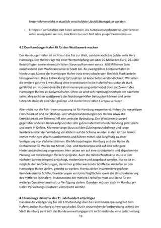 19
Unternehmen	
  nicht	
  in	
  staatlich	
  verschuldete	
  Liquiditätsengpässe	
  geraten.
- Erfolgreich	
  wirtschaften	
  statt	
  Akten	
  sammeln.	
  Die	
  Aufbewahrungsfristen	
  für	
  Unternehmen	
  
sollen	
  so	
  angepasst	
  werden,	
  dass	
  Akten	
  nur	
  noch	
  fünf	
  Jahre	
  gelagert	
  werden	
  müssen.
	
  
4.2	
  Den	
  Hamburger	
  Hafen	
  fit	
  für	
  den	
  Wettbewerb	
  machen	
  
Der	
  Hamburger	
  Hafen	
  ist	
  nicht	
  nur	
  das	
  Tor	
  zur	
  Welt,	
  sondern	
  auch	
  das	
  pulsierende	
  Herz	
  
Hamburgs.	
  Der	
  Hafen	
  trägt	
  mit	
  einer	
  Wertschöpfung	
  von	
  über	
  20	
  Milliarden	
  Euro,	
  261.000	
  
Beschäftigten	
  sowie	
  einem	
  jährlichen	
  Steueraufkommen	
  von	
  ca.	
  800	
  Millionen	
  Euro	
  
entscheidend	
  zum	
  Wohlstand	
  unserer	
  Stadt	
  bei.	
  Als	
  zweitgrößter	
  Containerhafen	
  in	
  
Nordeuropa	
  konnte	
  der	
  Hamburger	
  Hafen	
  trotz	
  eines	
  schwierigen	
  Umfelds	
  Marktanteile	
  
hinzugewinnen.	
  Diese	
  Entwicklung	
  fortzusetzen	
  ist	
  keine	
  Selbstverständlichkeit.	
  Wir	
  sehen	
  
die	
  weitere	
  positive	
  Entwicklung	
  ohne	
  Investitionen	
  in	
  die	
  Hafeninfrastruktur	
  als	
  stark	
  
gefährdet	
  an.	
  Insbesondere	
  die	
  Fahrrinnenanpassung	
  entscheidet	
  über	
  die	
  Zukunft	
  des	
  
Hamburger	
  Hafens	
  als	
  Universalhafen.	
  Ohne	
  sie	
  wird	
  sich	
  Hamburg	
  innerhalb	
  der	
  nächsten	
  
zehn	
  Jahre	
  nicht	
  im	
  Wettbewerb	
  der	
  Nordrange-­‐Häfen	
  behaupten	
  können	
  und	
  seine	
  
führende	
  Rolle	
  als	
  einer	
  der	
  größten	
  und	
  modernsten	
  Häfen	
  Europas	
  verlieren.
Aber	
  nicht	
  nur	
  die	
  Fahrrinnenanpassung	
  ist	
  für	
  Hamburg	
  wegweisend.	
  Neben	
  der	
  seeseitigen	
  
Erreichbarkeit	
  sind	
  die	
  Straßen-­‐	
  und	
  Schienenanbindungen	
  des	
  Hafens	
  sowie	
  die	
  
Erreichbarkeit	
  per	
  Binnenschiff	
  von	
  zentraler	
  Bedeutung.	
  Der	
  Wettbewerbsvorteil	
  
gegenüber	
  anderen	
  Häfen	
  aufgrund	
  der	
  sehr	
  guten	
  Hafenhinterlandanbindung	
  gerät	
  mehr	
  
und	
  mehr	
  in	
  Gefahr.	
  Kilometerlange	
  Staus	
  auf	
  den	
  Zubringerautobahnen	
  und	
  lange	
  
Wartezeiten	
  bei	
  der	
  Verladung	
  von	
  Gütern	
  auf	
  die	
  Schiene	
  wurden	
  in	
  den	
  letzten	
  Jahren	
  
immer	
  mehr	
  zum	
  Wachstumshemmnis	
  und	
  führen	
  mittel-­‐	
  und	
  langfristig	
  zu	
  einer	
  
Verlagerung	
  von	
  Verkehrsströmen.	
  Die	
  Metropolregion	
  Hamburg	
  und	
  der	
  Hafen	
  als	
  
Drehscheibe	
  für	
  Waren	
  aus	
  Mittel-­‐,	
  Ost-­‐	
  und	
  Nordeuropa	
  sind	
  auf	
  eine	
  sehr	
  gute	
  
Hinterlandanbindung	
  angewiesen.	
  Hier	
  setzen	
  wir	
  auf	
  eine	
  strukturierte	
  und	
  abgestimmte	
  
Planung	
  der	
  notwendigen	
  Verkehrsprojekte.	
  Auch	
  die	
  Hafeninfrastruktur	
  muss	
  in	
  den	
  
nächsten	
  Jahren	
  dringend	
  ertüchtigt,	
  modernisiert	
  und	
  ausgebaut	
  werden.	
  Nur	
  so	
  ist	
  es	
  
möglich,	
  den	
  Anforderungen,	
  die	
  immer	
  größer	
  werdende	
  Schiffe	
  bei	
  Anläufen	
  an	
  den	
  
Hamburger	
  Hafen	
  stellen,	
  gerecht	
  zu	
  werden.	
  Hierzu	
  zählen	
  insbesondere	
  größere	
  
Wendekreise	
  für	
  Schiffe,	
  Erweiterungen	
  von	
  Umschlagflächen	
  sowie	
  die	
  Umstrukturierung	
  
des	
  mittleren	
  Freihafens.	
  Insbesondere	
  der	
  mittlere	
  Freihafen	
  muss	
  als	
  Fläche	
  für	
  ein	
  
weiteres	
  Containerterminal	
  zur	
  Verfügung	
  stehen.	
  Daneben	
  müssen	
  auch	
  im	
  Hamburger	
  
Hafen	
  Verwaltungsstrukturen	
  vereinfacht	
  werden.
4.3	
  Hamburgs	
  Hafen	
  für	
  das	
  21.	
  Jahrhundert	
  ertüchtigen	
  
Die	
  erneute	
  Verzögerung	
  bei	
  der	
  Entscheidung	
  über	
  die	
  Fahrrinnenanpassung	
  hat	
  dem	
  
Hafenstandort	
  Hamburg	
  schwer	
  geschadet.	
  Durch	
  unzureichende	
  Vorbereitung	
  seitens	
  der	
  
Stadt	
  Hamburg	
  sieht	
  sich	
  das	
  Bundesverwaltungsgericht	
  nicht	
  imstande,	
  eine	
  Entscheidung	
  
 