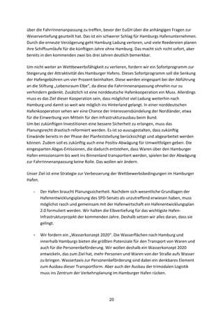 20
über	
  die	
  Fahrrinnenanpassung	
  zu	
  treffen,	
  bevor	
  der	
  EuGH	
  über	
  die	
  anhängigen	
  Fragen	
  zur	
  
Weservertiefung	
  geurteilt	
  hat.	
  Das	
  ist	
  ein	
  schwerer	
  Schlag	
  für	
  Hamburgs	
  Hafenunternehmen.	
  
Durch	
  die	
  erneute	
  Verzögerung	
  geht	
  Hamburg	
  Ladung	
  verloren,	
  und	
  viele	
  Reedereien	
  planen	
  
ihre	
  Schiffsumläufe	
  für	
  die	
  künftigen	
  Jahre	
  ohne	
  Hamburg.	
  Das	
  macht	
  sich	
  nicht	
  sofort,	
  aber	
  
bereits	
  in	
  den	
  kommenden	
  zwei	
  bis	
  drei	
  Jahren	
  deutlich	
  bemerkbar.
Um	
  nicht	
  weiter	
  an	
  Wettbewerbsfähigkeit	
  zu	
  verlieren,	
  fordern	
  wir	
  ein	
  Sofortprogramm	
  zur	
  
Steigerung	
  der	
  Attraktivität	
  des	
  Hamburger	
  Hafens.	
  Dieses	
  Sofortprogramm	
  soll	
  die	
  Senkung	
  
der	
  Hafengebühren	
  um	
  vier	
  Prozent	
  beinhalten.	
  Diese	
  werden	
  eingespart	
  bei	
  der	
  Abführung	
  
an	
  die	
  Stiftung	
  „Lebensraum	
  Elbe“,	
  da	
  diese	
  die	
  Fahrrinnenanpassung	
  ohnehin	
  nur	
  zu	
  
verhindern	
  gedenkt.	
  Zusätzlich	
  ist	
  eine	
  norddeutsche	
  Hafenkooperation	
  ein	
  Muss.	
  Allerdings	
  
muss	
  es	
  das	
  Ziel	
  dieser	
  Kooperation	
  sein,	
  dass	
  möglichst	
  viel	
  Ladung	
  weiterhin	
  nach	
  
Hamburg	
  und	
  damit	
  so	
  weit	
  wie	
  möglich	
  ins	
  Hinterland	
  gelangt.	
  In	
  einer	
  norddeutschen	
  
Hafenkooperation	
  sehen	
  wir	
  eine	
  Chance	
  der	
  Interessensbündelung	
  der	
  Nordländer,	
  etwa	
  
für	
  die	
  Einwerbung	
  von	
  Mitteln	
  für	
  den	
  Infrastrukturausbau	
  beim	
  Bund.	
  
Um	
  bei	
  zukünftigen	
  Investitionen	
  eine	
  bessere	
  Sicherheit	
  zu	
  erlangen,	
  muss	
  das	
  
Planungsrecht	
  drastisch	
  reformiert	
  werden.	
  Es	
  ist	
  so	
  auszugestalten,	
  dass	
  zukünftig	
  
Einwände	
  bereits	
  in	
  der	
  Phase	
  der	
  Planfeststellung	
  berücksichtigt	
  und	
  abgearbeitet	
  werden	
  
können.	
  Zudem	
  soll	
  es	
  zukünftig	
  auch	
  eine	
  Positiv-­‐Abwägung	
  für	
  Umweltfolgen	
  geben.	
  Die	
  
eingesparten	
  Abgas-­‐Emissionen,	
  die	
  dadurch	
  entstehen,	
  dass	
  Waren	
  über	
  den	
  Hamburger	
  
Hafen	
  emissionsarm	
  bis	
  weit	
  ins	
  Binnenland	
  transportiert	
  werden,	
  spielen	
  bei	
  der	
  Abwägung	
  
zur	
  Fahrrinnenanpassung	
  keine	
  Rolle.	
  Das	
  wollen	
  wir	
  ändern.
Unser	
  Ziel	
  ist	
  eine	
  Strategie	
  zur	
  Verbesserung	
  der	
  Wettbewerbsbedingungen	
  im	
  Hamburger	
  
Hafen.	
  	
  
- Der	
  Hafen	
  braucht	
  Planungssicherheit.	
  Nachdem	
  sich	
  wesentliche	
  Grundlagen	
  der	
  
Hafenentwicklungsplanung	
  des	
  SPD-­‐Senats	
  als	
  unzutreffend	
  erwiesen	
  haben,	
  muss	
  
möglichst	
  rasch	
  und	
  gemeinsam	
  mit	
  der	
  Hafenwirtschaft	
  ein	
  Hafenentwicklungsplan	
  
2.0	
  formuliert	
  werden.	
  Wir	
  halten	
  die	
  Elbvertiefung	
  für	
  das	
  wichtigste	
  Hafen-­‐
Infrastrukturprojekt	
  der	
  kommenden	
  Jahre.	
  Deshalb	
  setzen	
  wir	
  alles	
  daran,	
  dass	
  sie	
  
gelingt.	
  
- Wir	
  fordern	
  ein	
  „Wasserkonzept	
  2020“.	
  Die	
  Wasserflächen	
  nach	
  Hamburg	
  und	
  
innerhalb	
  Hamburgs	
  bieten	
  die	
  größten	
  Potenziale	
  für	
  den	
  Transport	
  von	
  Waren	
  und	
  
auch	
  für	
  die	
  Personenbeförderung.	
  Wir	
  wollen	
  deshalb	
  ein	
  Wasserkonzept	
  2020	
  
entwickeln,	
  das	
  zum	
  Ziel	
  hat,	
  mehr	
  Personen	
  und	
  Waren	
  von	
  der	
  Straße	
  aufs	
  Wasser	
  
zu	
  bringen.	
  Wassertaxis	
  zur	
  Personenbeförderung	
  sind	
  dabei	
  ein	
  denkbares	
  Element	
  
zum	
  Ausbau	
  dieser	
  Transportform.	
  Aber	
  auch	
  der	
  Ausbau	
  der	
  trimodalen	
  Logistik	
  
muss	
  ins	
  Zentrum	
  der	
  Verkehrsplanung	
  im	
  Hamburger	
  Hafen	
  rücken.	
  
 