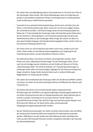 21
- Wir	
  wollen	
  über	
  eine	
  Beteiligung	
  weitere	
  Linienreedereien	
  an	
  Terminals	
  der	
  HHLA	
  an	
  
den	
  Hamburger	
  Hafen	
  binden.	
  Mit	
  solchen	
  Beteiligungen	
  lässt	
  sich	
  langfristig	
  und	
  
gerade	
  in	
  wirtschaftlich	
  schwächeren	
  Phasen	
  Umschlagvolumen	
  in	
  Hamburg	
  halten	
  
sowie	
  ein	
  Beitrag	
  zur	
  Hafenfinanzierung	
  leisten.	
  
- Essenziell	
  ist	
  eine	
  optimale	
  Hinterlandanbindung,	
  die	
  für	
  einen	
  schnellen	
  Fluss	
  der	
  
Waren-­‐	
  und	
  Verkehrsströme	
  sorgt.	
  Daher	
  setzen	
  wir	
  uns	
  für	
  einen	
  zügigen	
  Ausbau	
  
der	
  vorhandenen	
  Straßen-­‐	
  und	
  Schienenwege	
  sowie	
  sinnvolle	
  Neubauprojekte	
  ein.	
  
Neben	
  der	
  Y-­‐Trasse	
  benötigt	
  der	
  Hamburger	
  Hafen	
  die	
  Entwicklung	
  des	
  Ostkorridors,	
  
der	
  die	
  Verkehre	
  in	
  Richtung	
  Bayern	
  und	
  Tschechien	
  beschleunigt	
  und	
  damit	
  das	
  
Hafenhinterland	
  näher	
  an	
  den	
  Hamburger	
  Hafen	
  bringt.	
  Wir	
  setzen	
  uns	
  dafür	
  ein,	
  
dass	
  diese	
  Projekte	
  Eingang	
  in	
  den	
  Bundesverkehrswegeplan	
  finden,	
  da	
  hier	
  nicht	
  nur	
  
die	
  Interessen	
  Hamburgs	
  berührt	
  sind.	
  
- Wir	
  setzen	
  nicht	
  nur	
  auf	
  ein	
  Wachsen	
  des	
  Hafens	
  nach	
  innen,	
  sondern	
  auch	
  nach	
  
außen.	
  Daher	
  wollen	
  wir	
  die	
  Hafenerweiterungsgebiete	
  auch	
  langfristig	
  für	
  die	
  
Entwicklung	
  des	
  Hafens	
  und	
  der	
  hafenaffinen	
  Industrie	
  sichern.
	
  
- Die	
  Hafeninfrastruktur	
  muss	
  besser	
  als	
  bisher	
  instand	
  gehalten	
  werden.	
  Dafür	
  
fordern	
  wir	
  einen	
  „Masterplan	
  Verkehrswege“	
  für	
  den	
  Hamburger	
  Hafen.	
  Ziel	
  ist	
  
auch	
  hier	
  die	
  Verlagerung	
  von	
  Verkehren	
  von	
  der	
  Straße	
  aufs	
  Wasser	
  als	
  Teil	
  des	
  
„Wasserkonzepts	
  2020“.	
  Die	
  HHLA	
  als	
  Anbieter	
  von	
  Transportdienstleistungen	
  im	
  
Hamburger	
  Hafen	
  sollte	
  sich	
  wasserseitigen	
  Zugängen	
  für	
  den	
  Warenumschlag	
  nicht	
  
länger	
  verwehren.	
  Barge	
  Feeder	
  Systeme	
  bieten	
  auch	
  in	
  anderen	
  Häfen	
  gute	
  
Möglichkeiten	
  zur	
  Entlastung	
  der	
  Straßen.	
  
- Wir	
  wollen	
  die	
  Erreichbarkeit	
  des	
  Hamburger	
  Hafens	
  für	
  die	
  Binnenschifffahrt	
  stärken	
  
und	
  setzen	
  uns	
  daher	
  für	
  die	
  Sicherstellung	
  der	
  Binnen-­‐Schiffbarkeit	
  der	
  Elbe	
  bis	
  nach	
  
Tschechien	
  ein.	
  
- Die	
  Flächen	
  des	
  Central	
  Terminal	
  Steinwerder	
  bieten	
  entsprechend	
  den	
  
Anforderungen	
  der	
  Schifffahrt	
  und	
  Logistik	
  langfristige	
  Entwicklungsperspektiven	
  für	
  
ein	
  drittes	
  Containerterminal	
  oder	
  ein	
  Multipurposeterminal.	
  Beide	
  Optionen	
  gilt	
  es	
  
intensiv	
  zu	
  prüfen.	
  Kurzfristig	
  ist	
  nun	
  auf	
  einem	
  kleinen	
  Teil	
  der	
  Fläche	
  ein	
  
Kreuzfahrtterminal	
  errichtet.	
  Das	
  wirft	
  die	
  Frage	
  nach	
  der	
  Nutzung	
  der	
  übrigen	
  rund	
  
90	
  Prozent	
  der	
  Fläche	
  auf.	
  Für	
  diese	
  Fläche	
  sollen	
  schnell	
  passende	
  
Übergangsnutzungskonzepte	
  gefunden	
  werden.	
  
	
  
- Bei	
  der	
  Hafenfinanzierung	
  wollen	
  wir	
  stärker	
  als	
  bisher	
  darauf	
  achten,	
  dass	
  die	
  Mittel	
  
der	
  Hamburg	
  Port	
  Authority	
  (HPA)	
  auch	
  tatsächlich	
  für	
  Hafenzwecke	
  verwendet	
  
werden.	
  Maßnahmen	
  wie	
  der	
  Ausbau	
  des	
  Alten	
  Elbtunnels	
  sollen	
  zukünftig	
  nicht	
  
mehr	
  aus	
  dem	
  HPA-­‐Haushalt	
  finanziert	
  werden	
  und	
  gehören	
  deshalb	
  in	
  den	
  Haushalt	
  
der	
  Wirtschaftsbehörde.	
  
 