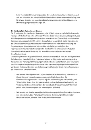22
	
  
- Beim	
  Thema	
  Landstromversorgung	
  baut	
  der	
  Senat	
  ein	
  neues,	
  teures	
  Staatsmonopol	
  
auf.	
  Wir	
  kritisieren	
  das	
  und	
  setzen	
  uns	
  stattdessen	
  für	
  einen	
  fairen	
  Marktzugang	
  auch	
  
für	
  private	
  Anbieter	
  von	
  Landstrom	
  beziehungsweise	
  wasserseitiger	
  Lösungen	
  zur	
  
Stromerzeugung	
  wie	
  Power	
  Barges	
  ein.	
  
	
  
4.4	
  Hamburg	
  Port	
  Authority	
  neu	
  denken	
  	
  
Die	
  Organisation	
  des	
  Hamburger	
  Hafens	
  durch	
  die	
  HPA	
  als	
  moderne	
  Hafenbehörde	
  war	
  ein	
  
richtiger	
  Schritt.	
  Nach	
  fast	
  zehn	
  Jahren	
  der	
  Arbeit	
  in	
  dieser	
  neuen	
  Struktur	
  gilt	
  es	
  jedoch,	
  das	
  
Aufgabengebiet	
  und	
  die	
  Organisationsstruktur	
  einer	
  kritischen	
  Überprüfung	
  zu	
  unterziehen.	
  
Klar	
  muss	
  sein,	
  dass	
  sich	
  die	
  HPA	
  auf	
  ihre	
  Kernaufgaben	
  konzentriert.	
  Sie	
  ist	
  Eigentümerin	
  
des	
  Großteils	
  der	
  Hafengrundstücke	
  und	
  Verantwortliche	
  für	
  die	
  Hafenentwicklung,	
  die	
  
Entwicklung	
  und	
  Unterhaltung	
  der	
  Infrastruktur,	
  die	
  Sicherheit	
  im	
  Hafen,	
  den	
  
Hochwasserschutz	
  und	
  die	
  Gefahrenabwehr.	
  Darüber	
  hinaus	
  sollte	
  sie	
  keine	
  Aufgaben	
  
übernehmen	
  wie	
  etwa	
  die	
  Sanierung	
  des	
  Alten	
  Elbtunnels	
  sowie	
  den	
  Betrieb	
  der	
  
Kreuzfahrtterminals.	
  
Dieses	
  weitgefächerte	
  Aufgabenspektrum,	
  welches	
  in	
  Teilen	
  kaum	
  noch	
  mit	
  den	
  eigentlichen	
  
Aufgaben	
  einer	
  Hafenbehörde	
  in	
  Einklang	
  zu	
  bringen	
  ist,	
  führt	
  unter	
  anderem	
  dazu,	
  dass	
  
Ressourcen	
  zur	
  Planung	
  und	
  Umsetzung	
  an	
  entscheidenden	
  Stellen	
  fehlen.	
  Dies	
  verursacht	
  
nicht	
  nur	
  längere	
  Umsetzungsphasen,	
  sondern	
  auch	
  Kostensteigerungen	
  in	
  Millionenhöhe.	
  
Vor	
  diesem	
  Hintergrund	
  wollen	
  wir	
  die	
  Hamburg	
  Port	
  Authority	
  für	
  die	
  Herausforderungen	
  
der	
  kommenden	
  Jahre	
  fit	
  machen.	
  	
  
- Wir	
  werden	
  die	
  Aufgaben-­‐	
  und	
  Organisationsstruktur	
  der	
  Hamburg	
  Port	
  Authority	
  
überprüfen	
  und	
  insoweit	
  anpassen,	
  dass	
  zukünftig	
  insbesondere	
  die	
  
Hafenentwicklung	
  sowie	
  die	
  Entwicklung	
  und	
  Unterhaltung	
  der	
  Infrastruktur,	
  der	
  
Sicherheit	
  im	
  Hafen,	
  dem	
  Hochwasserschutz	
  und	
  der	
  Gefahrenabwehr	
  wieder	
  im	
  
Vordergrund	
  stehen.	
  Insbesondere	
  der	
  operative	
  Betrieb	
  von	
  Kreuzfahrtterminals	
  
gehört	
  nicht	
  zu	
  den	
  Aufgaben	
  der	
  Hamburg	
  Port	
  Authority.	
  
- Wir	
  werden	
  uns	
  für	
  eine	
  ausreichende	
  Finanzierung	
  der	
  Hafeninfrastruktur	
  einsetzen	
  
und	
  sicherstellen,	
  dass	
  Planungszeiträume	
  und	
  Realisierung	
  nicht	
  nur	
  wieder	
  
verlässlich	
  werden,	
  sondern	
  auch	
  im	
  Kostenrahmen	
  bleiben.	
  
 