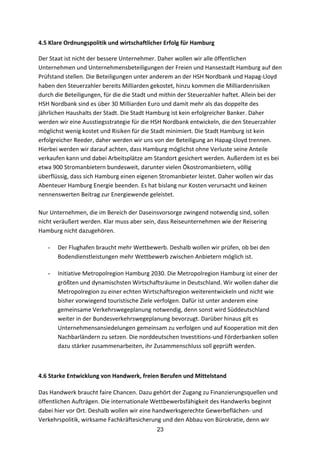 23
4.5	
  Klare	
  Ordnungspolitik	
  und	
  wirtschaftlicher	
  Erfolg	
  für	
  Hamburg	
  
Der	
  Staat	
  ist	
  nicht	
  der	
  bessere	
  Unternehmer.	
  Daher	
  wollen	
  wir	
  alle	
  öffentlichen	
  
Unternehmen	
  und	
  Unternehmensbeteiligungen	
  der	
  Freien	
  und	
  Hansestadt	
  Hamburg	
  auf	
  den	
  
Prüfstand	
  stellen.	
  Die	
  Beteiligungen	
  unter	
  anderem	
  an	
  der	
  HSH	
  Nordbank	
  und	
  Hapag-­‐Lloyd	
  
haben	
  den	
  Steuerzahler	
  bereits	
  Milliarden	
  gekostet,	
  hinzu	
  kommen	
  die	
  Milliardenrisiken	
  
durch	
  die	
  Beteiligungen,	
  für	
  die	
  die	
  Stadt	
  und	
  mithin	
  der	
  Steuerzahler	
  haftet.	
  Allein	
  bei	
  der	
  
HSH	
  Nordbank	
  sind	
  es	
  über	
  30	
  Milliarden	
  Euro	
  und	
  damit	
  mehr	
  als	
  das	
  doppelte	
  des	
  
jährlichen	
  Haushalts	
  der	
  Stadt.	
  Die	
  Stadt	
  Hamburg	
  ist	
  kein	
  erfolgreicher	
  Banker.	
  Daher	
  
werden	
  wir	
  eine	
  Ausstiegsstrategie	
  für	
  die	
  HSH	
  Nordbank	
  entwickeln,	
  die	
  den	
  Steuerzahler	
  
möglichst	
  wenig	
  kostet	
  und	
  Risiken	
  für	
  die	
  Stadt	
  minimiert.	
  Die	
  Stadt	
  Hamburg	
  ist	
  kein	
  
erfolgreicher	
  Reeder,	
  daher	
  werden	
  wir	
  uns	
  von	
  der	
  Beteiligung	
  an	
  Hapag-­‐Lloyd	
  trennen.	
  
Hierbei	
  werden	
  wir	
  darauf	
  achten,	
  dass	
  Hamburg	
  möglichst	
  ohne	
  Verluste	
  seine	
  Anteile	
  
verkaufen	
  kann	
  und	
  dabei	
  Arbeitsplätze	
  am	
  Standort	
  gesichert	
  werden.	
  Außerdem	
  ist	
  es	
  bei	
  
etwa	
  900	
  Stromanbietern	
  bundesweit,	
  darunter	
  vielen	
  Ökostromanbietern,	
  völlig	
  
überflüssig,	
  dass	
  sich	
  Hamburg	
  einen	
  eigenen	
  Stromanbieter	
  leistet.	
  Daher	
  wollen	
  wir	
  das	
  
Abenteuer	
  Hamburg	
  Energie	
  beenden.	
  Es	
  hat	
  bislang	
  nur	
  Kosten	
  verursacht	
  und	
  keinen	
  
nennenswerten	
  Beitrag	
  zur	
  Energiewende	
  geleistet.	
  
	
  
Nur	
  Unternehmen,	
  die	
  im	
  Bereich	
  der	
  Daseinsvorsorge	
  zwingend	
  notwendig	
  sind,	
  sollen	
  
nicht	
  veräußert	
  werden.	
  Klar	
  muss	
  aber	
  sein,	
  dass	
  Reiseunternehmen	
  wie	
  der	
  Reisering	
  
Hamburg	
  nicht	
  dazugehören.	
  
- Der	
  Flughafen	
  braucht	
  mehr	
  Wettbewerb.	
  Deshalb	
  wollen	
  wir	
  prüfen,	
  ob	
  bei	
  den	
  
Bodendienstleistungen	
  mehr	
  Wettbewerb	
  zwischen	
  Anbietern	
  möglich	
  ist.
- Initiative	
  Metropolregion	
  Hamburg	
  2030.	
  Die	
  Metropolregion	
  Hamburg	
  ist	
  einer	
  der	
  
größten	
  und	
  dynamischsten	
  Wirtschaftsräume	
  in	
  Deutschland.	
  Wir	
  wollen	
  daher	
  die	
  
Metropolregion	
  zu	
  einer	
  echten	
  Wirtschaftsregion	
  weiterentwickeln	
  und	
  nicht	
  wie	
  
bisher	
  vorwiegend	
  touristische	
  Ziele	
  verfolgen.	
  Dafür	
  ist	
  unter	
  anderem	
  eine	
  
gemeinsame	
  Verkehrswegeplanung	
  notwendig,	
  denn	
  sonst	
  wird	
  Süddeutschland	
  
weiter	
  in	
  der	
  Bundesverkehrswegeplanung	
  bevorzugt.	
  Darüber	
  hinaus	
  gilt	
  es	
  
Unternehmensansiedelungen	
  gemeinsam	
  zu	
  verfolgen	
  und	
  auf	
  Kooperation	
  mit	
  den	
  
Nachbarländern	
  zu	
  setzen.	
  Die	
  norddeutschen	
  Investitions-­‐und	
  Förderbanken	
  sollen	
  
dazu	
  stärker	
  zusammenarbeiten,	
  ihr	
  Zusammenschluss	
  soll	
  geprüft	
  werden.
4.6	
  Starke	
  Entwicklung	
  von	
  Handwerk,	
  freien	
  Berufen	
  und	
  Mittelstand	
  
	
  	
  
Das	
  Handwerk	
  braucht	
  faire	
  Chancen.	
  Dazu	
  gehört	
  der	
  Zugang	
  zu	
  Finanzierungsquellen	
  und	
  
öffentlichen	
  Aufträgen.	
  Die	
  internationale	
  Wettbewerbsfähigkeit	
  des	
  Handwerks	
  beginnt	
  
dabei	
  hier	
  vor	
  Ort.	
  Deshalb	
  wollen	
  wir	
  eine	
  handwerksgerechte	
  Gewerbeflächen-­‐	
  und	
  
Verkehrspolitik,	
  wirksame	
  Fachkräftesicherung	
  und	
  den	
  Abbau	
  von	
  Bürokratie,	
  denn	
  wir	
  
 