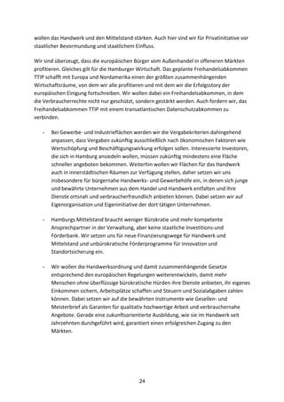 24
wollen	
  das	
  Handwerk	
  und	
  den	
  Mittelstand	
  stärken.	
  Auch	
  hier	
  sind	
  wir	
  für	
  Privatinitiative	
  vor	
  
staatlicher	
  Bevormundung	
  und	
  staatlichem	
  Einfluss.
Wir	
  sind	
  überzeugt,	
  dass	
  die	
  europäischen	
  Bürger	
  vom	
  Außenhandel	
  in	
  offeneren	
  Märkten	
  
profitieren.	
  Gleiches	
  gilt	
  für	
  die	
  Hamburger	
  Wirtschaft.	
  Das	
  geplante	
  Freihandelsabkommen	
  
TTIP	
  schafft	
  mit	
  Europa	
  und	
  Nordamerika	
  einen	
  der	
  größten	
  zusammenhängenden	
  
Wirtschaftsräume,	
  von	
  dem	
  wir	
  alle	
  profitieren	
  und	
  mit	
  dem	
  wir	
  die	
  Erfolgsstory	
  der	
  
europäischen	
  Einigung	
  fortschreiben.	
  Wir	
  wollen	
  dabei	
  ein	
  Freihandelsabkommen,	
  in	
  dem	
  
die	
  Verbraucherrechte	
  nicht	
  nur	
  geschützt,	
  sondern	
  gestärkt	
  werden.	
  Auch	
  fordern	
  wir,	
  das	
  
Freihandelsabkommen	
  TTIP	
  mit	
  einem	
  transatlantischen	
  Datenschutzabkommen	
  zu	
  
verbinden.
- Bei	
  Gewerbe-­‐	
  und	
  Industrieflächen	
  werden	
  wir	
  die	
  Vergabekriterien	
  dahingehend	
  
anpassen,	
  dass	
  Vergaben	
  zukünftig	
  ausschließlich	
  nach	
  ökonomischen	
  Faktoren	
  wie	
  
Wertschöpfung	
  und	
  Beschäftigungswirkung	
  erfolgen	
  sollen.	
  Interessierte	
  Investoren,	
  
die	
  sich	
  in	
  Hamburg	
  ansiedeln	
  wollen,	
  müssen	
  zukünftig	
  mindestens	
  eine	
  Fläche	
  
schneller	
  angeboten	
  bekommen.	
  Weiterhin	
  wollen	
  wir	
  Flächen	
  für	
  das	
  Handwerk	
  
auch	
  in	
  innerstädtischen	
  Räumen	
  zur	
  Verfügung	
  stellen,	
  daher	
  setzen	
  wir	
  uns	
  
insbesondere	
  für	
  bürgernahe	
  Handwerks-­‐	
  und	
  Gewerbehöfe	
  ein,	
  in	
  denen	
  sich	
  junge	
  
und	
  bewährte	
  Unternehmen	
  aus	
  dem	
  Handel	
  und	
  Handwerk	
  entfalten	
  und	
  ihre	
  
Dienste	
  ortsnah	
  und	
  verbraucherfreundlich	
  anbieten	
  können.	
  Dabei	
  setzen	
  wir	
  auf	
  
Eigenorganisation	
  und	
  Eigeninitiative	
  der	
  dort	
  tätigen	
  Unternehmen.	
  
- Hamburgs	
  Mittelstand	
  braucht	
  weniger	
  Bürokratie	
  und	
  mehr	
  kompetente	
  
Ansprechpartner	
  in	
  der	
  Verwaltung,	
  aber	
  keine	
  staatliche	
  Investitions-­‐und	
  
Förderbank.	
  Wir	
  setzen	
  uns	
  für	
  neue	
  Finanzierungswege	
  für	
  Handwerk	
  und	
  
Mittelstand	
  und	
  unbürokratische	
  Förderprogramme	
  für	
  Innovation	
  und	
  
Standortsicherung	
  ein.	
  
- Wir	
  wollen	
  die	
  Handwerksordnung	
  und	
  damit	
  zusammenhängende	
  Gesetze	
  
entsprechend	
  den	
  europäischen	
  Regelungen	
  weiterentwickeln,	
  damit	
  mehr	
  
Menschen	
  ohne	
  überflüssige	
  bürokratische	
  Hürden	
  ihre	
  Dienste	
  anbieten,	
  ihr	
  eigenes	
  
Einkommen	
  sichern,	
  Arbeitsplätze	
  schaffen	
  und	
  Steuern	
  und	
  Sozialabgaben	
  zahlen	
  
können.	
  Dabei	
  setzen	
  wir	
  auf	
  die	
  bewährten	
  Instrumente	
  wie	
  Gesellen-­‐	
  und	
  
Meisterbrief	
  als	
  Garanten	
  für	
  qualitativ	
  hochwertige	
  Arbeit	
  und	
  verbrauchernahe	
  
Angebote.	
  Gerade	
  eine	
  zukunftsorientierte	
  Ausbildung,	
  wie	
  sie	
  im	
  Handwerk	
  seit	
  
Jahrzehnten	
  durchgeführt	
  wird,	
  garantiert	
  einen	
  erfolgreichen	
  Zugang	
  zu	
  den	
  
Märkten.
 