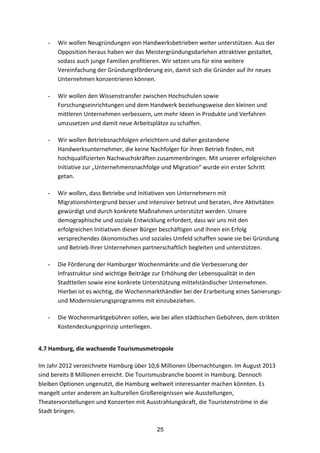 25
- Wir	
  wollen	
  Neugründungen	
  von	
  Handwerksbetrieben	
  weiter	
  unterstützen.	
  Aus	
  der	
  
Opposition	
  heraus	
  haben	
  wir	
  das	
  Meistergründungsdarlehen	
  attraktiver	
  gestaltet,	
  
sodass	
  auch	
  junge	
  Familien	
  profitieren.	
  Wir	
  setzen	
  uns	
  für	
  eine	
  weitere	
  
Vereinfachung	
  der	
  Gründungsförderung	
  ein,	
  damit	
  sich	
  die	
  Gründer	
  auf	
  ihr	
  neues	
  
Unternehmen	
  konzentrieren	
  können.
- Wir	
  wollen	
  den	
  Wissenstransfer	
  zwischen	
  Hochschulen	
  sowie	
  
Forschungseinrichtungen	
  und	
  dem	
  Handwerk	
  beziehungsweise	
  den	
  kleinen	
  und	
  
mittleren	
  Unternehmen	
  verbessern,	
  um	
  mehr	
  Ideen	
  in	
  Produkte	
  und	
  Verfahren	
  
umzusetzen	
  und	
  damit	
  neue	
  Arbeitsplätze	
  zu	
  schaffen.
- Wir	
  wollen	
  Betriebsnachfolgen	
  erleichtern	
  und	
  daher	
  gestandene	
  
Handwerksunternehmer,	
  die	
  keine	
  Nachfolger	
  für	
  ihren	
  Betrieb	
  finden,	
  mit	
  
hochqualifizierten	
  Nachwuchskräften	
  zusammenbringen.	
  Mit	
  unserer	
  erfolgreichen	
  
Initiative	
  zur	
  „Unternehmensnachfolge	
  und	
  Migration“	
  wurde	
  ein	
  erster	
  Schritt	
  
getan.
- Wir	
  wollen,	
  dass	
  Betriebe	
  und	
  Initiativen	
  von	
  Unternehmern	
  mit	
  
Migrationshintergrund	
  besser	
  und	
  intensiver	
  betreut	
  und	
  beraten,	
  ihre	
  Aktivitäten	
  
gewürdigt	
  und	
  durch	
  konkrete	
  Maßnahmen	
  unterstützt	
  werden.	
  Unsere	
  
demographische	
  und	
  soziale	
  Entwicklung	
  erfordert,	
  dass	
  wir	
  uns	
  mit	
  den	
  
erfolgreichen	
  Initiativen	
  dieser	
  Bürger	
  beschäftigen	
  und	
  ihnen	
  ein	
  Erfolg	
  
versprechendes	
  ökonomisches	
  und	
  soziales	
  Umfeld	
  schaffen	
  sowie	
  sie	
  bei	
  Gründung	
  
und	
  Betrieb	
  ihrer	
  Unternehmen	
  partnerschaftlich	
  begleiten	
  und	
  unterstützen.
- Die	
  Förderung	
  der	
  Hamburger	
  Wochenmärkte	
  und	
  die	
  Verbesserung	
  der	
  
Infrastruktur	
  sind	
  wichtige	
  Beiträge	
  zur	
  Erhöhung	
  der	
  Lebensqualität	
  in	
  den	
  
Stadtteilen	
  sowie	
  eine	
  konkrete	
  Unterstützung	
  mittelständischer	
  Unternehmen.	
  
Hierbei	
  ist	
  es	
  wichtig,	
  die	
  Wochenmarkthändler	
  bei	
  der	
  Erarbeitung	
  eines	
  Sanierungs-­‐	
  
und	
  Modernisierungsprogramms	
  mit	
  einzubeziehen.	
  
- Die	
  Wochenmarktgebühren	
  sollen,	
  wie	
  bei	
  allen	
  städtischen	
  Gebühren,	
  dem	
  strikten	
  
Kostendeckungsprinzip	
  unterliegen.	
  
4.7	
  Hamburg,	
  die	
  wachsende	
  Tourismusmetropole	
  
	
  
Im	
  Jahr	
  2012	
  verzeichnete	
  Hamburg	
  über	
  10,6	
  Millionen	
  Übernachtungen.	
  Im	
  August	
  2013	
  
sind	
  bereits	
  8	
  Millionen	
  erreicht.	
  Die	
  Tourismusbranche	
  boomt	
  in	
  Hamburg.	
  Dennoch	
  
bleiben	
  Optionen	
  ungenutzt,	
  die	
  Hamburg	
  weltweit	
  interessanter	
  machen	
  könnten.	
  Es	
  
mangelt	
  unter	
  anderem	
  an	
  kulturellen	
  Großereignissen	
  wie	
  Ausstellungen,	
  
Theatervorstellungen	
  und	
  Konzerten	
  mit	
  Ausstrahlungskraft,	
  die	
  Touristenströme	
  in	
  die	
  
Stadt	
  bringen.
 