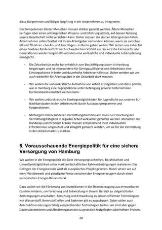 28
diese	
  Bürgerinnen	
  und	
  Bürger	
  langfristig	
  in	
  ein	
  Unternehmen	
  zu	
  integrieren.
Die	
  Kompetenzen	
  älterer	
  Menschen	
  müssen	
  stärker	
  genutzt	
  werden.	
  Ältere	
  Menschen	
  
verfügen	
  über	
  einen	
  umfangreichen	
  Wissens-­‐	
  und	
  Erfahrungsschatz,	
  auf	
  dessen	
  Nutzung	
  
unsere	
  Gesellschaft	
  nicht	
  verzichten	
  kann.	
  Daher	
  müssen	
  die	
  starren	
  Altersgrenzen	
  fallen.	
  
Arbeitnehmer	
  sollen	
  flexibel	
  mit	
  ihrem	
  Arbeitgeber	
  verhandeln	
  können,	
  wann	
  sie	
  zwischen	
  
60	
  und	
  70	
  Jahren	
  -­‐	
  bei	
  Ab-­‐	
  und	
  Zuschlägen	
  -­‐	
  in	
  Rente	
  gehen	
  wollen.	
  Wir	
  setzen	
  uns	
  daher	
  für	
  
einen	
  flexiblen	
  Renteneintritt	
  nach	
  schwedischem	
  Vorbild	
  ein.	
  So	
  wird	
  die	
  Fairness	
  für	
  alle	
  
Generationen	
  wieder	
  hergestellt	
  und	
  allen	
  eine	
  verlässliche	
  und	
  individuelle	
  Lebensplanung	
  
ermöglicht.	
  
- Die	
  Zeitarbeitsbranche	
  hat	
  erheblich	
  zum	
  Beschäftigungsboom	
  in	
  Hamburg	
  
beigetragen	
  und	
  ist	
  insbesondere	
  für	
  Geringqualifizierte	
  und	
  Arbeitslose	
  eine	
  
Einstiegschance	
  in	
  feste	
  und	
  dauerhafte	
  Arbeitsverhältnisse.	
  Daher	
  werden	
  wir	
  uns	
  
auch	
  weiterhin	
  für	
  Arbeitsplätze	
  in	
  der	
  Zeitarbeit	
  stark	
  machen.	
  
- Wir	
  wollen	
  die	
  unbürokratische	
  Aufnahme	
  von	
  Arbeit	
  ermöglichen	
  und	
  dafür	
  prüfen,	
  
wie	
  in	
  Hamburg	
  eine	
  Tagesjobbörse	
  unter	
  Beteiligung	
  privater	
  Unternehmen	
  
bürokratiearm	
  errichtet	
  werden	
  kann.	
  
- Wir	
  wollen	
  unbürokratische	
  Einstiegsmöglichkeiten	
  für	
  Jugendliche	
  aus	
  unseren	
  EU-­‐
Nachbarstaaten	
  in	
  den	
  Arbeitsmarkt	
  durch	
  Austauschprogramme	
  und	
  
Kooperationen.
- Mitbürgern	
  mit	
  besonderen	
  Vermittlungshemmnissen	
  muss	
  zur	
  Erreichung	
  der	
  
Vermittlungsfähigkeit	
  in	
  reguläre	
  Arbeit	
  wirksamer	
  geholfen	
  werden.	
  Menschen	
  mit	
  
Handicap	
  und	
  chronisch	
  Kranke	
  müssen	
  entsprechend	
  ihrer	
  individuellen	
  
Erfordernisse	
  umgeschult	
  und	
  alltagsfit	
  gemacht	
  werden,	
  um	
  sie	
  für	
  die	
  Vermittlung	
  
in	
  den	
  Arbeitsmarkt	
  zu	
  stärken.
6. Vorausschauende Energiepolitik für eine sichere
Versorgung von Hamburg
Wir	
  wollen	
  in	
  der	
  Energiepolitik	
  die	
  Ziele	
  Versorgungssicherheit,	
  Bezahlbarkeit	
  und	
  
Umweltverträglichkeit	
  unter	
  marktwirtschaftlichen	
  Rahmenbedingungen	
  realisieren.	
  Das	
  
Gelingen	
  der	
  Energiewende	
  wird	
  als	
  europäisches	
  Projekt	
  gesehen.	
  Dabei	
  setzen	
  wir	
  auf	
  
mehr	
  Wettbewerb	
  und	
  günstigere	
  Preise	
  zwischen	
  den	
  Energieerzeugern	
  durch	
  einen	
  
europäischen	
  Energie-­‐Binnenmarkt.	
  
Dazu	
  wollen	
  wir	
  die	
  Förderung	
  von	
  Investitionen	
  in	
  die	
  Stromerzeugung	
  aus	
  erneuerbaren	
  
Quellen	
  mindern,	
  um	
  Forschung	
  und	
  Entwicklung	
  in	
  diesem	
  Bereich	
  zu	
  zielgerichteten	
  
Anstrengungen	
  anzuhalten.	
  Forschung	
  und	
  Entwicklung	
  zu	
  schadstoffarmen	
  Technologien	
  
wie	
  Wasserstoff,	
  Brennstoffzellen	
  und	
  Batterien	
  gilt	
  es	
  auszubauen.	
  Dabei	
  sollen	
  auch	
  
Anschubfinanzierungen	
  Erfolg	
  versprechender	
  Technologien	
  helfen,	
  wir	
  sind	
  aber	
  gegen	
  
Dauersubventionen	
  und	
  Abnahmegarantien	
  zu	
  gesetzlich	
  festgelegten	
  überhöhten	
  Preisen.	
  
 