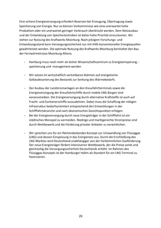 29
Eine	
  sichere	
  Energieversorgung	
  erfordert	
  Reserven	
  bei	
  Erzeugung,	
  Übertragung	
  sowie	
  
Speicherung	
  von	
  Energie.	
  Nur	
  so	
  können	
  Vorkommnisse	
  wie	
  eine	
  unerwartet	
  hohe	
  
Produktion	
  oder	
  ein	
  unerwartet	
  geringer	
  Verbrauch	
  überbrückt	
  werden.	
  Dem	
  Netzausbau	
  
und	
  der	
  Entwicklung	
  von	
  Speichertechniken	
  ist	
  daher	
  hohe	
  Priorität	
  einzuräumen.	
  Wir	
  
stehen	
  zur	
  Nutzung	
  des	
  Kraftwerks	
  Moorburg.	
  Nach	
  jetzigem	
  Forschungs-­‐	
  und	
  
Entwicklungsstand	
  kann	
  Versorgungssicherheit	
  nur	
  mit	
  Hilfe	
  konventioneller	
  Energiequellen	
  
gewährleistet	
  werden. Die	
  optimale	
  Nutzung	
  des	
  Kraftwerks	
  Moorburg	
  beinhaltet	
  den	
  Bau	
  
der	
  Fernwärmetrasse	
  Moorburg-­‐Altona.
- Hamburg	
  muss	
  noch	
  mehr	
  als	
  bisher	
  Wissenschaftszentrum	
  zu	
  Energieeinsparung,	
  -­‐
speicherung	
  und	
  -­‐management	
  werden	
  
- Wir	
  setzen	
  im	
  wirtschaftlich	
  vertretbaren	
  Rahmen	
  auf	
  energetische	
  
Gebäudesanierung	
  des	
  Bestands	
  zur	
  Senkung	
  des	
  Wärmebedarfs.	
  
- Der	
  Ausbau	
  der	
  Landstromanlagen	
  an	
  den	
  Kreuzfahrtterminals	
  sowie	
  die	
  
Energieversorgung	
  der	
  Kreuzfahrtschiffe	
  durch	
  mobile	
  LNG-­‐Bargen	
  sind	
  
voranzutreiben.	
  Die	
  Energieversorgung	
  durch	
  alternative	
  Kraftstoffe	
  ist	
  auch	
  auf	
  
Fracht-­‐	
  und	
  Containerschiffe	
  auszudehnen.	
  Dabei	
  muss	
  die	
  Schaffung	
  der	
  nötigen	
  
Infrastruktur	
  bedarfsorientiert	
  entsprechend	
  den	
  Entwicklungen	
  in	
  der	
  
Schifffahrtsbranche	
  und	
  nach	
  ökonomischen	
  Gesichtspunkten	
  erfolgen.
- Bei	
  der	
  Energieversorgung	
  durch	
  neue	
  Energieträger	
  in	
  der	
  Schifffahrt	
  ist	
  ein	
  
städtisches	
  Monopol	
  zu	
  vermeiden.	
  Niedrige	
  und	
  marktgerechte	
  Strompreise	
  sind	
  
durch	
  Wettbewerb	
  und	
  die	
  Förderung	
  privater	
  Anbieter	
  zu	
  verwirklichen.	
  
- Wir	
  sprechen	
  uns	
  für	
  ein	
  flächendeckendes	
  Konzept	
  zur	
  Umwandlung	
  von	
  Flüssiggas	
  
(LNG)	
  und	
  dessen	
  Einspeisung	
  in	
  das	
  Energienetz	
  aus.	
  Durch	
  die	
  Erschließung	
  des	
  
LNG-­‐Marktes	
  wird	
  Deutschland	
  unabhängiger	
  von	
  der	
  herkömmlichen	
  Gasförderung.	
  
Der	
  neue	
  Energieträger	
  fördert	
  intensiveren	
  Wettbewerb,	
  der	
  die	
  Preise	
  senkt	
  und	
  
gleichzeitig	
  die	
  Versorgungssicherheit	
  Deutschlands	
  erhöht.	
  Im	
  Rahmen	
  des	
  
Flüssiggas-­‐Konzepts	
  ist	
  der	
  Hamburger	
  Hafen	
  als	
  Standort	
  für	
  ein	
  LNG-­‐Terminal	
  zu	
  
favorisieren.
 