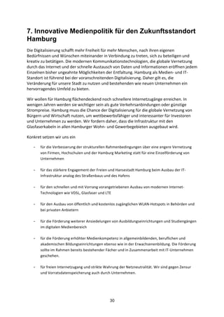 30
7. Innovative Medienpolitik für den Zukunftsstandort
Hamburg
Die	
  Digitalisierung	
  schafft	
  mehr	
  Freiheit	
  für	
  mehr	
  Menschen,	
  nach	
  ihren	
  eigenen	
  
Bedürfnissen	
  und	
  Wünschen	
  miteinander	
  in	
  Verbindung	
  zu	
  treten,	
  sich	
  zu	
  beteiligen	
  und	
  
kreativ	
  zu	
  betätigen.	
  Die	
  modernen	
  Kommunikationstechnologien,	
  die	
  globale	
  Vernetzung	
  
durch	
  das	
  Internet	
  und	
  der	
  schnelle	
  Austausch	
  von	
  Daten	
  und	
  Informationen	
  eröffnen	
  jedem	
  
Einzelnen	
  bisher	
  ungeahnte	
  Möglichkeiten	
  der	
  Entfaltung.	
  Hamburg	
  als	
  Medien-­‐	
  und	
  IT-­‐
Standort	
  ist	
  führend	
  bei	
  der	
  voranschreitenden	
  Digitalisierung.	
  Daher	
  gilt	
  es,	
  die	
  
Veränderung	
  für	
  unsere	
  Stadt	
  zu	
  nutzen	
  und	
  bestehenden	
  wie	
  neuen	
  Unternehmen	
  ein	
  
hervorragendes	
  Umfeld	
  zu	
  bieten.
Wir	
  wollen	
  für	
  Hamburg	
  flächendeckend	
  noch	
  schnellere	
  Internetzugänge	
  erreichen.	
  In	
  
wenigen	
  Jahren	
  werden	
  sie	
  wichtiger	
  sein	
  als	
  gute	
  Verkehrsanbindungen	
  oder	
  günstige	
  
Strompreise.	
  Hamburg	
  muss	
  die	
  Chance	
  der	
  Digitalisierung	
  für	
  die	
  globale	
  Vernetzung	
  von	
  
Bürgern	
  und	
  Wirtschaft	
  nutzen,	
  um	
  wettbewerbsfähiger	
  und	
  interessanter	
  für	
  Investoren	
  
und	
  Unternehmen	
  zu	
  werden.	
  Wir	
  fordern	
  daher,	
  dass	
  die	
  Infrastruktur	
  mit	
  den	
  
Glasfaserkabeln	
  in	
  allen	
  Hamburger	
  Wohn-­‐	
  und	
  Gewerbegebieten	
  ausgebaut	
  wird.
Konkret	
  setzen	
  wir	
  uns	
  ein
- für	
  die	
  Verbesserung	
  der	
  strukturellen	
  Rahmenbedingungen	
  über	
  eine	
  engere	
  Vernetzung	
  
von	
  Firmen,	
  Hochschulen	
  und	
  der	
  Hamburg	
  Marketing	
  statt	
  für	
  eine	
  Einzelförderung	
  von	
  
Unternehmen	
  
- für	
  das	
  stärkere	
  Engagement	
  der	
  Freien	
  und	
  Hansestadt	
  Hamburg	
  beim	
  Ausbau	
  der	
  IT-­‐
Infrastruktur	
  analog	
  des	
  Straßenbaus	
  und	
  des	
  Hafens	
  
- für	
  den	
  schnellen	
  und	
  mit	
  Vorrang	
  vorangetriebenen	
  Ausbau	
  von	
  modernen	
  Internet-­‐
Technologien	
  wie	
  VDSL,	
  Glasfaser	
  und	
  LTE	
  
- für	
  den	
  Ausbau	
  von	
  öffentlich	
  und	
  kostenlos	
  zugänglichen	
  WLAN-­‐Hotspots	
  in	
  Behörden	
  und	
  
bei	
  privaten	
  Anbietern	
  	
  
- für	
  die	
  Förderung	
  weiterer	
  Ansiedelungen	
  von	
  Ausbildungseinrichtungen	
  und	
  Studiengängen	
  
im	
  digitalen	
  Medienbereich	
  
- für	
  die	
  Förderung	
  erhöhter	
  Medienkompetenz	
  in	
  allgemeinbildenden,	
  beruflichen	
  und	
  
akademischen	
  Bildungseinrichtungen	
  ebenso	
  wie	
  in	
  der	
  Erwachsenenbildung.	
  Die	
  Förderung	
  
sollte	
  im	
  Rahmen	
  bereits	
  bestehender	
  Fächer	
  und	
  in	
  Zusammenarbeit	
  mit	
  IT-­‐Unternehmen	
  
geschehen.	
  	
  
- für	
  freien	
  Internetzugang	
  und	
  strikte	
  Wahrung	
  der	
  Netzneutralität.	
  Wir	
  sind	
  gegen	
  Zensur	
  
und	
  Vorratsdatenspeicherung	
  auch	
  durch	
  Unternehmen.	
  	
  
 
