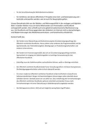 31
- für	
  die	
  Verschlüsselung	
  der	
  Behördenkommunikation	
  
- für	
  Verfahren,	
  bei	
  denen	
  öffentliche	
  IT-­‐Projekte	
  einer	
  Zeit-­‐	
  und	
  Kostenplanung	
  und	
  –
kontrolle	
  unterworfen	
  werden,	
  wie	
  sie	
  auch	
  für	
  Bauprojekte	
  gelten.
	
  
Unsere	
  Demokratie	
  lebt	
  von	
  der	
  Medien-­‐	
  und	
  Meinungsvielfalt	
  in	
  der	
  analogen	
  und	
  digitalen	
  
Welt.	
  In	
  beiden	
  Welten	
  muss	
  ein	
  faires	
  Miteinander	
  von	
  Printmedien	
  und	
  Rundfunk	
  
sichergestellt	
  werden.	
  Dies	
  schließt	
  auch	
  eine	
  gebührensubventionierte	
  Marktverzerrung	
  
aus.	
  Um	
  Rundfunk	
  und	
  Presse	
  gegenüber	
  den	
  Anbietern	
  im	
  Internet	
  nicht	
  zu	
  benachteiligen,	
  
sind	
  Modernisierungen	
  des	
  Medienkonzentrations-­‐	
  und	
  Kartellrechts	
  erforderlich.	
  	
  
	
  
Konkret	
  heißt	
  das:
- Wir	
  fordern	
  eine	
  Überprüfung	
  und	
  Konkretisierung	
  des	
  Grundversorgungsauftrags	
  des	
  
öffentlich-­‐rechtlichen	
  Rundfunks.	
  Hierzu	
  zählen	
  unter	
  anderem	
  die	
  Programmvielfalt	
  und	
  die	
  
Spartenkanäle,	
  das	
  Telemedienangebot,	
  Beteiligungen	
  an	
  Produktionsgesellschaften	
  und	
  
anderen	
  Unternehmen.	
  
- Wir	
  fordern	
  ein	
  Finanzierungsmodell,	
  das	
  sich	
  am	
  Grundversorgungsauftrag	
  orientiert.	
  
Sparsamkeit	
  im	
  Umgang	
  mit	
  Gebührengeldern	
  ist	
  wichtige	
  Voraussetzung	
  für	
  den	
  
öffentlichen	
  Rundfunk.	
  
- Zukünftig	
  muss	
  der	
  Gebührenzahlen	
  nachvollziehen	
  können,	
  wofür	
  er	
  Beiträge	
  entrichtet.	
  
- Der	
  öffentlich-­‐rechtliche	
  Rundfunk	
  bedarf	
  einer	
  Verwaltungsreform	
  mit	
  klaren	
  Kompetenzen.	
  
Die	
  Beteiligungsgesellschaften	
  sollen	
  kritisch	
  überprüft	
  werden.	
  
- Für	
  einen	
  modernen	
  öffentlich-­‐rechtlichen	
  Rundfunk	
  ist	
  Barrierefreiheit	
  in	
  Zukunft	
  eine	
  
Selbstverständlichkeit.	
  Bürger	
  mit	
  beeinträchtigtem	
  Hörvermögen	
  sollen	
  ebenfalls	
  daran	
  
teilhaben	
  können.	
  Deshalb	
  setzen	
  wir	
  uns	
  dafür	
  ein,	
  dass	
  mittelfristig	
  alle	
  Fernsehsendungen	
  
des	
  öffentlich-­‐rechtlichen	
  Rundfunks	
  optional	
  untertitelt	
  und	
  darüber	
  hinaus	
  mehr	
  
Fernsehsendungen	
  mit	
  einer	
  Übersetzung	
  in	
  Gebärdensprache	
  angeboten	
  werden.	
  
- Der	
  Beitragsservice	
  (ehem.	
  GEZ)	
  soll	
  auf	
  möglichst	
  wenig	
  Daten	
  Zugriff	
  haben.
 