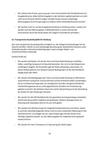 33
- Wir	
  nehmen	
  das	
  Prinzip	
  „pay	
  as	
  you	
  go“	
  ernst	
  und	
  verstehen	
  die	
  Schuldenbremse	
  als	
  
Ausgabenbremse,	
  daher	
  dürfen	
  Ausgaben	
  in	
  der	
  nächsten	
  Legislaturperiode	
  um	
  nicht	
  
mehr	
  als	
  ein	
  Prozent	
  jährlich	
  steigen.	
  Darüber	
  hinaus	
  müssen	
  notwendige	
  
Mehrausgaben	
  durch	
  Einsparungen	
  an	
  anderer	
  Stelle	
  vollständig	
  finanziert	
  werden.	
  	
  
- Wir	
  werden	
  nicht	
  nur	
  auf	
  die	
  Ausgabenentwicklung	
  in	
  Hamburg	
  achten,	
  sondern	
  wir	
  
werden	
  auch	
  die	
  Mehrausgaben	
  in	
  Milliardenhöhe	
  zu	
  Lasten	
  kommender	
  
Generationen	
  durch	
  den	
  Bund	
  soweit	
  wie	
  möglich	
  im	
  Bundesrat	
  verhindern.	
  
8.1	
  Transparente	
  Haushaltspolitik	
  für	
  Hamburg	
  
Nur	
  eine	
  transparente	
  Haushaltspolitik	
  ermöglicht	
  es,	
  die	
  richtigen	
  Entscheidungen	
  für	
  die	
  
Zukunft	
  zutreffen.	
  Hierfür	
  ist	
  eine	
  vollständige	
  Beurteilung	
  der	
  tatsächlichen	
  Situation	
  unter	
  
Einbeziehung	
  aller	
  Unternehmensbeteiligungen	
  sowie	
  sonstiger	
  Neben-­‐	
  und	
  
Schattenhaushalte	
  notwendig.	
  	
  
	
  
Konkret	
  heißt	
  das:	
  	
  
- Wir	
  werden	
  alle	
  Risiken,	
  für	
  die	
  die	
  Freie	
  und	
  Hansestadt	
  Hamburg	
  unmittelbar	
  
haftet,	
  zukünftig	
  transparent	
  im	
  Haushalt	
  darstellen.	
  Nur	
  so	
  ist	
  es	
  den	
  Bürgerinnen	
  
und	
  Bürgern	
  möglich,	
  die	
  finanzielle	
  Lage	
  der	
  Stadt	
  vollständig	
  zu	
  beurteilen.	
  Zu	
  
diesen	
  Risiken	
  gehören	
  zum	
  Beispiel	
  riskante	
  Beteiligungen	
  an	
  der	
  HSH	
  Nordbank,	
  
Hapag-­‐Lloyd	
  oder	
  HHLA.	
  
- Wir	
  werden	
  alle	
  Beteiligungen	
  der	
  Freien	
  und	
  Hansestadt	
  Hamburg	
  an	
  öffentlichen	
  
Unternehmen	
  transparent	
  und	
  ausnahmslos	
  auf	
  den	
  Prüfstand	
  stellen	
  und	
  darlegen,	
  
ob	
  sie	
  zur	
  Daseinsvorsorge	
  oder	
  aus	
  strategischen	
  Gründen	
  zwingend	
  erforderlich	
  
sind	
  beziehungsweise	
  ob	
  aus	
  ordnungspolitischen	
  Gründen	
  eine	
  Privatisierung	
  
geboten	
  erscheint.	
  Des	
  Weiteren	
  dient	
  eine	
  solche	
  Überprüfung	
  auch	
  der	
  Darstellung	
  
der	
  Risiken	
  für	
  den	
  Hamburger	
  Haushalt.	
  
- Wir	
  werden	
  für	
  die	
  HSH	
  Nordbank	
  AG	
  eine	
  geordnete	
  Ausstiegsstrategie	
  entwickeln,	
  
welche	
  den	
  Steuerzahler	
  möglichst	
  wenig	
  belastet.	
  Weitere	
  Staatsgarantien	
  zur	
  
Stützung	
  einer	
  Staatsbank	
  wird	
  es	
  mit	
  uns	
  nicht	
  geben.	
  
- Wir	
  werden	
  eine	
  Risikovorsorge	
  für	
  steigende	
  Kreditmarktzinsen	
  einrichten,	
  sodass	
  
es	
  auch	
  bei	
  zukünftig	
  steigenden	
  Zinsen	
  nicht	
  zu	
  einer	
  zusätzlichen	
  Belastung	
  für	
  den	
  
Haushalt	
  kommt.	
  So	
  schlagen	
  wir	
  vor,	
  dass	
  Einsparungen	
  bei	
  den	
  Zinsen	
  einer	
  
Rücklage	
  zugeführt	
  werden,	
  aus	
  der	
  Mehrausgaben	
  für	
  steigende	
  Zinsen	
  geleistet	
  
werden	
  können.	
  
- Wir	
  werden	
  für	
  mehr	
  Transparenz	
  im	
  Sponsoring	
  der	
  Stadt	
  sorgen.
 