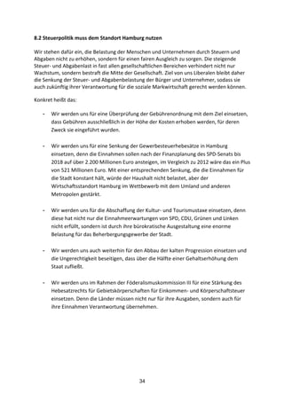34
8.2	
  Steuerpolitik	
  muss	
  dem	
  Standort	
  Hamburg	
  nutzen	
  
Wir	
  stehen	
  dafür	
  ein,	
  die	
  Belastung	
  der	
  Menschen	
  und	
  Unternehmen	
  durch	
  Steuern	
  und	
  
Abgaben	
  nicht	
  zu	
  erhöhen,	
  sondern	
  für	
  einen	
  fairen	
  Ausgleich	
  zu	
  sorgen.	
  Die	
  steigende	
  
Steuer-­‐	
  und	
  Abgabenlast	
  in	
  fast	
  allen	
  gesellschaftlichen	
  Bereichen	
  verhindert	
  nicht	
  nur	
  
Wachstum,	
  sondern	
  bestraft	
  die	
  Mitte	
  der	
  Gesellschaft.	
  Ziel	
  von	
  uns	
  Liberalen	
  bleibt	
  daher	
  
die	
  Senkung	
  der	
  Steuer-­‐	
  und	
  Abgabenbelastung	
  der	
  Bürger	
  und	
  Unternehmer,	
  sodass	
  sie	
  
auch	
  zukünftig	
  ihrer	
  Verantwortung	
  für	
  die	
  soziale	
  Markwirtschaft	
  gerecht	
  werden	
  können.	
  
Konkret	
  heißt	
  das:
- Wir	
  werden	
  uns	
  für	
  eine	
  Überprüfung	
  der	
  Gebührenordnung	
  mit	
  dem	
  Ziel	
  einsetzen,	
  
dass	
  Gebühren	
  ausschließlich	
  in	
  der	
  Höhe	
  der	
  Kosten	
  erhoben	
  werden,	
  für	
  deren	
  
Zweck	
  sie	
  eingeführt	
  wurden.	
  
	
  
- Wir	
  werden	
  uns	
  für	
  eine	
  Senkung	
  der	
  Gewerbesteuerhebesätze	
  in	
  Hamburg	
  
einsetzen,	
  denn	
  die	
  Einnahmen	
  sollen	
  nach	
  der	
  Finanzplanung	
  des	
  SPD-­‐Senats	
  bis	
  
2018	
  auf	
  über	
  2.200	
  Millionen	
  Euro	
  ansteigen,	
  im	
  Vergleich	
  zu	
  2012	
  wäre	
  das	
  ein	
  Plus	
  
von	
  521	
  Millionen	
  Euro.	
  Mit	
  einer	
  entsprechenden	
  Senkung,	
  die	
  die	
  Einnahmen	
  für	
  
die	
  Stadt	
  konstant	
  hält,	
  würde	
  der	
  Haushalt	
  nicht	
  belastet,	
  aber	
  der	
  
Wirtschaftsstandort	
  Hamburg	
  im	
  Wettbewerb	
  mit	
  dem	
  Umland	
  und	
  anderen	
  
Metropolen	
  gestärkt.	
  	
  
	
  
- Wir	
  werden	
  uns	
  für	
  die	
  Abschaffung	
  der	
  Kultur-­‐	
  und	
  Tourismustaxe	
  einsetzen,	
  denn	
  
diese	
  hat	
  nicht	
  nur	
  die	
  Einnahmeerwartungen	
  von	
  SPD,	
  CDU,	
  Grünen	
  und	
  Linken	
  
nicht	
  erfüllt,	
  sondern	
  ist	
  durch	
  ihre	
  bürokratische	
  Ausgestaltung	
  eine	
  enorme	
  
Belastung	
  für	
  das	
  Beherbergungsgewerbe	
  der	
  Stadt.	
  	
  
	
  
- Wir	
  werden	
  uns	
  auch	
  weiterhin	
  für	
  den	
  Abbau	
  der	
  kalten	
  Progression	
  einsetzen	
  und	
  
die	
  Ungerechtigkeit	
  beseitigen,	
  dass	
  über	
  die	
  Hälfte	
  einer	
  Gehaltserhöhung	
  dem	
  
Staat	
  zufließt.	
  	
  
	
  
- Wir	
  werden	
  uns	
  im	
  Rahmen	
  der	
  Föderalismuskommission	
  III	
  für	
  eine	
  Stärkung	
  des	
  
Hebesatzrechts	
  für	
  Gebietskörperschaften	
  für	
  Einkommen-­‐	
  und	
  Körperschaftsteuer	
  
einsetzen.	
  Denn	
  die	
  Länder	
  müssen	
  nicht	
  nur	
  für	
  ihre	
  Ausgaben,	
  sondern	
  auch	
  für	
  
ihre	
  Einnahmen	
  Verantwortung	
  übernehmen.	
  
 