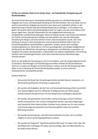 35
8.3	
  Nur	
  ein	
  schlanker	
  Staat	
  ist	
  ein	
  starker	
  Staat	
  –	
  mit	
  Subsidiarität,	
  Deregulierung	
  und	
  
Bürokratieabbau	
  
Als	
  wesentlichen	
  Beitrag	
  zur	
  Haushaltskonsolidierung	
  sehen	
  wir	
  die	
  Beschränkung	
  der	
  
Aufgaben	
  der	
  Freien	
  und	
  Hansestadt	
  Hamburg	
  auf	
  ihre	
  Kernfunktion.	
  Nur	
  eine	
  Stadt,	
  die	
  sich	
  
auf	
  ihre	
  wesentlichen	
  Aufgaben	
  konzentriert,	
  kann	
  diese	
  auch	
  ordentlich	
  erfüllen.	
  In	
  der	
  
Wahrnehmung	
  ist	
  hierbei	
  stets	
  das	
  Subsidiaritätsprinzip	
  zu	
  verfolgen.	
  Im	
  Grundsatz	
  muss	
  
gelten:	
  Die	
  jeweils	
  höhere	
  Entscheidungsebene	
  darf	
  nur	
  regeln,	
  was	
  die	
  untere	
  Ebene	
  nicht	
  
besser	
  regeln	
  kann.	
  Dies	
  gilt	
  insbesondere	
  für	
  die	
  Aufgabenwahrnehmung	
  von	
  
Fachbehörden	
  und	
  Bezirksverwaltungen.	
  Dieser	
  Grundsatz	
  wurde	
  in	
  den	
  letzten	
  Jahrzehnten	
  
von	
  Politik	
  und	
  Verwaltung	
  kaum	
  befolgt,	
  was	
  dazu	
  geführt	
  hat,	
  dass	
  die	
  Hamburger	
  
Verwaltung	
  für	
  Bürger	
  und	
  Unternehmen	
  immer	
  undurchschaubarer	
  wurde.	
  Hier	
  muss	
  
Hamburg	
  umsteuern.	
  Klare	
  Kompetenzen	
  und	
  transparente	
  Abläufe	
  helfen	
  nicht	
  nur,	
  
Entscheidungsabläufe	
  nachvollziehbar	
  zu	
  gestalten,	
  sondern	
  sparen	
  auch	
  unnötige	
  
Verwaltungskosten	
  ein.	
  Daher	
  gilt	
  es,	
  mit	
  einer	
  grundlegenden	
  und	
  stetigen	
  Aufgabenkritik	
  
alle	
  Bereiche	
  der	
  öffentlichen	
  Verwaltung	
  zu	
  deregulieren	
  und	
  effizienter	
  zu	
  gestalten.	
  Im	
  
Vergleich	
  mit	
  anderen	
  Bundesländern,	
  insbesondere	
  mit	
  anderen	
  Stadtstaaten,	
  hat	
  Hamburg	
  
deutlich	
  mehr	
  Verwaltungseinheiten,	
  ohne	
  dass	
  erkennbar	
  bessere	
  Dienstleistungen	
  
erbracht	
  werden.	
  
Nicht	
  nur	
  die	
  Größe	
  der	
  Verwaltung	
  an	
  sich	
  ist	
  ein	
  Problem,	
  auch	
  die	
  stetig	
  steigende	
  Anzahl	
  
an	
  Gesetzen,	
  Verordnungen	
  und	
  Verwaltungsvorschriften	
  erhöhen	
  die	
  Bürokratiekosten	
  
nicht	
  nur	
  zu	
  Lasten	
  von	
  Bürgern	
  und	
  Unternehmen,	
  sondern	
  auch	
  für	
  die	
  Verwaltung	
  selbst.	
  
Daher	
  muss	
  in	
  Hamburg	
  das	
  Thema	
  Bürokratieabbau	
  wieder	
  zu	
  einem	
  zentralen	
  
Schwerpunkt	
  der	
  Senatspolitik	
  werden.	
  	
  
	
  
Konkret	
  heißt	
  das:	
  
- Wir	
  werden	
  die	
  Anzahl	
  der	
  Verwaltungseinheiten	
  auf	
  allen	
  Ebenen	
  reduzieren,	
  um	
  
die	
  Verwaltung	
  effizienter	
  als	
  bislang	
  zu	
  organisieren.
- Wir	
  werden	
  alle	
  Aufgaben,	
  die	
  die	
  Freie	
  und	
  Hansestadt	
  Hamburg	
  erfüllt,	
  hinsichtlich	
  
ihrer	
  Notwendigkeit	
  und	
  ihrer	
  effizienten	
  Erledigung	
  sowie	
  der	
  Wahrung	
  des	
  
Subsidiaritätsprinzips	
  gemeinsam	
  mit	
  den	
  Bürgerinnen	
  und	
  Bürgern	
  überprüfen.	
  
- Wir	
  werden	
  alle	
  gesetzlichen	
  Vorschriften	
  und	
  Verordnungen	
  auf	
  den	
  Prüfstand	
  
stellen	
  und	
  evaluieren.	
  Nur	
  so	
  kann	
  sichergestellt	
  werden,	
  dass	
  diese	
  Regelungen	
  
auch	
  tatsächlich	
  ihren	
  Zweck	
  erfüllen.	
  Darüber	
  hinaus	
  werden	
  wir	
  für	
  neue	
  Gesetze	
  
und	
  Verordnungen	
  grundsätzlich	
  eine	
  Evaluationspflicht	
  sowie	
  eine	
  zeitliche	
  
Befristung	
  vorsehen.	
  
- Wir	
  werden	
  Genehmigungs-­‐	
  und	
  Informationserfordernisse	
  dort,	
  wo	
  es	
  rechtlich	
  
möglich	
  ist,	
  durch	
  Genehmigungsfiktionen	
  ersetzen.	
  
- Wir	
  werden	
  ein	
  Programm	
  "Sag	
  Hamburg	
  Deine	
  Meinung“	
  ins	
  Leben	
  rufen,	
  über	
  das	
  
die	
  Bürgerinnen	
  und	
  Bürger	
  ihre	
  Ideen	
  und	
  Vorschläge,	
  aber	
  auch	
  Beschwerden	
  an	
  
die	
  Stadt	
  richten	
  können.
 
