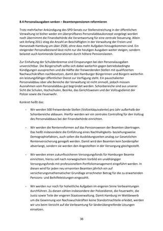 36
8.4	
  Personalausgaben	
  senken	
  –	
  Beamtenpensionen	
  reformieren	
  
Trotz	
  mehrfacher	
  Ankündigung	
  des	
  SPD-­‐Senats	
  zur	
  Stellenstreichung	
  in	
  der	
  öffentlichen	
  
Verwaltung	
  ist	
  bisher	
  weder	
  ein	
  überprüfbares	
  Personalabbaukonzept	
  vorgelegt	
  worden	
  
noch	
  übernimmt	
  die	
  Finanzbehörde	
  die	
  Verantwortung	
  für	
  eine	
  zentrale	
  Steuerung.	
  Allein	
  
seit	
  Anfang	
  2011	
  stieg	
  die	
  Anzahl	
  an	
  Beschäftigten	
  in	
  der	
  Verwaltung	
  der	
  Freien	
  und	
  
Hansestadt	
  Hamburg	
  um	
  über	
  2500,	
  ohne	
  dass	
  mehr	
  Aufgaben	
  hinzugekommen	
  sind.	
  Ein	
  
steigender	
  Personalbestand	
  lässt	
  nicht	
  nur	
  die	
  heutigen	
  Ausgaben	
  weiter	
  steigen,	
  sondern	
  
belastet	
  auch	
  kommende	
  Generationen	
  durch	
  höhere	
  Pensionslasten.	
  
	
  
Zur	
  Einhaltung	
  der	
  Schuldenbremse	
  sind	
  Einsparungen	
  bei	
  den	
  Personalausgaben	
  
unverzichtbar.	
  Die	
  Bürgerschaft	
  sollte	
  sich	
  dabei	
  weiterhin	
  gegen	
  betriebsbedingte	
  
Kündigungen	
  aussprechen	
  und	
  die	
  Hälfte	
  der	
  freiwerdenden	
  Stellen	
  mit	
  qualifizierten	
  
Nachwuchskräften	
  nachbesetzen,	
  damit	
  den	
  Hamburger	
  Bürgerinnen	
  und	
  Bürgern	
  weiterhin	
  
ein	
  leistungsfähiger	
  öffentlicher	
  Dienst	
  zur	
  Verfügung	
  steht.	
  Ein	
  pauschalierter	
  
Personalabbau	
  über	
  alle	
  Bereiche	
  der	
  Verwaltung	
  ist	
  nicht	
  sinnvoll,	
  jedoch	
  müssen	
  
Ausnahmen	
  vom	
  Personalabbau	
  gut	
  begründet	
  werden.	
  Schonbereiche	
  sind	
  aus	
  unserer	
  
Sicht	
  die	
  Schulen,	
  Hochschulen,	
  Bezirke,	
  das	
  Gerichtswesen	
  und	
  der	
  Vollzugsdienst	
  der	
  
Polizei	
  sowie	
  die	
  Feuerwehr.	
  	
  
	
  
Konkret	
  heißt	
  das:	
  
- Wir	
  werden	
  500	
  freiwerdende	
  Stellen	
  (Vollzeitäquivalente)	
  pro	
  Jahr	
  außerhalb	
  der	
  
Schonbereiche	
  abbauen.	
  Hierfür	
  werden	
  wir	
  ein	
  zentrales	
  Controlling	
  für	
  den	
  Vollzug	
  
des	
  Personalabbaus	
  bei	
  der	
  Finanzbehörde	
  einrichten.	
  	
  
- Wir	
  werden	
  die	
  Rentenreformen	
  auf	
  das	
  Pensionswesen	
  der	
  Beamten	
  übertragen.	
  
Das	
  heißt	
  insbesondere	
  die	
  Einführung	
  eines	
  Nachhaltigkeits-­‐	
  beziehungsweise	
  
Demographiefaktors,	
  auch	
  sollen	
  die	
  Ausbildungszeiten	
  analog	
  zur	
  Gesetzlichen	
  
Rentenversicherung	
  geregelt	
  werden.	
  Damit	
  wird	
  den	
  Beamten	
  kein	
  Sonderopfer	
  
abverlangt,	
  sondern	
  sie	
  werden	
  den	
  Angestellten	
  in	
  der	
  Versorgung	
  gleichgestellt.	
  	
  
- Wir	
  werden	
  einen	
  zukunftssicheren	
  Versorgungsfonds	
  für	
  Hamburger	
  Beamte	
  
einrichten,	
  hierzu	
  soll	
  nach	
  norwegischem	
  Vorbild	
  ein	
  unabhängiger	
  
Versorgungsfonds	
  mit	
  professionellem	
  Portfoliomanagement	
  eingeführt	
  werden.	
  In	
  
diesen	
  wird	
  für	
  jeden	
  neu	
  ernannten	
  Beamten	
  jährlich	
  ein	
  auf	
  
versicherungsmathematischer	
  Grundlage	
  errechneter	
  Betrag	
  für	
  die	
  zu	
  erwartenden	
  
Pensions-­‐	
  und	
  Beihilfeleistungen	
  eingezahlt.	
  	
  
- Wir	
  werden	
  nur	
  noch	
  für	
  hoheitliche	
  Aufgaben	
  im	
  engeren	
  Sinne	
  Verbeamtungen	
  
durchführen.	
  Zu	
  diesen	
  zählen	
  insbesondere	
  der	
  Polizeidienst,	
  die	
  Feuerwehr,	
  die	
  
Justiz	
  sowie	
  Teile	
  der	
  engeren	
  Staatsverwaltung.	
  Damit	
  Hamburg	
  im	
  Wettbewerb	
  
um	
  die	
  Gewinnung	
  von	
  Nachswuchskräften	
  keine	
  Standortnachteile	
  erleidet,	
  werden	
  
wir	
  uns	
  beim	
  Verzicht	
  auf	
  die	
  Verbeamtung	
  für	
  länderübergreifende	
  Lösungen	
  
einsetzen.	
  
 