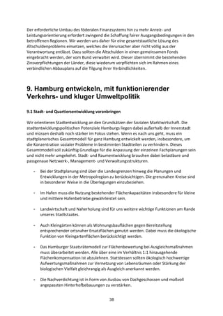 38
Der	
  erforderliche	
  Umbau	
  des	
  föderalen	
  Finanzsystems	
  hin	
  zu	
  mehr	
  Anreiz-­‐	
  und	
  
Leistungsorientierung	
  erfordert	
  zwingend	
  die	
  Schaffung	
  fairer	
  Ausgangsbedingungen	
  in	
  den	
  
betroffenen	
  Regionen.	
  Wir	
  werden	
  uns	
  daher	
  für	
  eine	
  gesamtstaatliche	
  Lösung	
  des	
  
Altschuldenproblems	
  einsetzen,	
  welches	
  die	
  Verursacher	
  aber	
  nicht	
  völlig	
  aus	
  der	
  
Verantwortung	
  entlässt.	
  Dazu	
  sollten	
  die	
  Altschulden	
  in	
  einen	
  gemeinsamen	
  Fonds	
  
eingebracht	
  werden,	
  der	
  vom	
  Bund	
  verwaltet	
  wird.	
  Dieser	
  übernimmt	
  die	
  bestehenden	
  
Zinsverpflichtungen	
  der	
  Länder,	
  diese	
  wiederum	
  verpflichten	
  sich	
  im	
  Rahmen	
  eines	
  
verbindlichen	
  Abbauplans	
  auf	
  die	
  Tilgung	
  ihrer	
  Verbindlichkeiten.
9. Hamburg entwickeln, mit funktionierender
Verkehrs- und kluger Umweltpolitik
9.1	
  Stadt-­‐	
  und	
  Quartiersentwicklung	
  voranbringen	
  
Wir	
  orientieren	
  Stadtentwicklung	
  an	
  den	
  Grundsätzen	
  der	
  Sozialen	
  Marktwirtschaft.	
  Die	
  
stadtentwicklungspolitischen	
  Potenziale	
  Hamburgs	
  liegen	
  dabei	
  außerhalb	
  der	
  Innenstadt	
  
und	
  müssen	
  deshalb	
  noch	
  stärker	
  im	
  Fokus	
  stehen.	
  Wenn	
  es	
  nach	
  uns	
  geht,	
  muss	
  ein	
  
stadtplanerisches	
  Gesamtmodell	
  für	
  ganz	
  Hamburg	
  entwickelt	
  werden,	
  insbesondere,	
  um	
  
die	
  Konzentration	
  sozialer	
  Probleme	
  in	
  bestimmten	
  Stadtteilen	
  zu	
  verhindern.	
  Dieses	
  
Gesamtmodell	
  soll	
  zukünftig	
  Grundlage	
  für	
  die	
  Anpassung	
  der	
  einzelnen	
  Fachplanungen	
  sein	
  
und	
  nicht	
  mehr	
  umgekehrt.	
  Stadt-­‐	
  und	
  Raumentwicklung	
  brauchen	
  dabei	
  belastbare	
  und	
  
passgenaue	
  Netzwerk-­‐,	
  Management-­‐	
  und	
  Verwaltungsstrukturen.
- Bei	
  der	
  Stadtplanung	
  sind	
  über	
  die	
  Landesgrenzen	
  hinweg	
  die	
  Planungen	
  und	
  
Entwicklungen	
  in	
  der	
  Metropolregion	
  zu	
  berücksichtigen.	
  Die	
  grenznahen	
  Kreise	
  sind	
  
in	
  besonderer	
  Weise	
  in	
  die	
  Überlegungen	
  einzubeziehen.	
  
- Im	
  Hafen	
  muss	
  die	
  Nutzung	
  bestehender	
  Flächenkapazitäten	
  insbesondere	
  für	
  kleine	
  
und	
  mittlere	
  Hafenbetriebe	
  gewährleistet	
  sein.	
  
- Landwirtschaft	
  und	
  Naherholung	
  sind	
  für	
  uns	
  weitere	
  wichtige	
  Funktionen	
  am	
  Rande	
  
unseres	
  Stadtstaates.	
  
- Auch	
  Kleingärten	
  können	
  als	
  Wohnungsbauflächen	
  gegen	
  Bereitstellung	
  
entsprechender	
  ortsnaher	
  Ersatzflächen	
  genutzt	
  werden.	
  Dabei	
  muss	
  die	
  ökologische	
  
Funktion	
  von	
  Kleingartenflächen	
  berücksichtigt	
  werden.	
  
- Das	
  Hamburger	
  Staatsrätemodell	
  zur	
  Flächenbewertung	
  bei	
  Ausgleichsmaßnahmen	
  
muss	
  überarbeitet	
  werden.	
  Alle	
  über	
  eine	
  im	
  Verhältnis	
  1:1	
  hinausgehende	
  
Flächenkompensation	
  ist	
  abzulehnen.	
  Stattdessen	
  sollten	
  ökologisch	
  hochwertige	
  
Aufwertungsmaßnahmen	
  zur	
  Vernetzung	
  von	
  Lebensräumen	
  oder	
  Stärkung	
  der	
  
biologischen	
  Vielfalt	
  gleichrangig	
  als	
  Ausgleich	
  anerkannt	
  werden.	
  
- Die	
  Nachverdichtung	
  ist	
  in	
  Form	
  von	
  Ausbau	
  von	
  Dachgeschossen	
  und	
  maßvoll	
  
angepassten	
  Hinterhofbebauungen	
  zu	
  verstärken.
 