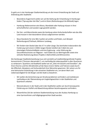 39
Es	
  geht	
  uns	
  in	
  der	
  Hamburger	
  Stadtentwicklung	
  um	
  die	
  innere	
  Entwicklung	
  der	
  Stadt	
  und	
  
Anbindung	
  aller	
  Stadtteile:	
  
- Besonderes	
  Augenmerk	
  wollen	
  wir	
  auf	
  die	
  Stärkung	
  der	
  Entwicklung	
  im	
  Hamburger	
  
Süden	
  ("Sprung	
  über	
  die	
  Elbe")	
  und	
  im	
  Osten	
  (Rothenburgsort	
  bis	
  Billstedt)	
  legen.	
  
- Hamburgs	
  Nebenzentren	
  wie	
  Altona,	
  Wandsbek	
  oder	
  Harburg	
  müssen	
  in	
  ihrer	
  
wirtschaftlichen	
  und	
  sozialen	
  Lage	
  gestärkt	
  werden.	
  
- Die	
  Vier-­‐	
  und	
  Marschlande	
  sowie	
  die	
  Hamburg	
  nahen	
  Kulturlandschaften	
  wie	
  das	
  Alte	
  
Land	
  müssen	
  in	
  den	
  besonderen	
  Schutz	
  aufgenommen	
  werden.	
  
- Neue	
  Standorte	
  für	
  eine	
  IBA	
  2	
  wollen	
  wir	
  prüfen	
  und	
  finden,	
  zum	
  Beispiel	
  
Rothenburgsort/Tiefstack,	
  Mittlerer	
  Landweg.	
  
- Wir	
  fordern	
  den	
  Deckel	
  über	
  die	
  A	
  7	
  in	
  voller	
  Länge.	
  Das	
  beinhaltet	
  insbesondere	
  die	
  
Forderung	
  nach	
  einem	
  2.030m	
  langen	
  Deckel	
  nördlich	
  der	
  S-­‐Bahn	
  bis	
  zum	
  
ehemaligen	
  Polizeischießplatz	
  und	
  eine	
  Ergänzung	
  -­‐	
  unter	
  Wahrung	
  des	
  
Gesundheitsschutzes	
  vor	
  Abgasen	
  -­‐	
  nach	
  Süden	
  bis	
  zur	
  Behringstraße	
  sowie	
  eine	
  
zeitnahe	
  Realisierung	
  dieses	
  Projekts	
  in	
  Bahrenfeld	
  und	
  Othmarschen.
Die	
  Hamburger	
  Stadtteilentwicklung	
  muss	
  sich	
  verstärkt	
  auf	
  stadtteilübergreifende	
  Projekte	
  
konzentrieren	
  ("Grenzen	
  überwinden"),	
  um	
  nachhaltig	
  die	
  Lebensqualität	
  in	
  allen	
  Quartieren	
  
zu	
  verbessern.	
  Quartiere	
  und	
  Stadtteile	
  wollen	
  wir	
  als	
  „Orte	
  mit	
  Gesicht	
  und	
  Charakter“,	
  die	
  
ihren	
  Charme	
  und	
  ihre	
  Attraktivität	
  auf	
  der	
  Basis	
  innerer	
  Stärke	
  und	
  Toleranz	
  sowie	
  durch	
  
die	
  Offenheit,	
  Akzeptanz	
  und	
  Verbundenheit	
  ihrer	
  Menschen	
  gewinnen.	
  Wir	
  setzen	
  uns	
  für	
  
eine	
  behutsame	
  Entwicklung	
  in	
  den	
  einzelnen	
  Stadtteilen	
  ein,	
  um	
  deren	
  Wert	
  und	
  
Liebenswürdigkeit	
  für	
  die	
  Bürger	
  und	
  die	
  Stadt	
  zu	
  bewahren.
- Wir	
  wollen	
  die	
  Zementierung	
  von	
  Strukturproblemen	
  verhindern	
  und	
  stattdessen	
  
nachhaltig	
  an	
  der	
  Überwindung	
  von	
  Ungleichgewichten	
  in	
  den	
  Stadtteilen	
  und	
  
Quartieren	
  arbeiten.	
  
- Monostrukturen	
  in	
  der	
  Stadt	
  und	
  in	
  den	
  Stadtteilen	
  wollen	
  wir	
  durch	
  konsequente	
  
Förderung	
  von	
  Vielfalt	
  und	
  Abwechslung	
  ablösen	
  beziehungsweise	
  verhindern.	
  
- Wesentliches	
  Ziel	
  der	
  weiteren	
  Stadtentwicklung	
  muss	
  der	
  Ausbau	
  Hamburgs	
  zu	
  
einer	
  barrierefreien	
  und	
  fußgängergerechten	
  Stadt	
  werden.
 