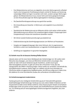 42
- Eine	
  Mietpreisbremse	
  wird	
  von	
  uns	
  abgelehnt,	
  da	
  sie	
  den	
  Wohnungsmarkt	
  unflexibel	
  
macht,	
  eine	
  transparente	
  Preisfindung	
  erschwert	
  und	
  die	
  für	
  Neubau	
  und	
  Sanierung	
  
notwendigen	
  Mittel	
  verringert.	
  So	
  werden	
  nicht	
  mehr,	
  sondern	
  weniger	
  Wohnungen	
  
gebaut.	
  Die	
  Mietpreisbremse	
  ist	
  aus	
  unserer	
  Sicht	
  somit	
  keine	
  geeignete	
  Strategie,	
  
um	
  den	
  Herausforderungen	
  der	
  Wohnungsknappheit	
  in	
  Hamburg	
  zu	
  begegnen.	
  
- Die	
  Zweckentfremdungsverordnung	
  muss	
  gestrichen	
  werden.	
  
- Die	
  Umwandlung	
  von	
  Gewerbe-­‐	
  in	
  Wohnraum	
  und	
  umgekehrt	
  muss	
  erleichtert	
  
werden.	
  
- Standards	
  bei	
  der	
  Modernisierung	
  von	
  Altbauten	
  dürfen	
  nicht	
  weiter	
  erhöht	
  werden.	
  
Wärmedämmung	
  muss	
  effizient	
  und	
  umweltverträglich	
  erfolgen.	
  Einsparungen	
  beim	
  
Energieverbrauch	
  müssen	
  die	
  Investitionen	
  bezahlbar	
  machen.	
  
- Wir	
  lehnen	
  soziale	
  Erhaltensverordnungen	
  grundsätzlich	
  ab.	
  
- Entbürokratisierung	
  des	
  Genehmigungsprozesses	
  zum	
  Wohnen	
  auf	
  Hausbooten.	
  
- Vergabe	
  von	
  Liegegenehmigungen	
  über	
  einen	
  Zeitraum,	
  der	
  im	
  angemessenen	
  
Verhältnis	
  zu	
  dem	
  vom	
  Hausbootbesitzer	
  zu	
  tragenden	
  Erschließungskosten	
  steht.	
  
- Schaffung	
  von	
  Liegeplätzen	
  im	
  gesamten	
  Staatsgebiet.
9.3	
  Verkehr	
  muss	
  für	
  ein	
  besseres	
  Hamburg	
  fließen	
  können	
  
Liberale	
  setzen	
  sich	
  für	
  einen	
  fairen	
  Wettbewerb	
  der	
  Verkehrsträger	
  ein.	
  Wir	
  wollen	
  mehr	
  
Menschen	
  dazu	
  bewegen,	
  vom	
  Auto	
  auf	
  öffentliche	
  Verkehrsmittel	
  umzusteigen.	
  Dies	
  
wollen	
  wir	
  aber	
  nicht	
  durch	
  Schikanierung	
  der	
  Autofahrer,	
  sondern	
  durch	
  gute	
  
Alternativangebote	
  erreichen.	
  Es	
  gibt	
  seit	
  Jahren	
  den	
  erfreulichen	
  Trend,	
  dass	
  die	
  
Fahrgastzahlen	
  des	
  ÖPNV	
  in	
  Hamburg	
  steigen.	
  Diesen	
  wollen	
  wir	
  verstärken	
  und	
  deshalb	
  das	
  
Schnellbahnsystem	
  ausbauen.	
  Bisher	
  liegen	
  nur	
  radikale	
  und	
  sehr	
  teure	
  Konzepte	
  vor:	
  
CDU/Grüne	
  wollen	
  ein	
  gigantisches	
  Stadtbahnsystem,	
  die	
  SPD	
  eine	
  völlig	
  neue	
  U-­‐Bahn-­‐Linie.	
  
Wir	
  plädieren	
  für	
  einen	
  durchdachten	
  Ausbau	
  des	
  vorhandenen	
  Schnellbahnnetzes.
9.4	
  Verkehrsmanagement	
  modernisieren	
  
Hamburg	
  braucht	
  eine	
  intelligente	
  Verkehrsführung	
  durch	
  Telematik	
  (EDV-­‐gestützte	
  
bedarfsabhängige	
  Verkehrslenkung).	
  Hamburg	
  muss	
  wie	
  andere	
  Städte	
  mindestens	
  auf	
  den	
  
Hauptverkehrsstraßen	
  Grüne	
  Wellen	
  einführen.	
  Diese	
  Anpassung	
  der	
  Ampeln	
  an	
  komplexen	
  
Straßenzügen	
  wirkt	
  sich	
  positiv	
  auf	
  die	
  Umwelt,	
  den	
  Kraftstoffverbrauch	
  und	
  die	
  Gesundheit	
  
aus.	
  Für	
  Hamburg	
  wird	
  ein	
  weisungsbefugtes	
  Verkehrsmanagement	
  eingeführt,	
  das	
  unter	
  
anderem	
  
 