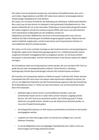 44
Wir	
  wollen	
  einen	
  durchdachten	
  Ausbau	
  des	
  vorhandenen	
  Schnellbahnnetzes	
  also,	
  von	
  S-­‐	
  
und	
  U-­‐Bahn,	
  Regionalbahnen	
  und	
  AKN.	
  Wir	
  halten	
  einen	
  weiteren	
  schienengebundenen	
  
Verkehrsträger	
  (Stadtbahn)	
  für	
  nicht	
  effizient.	
  
Wir	
  setzen	
  uns	
  mit	
  hoher	
  Priorität	
  für	
  die	
  Anbindung	
  von	
  Steilshoop,	
  Jenfeld	
  sowie	
  Osdorfer	
  
Born	
  und	
  Lurup	
  mit	
  den	
  Arenen	
  im	
  Volkspark	
  in	
  das	
  bestehende	
  Schnellbahnnetz	
  ein.	
  Eine	
  
weitere	
  Haltestelle	
  der	
  U1	
  an	
  der	
  Johnsallee	
  /	
  Rotherbaum	
  (Universität)	
  soll	
  geprüft	
  werden.	
  
Wir	
  wollen	
  möglichst	
  schnell	
  eine	
  Verbesserung	
  des	
  ÖPNV	
  statt	
  neuer	
  und	
  wahrscheinlich	
  
nicht	
  realisierbarer	
  Großprojekte	
  wie	
  der	
  Stadtbahn	
  und	
  der	
  U5.
Sobald	
  diese	
  prioritären	
  Maßnahmen	
  technisch	
  und	
  finanziell	
  gesichert	
  sind,	
  soll	
  eine	
  
nördliche	
  Ost-­‐West-­‐Verbindung	
  als	
  Schnellbahntangente	
  geplant	
  werden.	
  Dadurch	
  können	
  
weitere	
  Stadtteile	
  eingebunden	
  und	
  die	
  heute	
  bereits	
  stark	
  frequentierten	
  Strecken	
  im	
  
innerstädtischen	
  Bereich	
  entlastet	
  werden.
Wir	
  setzen	
  uns	
  für	
  einen	
  schnellen	
  Ausstieg	
  aus	
  dem	
  kostenintensiven	
  und	
  wenig	
  Zeitgewinn	
  
bringenden	
  sogenannten	
  Busbeschleunigungsprogramm	
  ein.	
  Unfallschwerpunkte	
  müssen	
  
umgehend	
  entschärft	
  und	
  gegebenenfalls	
  zurückgebaut	
  werden.	
  Um	
  die	
  Busse	
  wirklich	
  
konsequent	
  zu	
  beschleunigen,	
  wird	
  der	
  Fahrkartenverkauf	
  in	
  den	
  Bussen	
  soweit	
  wie	
  möglich	
  
verringert.
Die	
  Schnellbusse	
  sollen	
  durch	
  Expressbusse	
  ersetzt	
  werden,	
  die	
  zum	
  normalen	
  HVV-­‐Tarif	
  nur	
  
große	
  Zentren	
  oder	
  Umsteigehaltestellen	
  anfahren.	
  Damit	
  können	
  in	
  Hamburg	
  
kostengünstig	
  schnelle	
  Querverbindungen	
  zwischen	
  den	
  Verkehrsachsen	
  entstehen.
Wir	
  brauchen	
  ein	
  transparentes	
  System	
  zur	
  Bestimmung	
  der	
  Tarife	
  des	
  HVV.	
  Bisher	
  wird	
  der	
  
Finanzbedarf	
  des	
  HVV	
  nach	
  einem	
  von	
  diesem	
  selbst	
  bestimmten	
  Indextarif	
  errechnet,	
  der	
  
sich	
  nur	
  auf	
  allgemeine	
  Statistiken	
  wie	
  die	
  Preisentwicklung	
  insgesamt	
  oder	
  die	
  Entwicklung	
  
der	
  Kraftstoffpreise	
  stützt.	
  Er	
  richtet	
  sich	
  also	
  nicht	
  danach,	
  wie	
  sich	
  die	
  konkreten	
  Kosten	
  
beim	
  HVV	
  entwickeln.
- Außerdem	
  gibt	
  es	
  keinen	
  Anreiz	
  zu	
  wirtschaftlichem	
  Handeln,	
  wenn	
  die	
  
entstehenden	
  Kosten	
  immer	
  in	
  voller	
  Höhe	
  auf	
  den	
  Fahrpreis	
  umgelegt	
  werden	
  
können.	
  Der	
  HVV-­‐Tarif	
  muss	
  vereinfacht	
  werden.	
  Die	
  Einführung	
  eines	
  E-­‐Tickets	
  
bietet	
  hier	
  eine	
  große	
  Chance.	
  Hierbei	
  muss	
  der	
  Datenschutz	
  beachtet	
  werden,	
  es	
  
muss	
  eine	
  Prepaid-­‐Variante	
  geben.	
  
- Die	
  Fahrgastinformationen	
  im	
  HVV	
  müssen	
  vereinheitlicht	
  und	
  schnell	
  an	
  die	
  Kunden	
  
weitergegeben	
  werden.	
  
- Livedaten	
  von	
  HVV-­‐Fahrzeugen	
  sollen	
  im	
  Internet	
  frei	
  verfügbar	
  sein,	
  auch	
  für	
  
Software-­‐Entwickler.	
  
- Es	
  soll	
  die	
  Möglichkeit	
  eines	
  durchgängigen	
  Nachtbetriebs	
  der	
  U-­‐Bahn-­‐Linien	
  von	
  
Donnerstagen	
  auf	
  Freitage	
  überprüft	
  werden.	
  
 