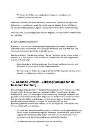 45
- Wir	
  fordern	
  die	
  Einführung	
  eines	
  Schülertickets	
  zu	
  den	
  Konditionen	
  des	
  
Semestertickets	
  für	
  Studierende.	
  
Wir	
  fordern	
  für	
  alle	
  HVV-­‐Kunden	
  in	
  Hamburg	
  standardisiert	
  eine	
  Überdachung	
  an	
  allen	
  
Haltestellen	
  in	
  ganz	
  Hamburg	
  sowie	
  die	
  Installierung	
  von	
  digitalen	
  Display-­‐Infoflächen-­‐
Touchscreen	
  mit	
  QR-­‐Codes	
  zum	
  digitalen	
  Express-­‐Fahrkartenkauf	
  und	
  für	
  Fahrplaninfos.
Wir	
  wollen	
  eine	
  Ausweitung	
  des	
  Gratis-­‐Internet-­‐Angebots	
  auf	
  allen	
  Buslinien	
  im	
  HVV-­‐Gebiet	
  
bis	
  Ende	
  2015.	
  
9.5	
  Verkehrssicherheit	
  verbessern	
  
Hamburg	
  braucht	
  ein	
  entschiedenes	
  Vorgehen	
  gegen	
  Verkehrsrowdies.	
  Dazu	
  gehören	
  
Autofahrer,	
  die	
  zu	
  schnell	
  fahren	
  oder	
  Kreuzungen	
  blockieren,	
  aber	
  auch	
  Radfahrer	
  und	
  
Verkehrsteilnehmer,	
  die	
  bei	
  Rot	
  die	
  Straße	
  überqueren.	
  
Der	
  Sinn	
  stationärer	
  Überwachungsanlagen	
  ("Blitzer")	
  liegt	
  darin,	
  die	
  Verkehrssicherheit	
  zu	
  
erhöhen,	
  es	
  ist	
  aber	
  nicht	
  ihr	
  Zweck,	
  zusätzliches	
  Einkommen	
  für	
  die	
  Stadt	
  zu	
  generieren.	
  
Aus	
  diesem	
  Grund	
  sollen	
  	
  
- Blitzer	
  zukünftig	
  an	
  Gefahrenstellen	
  wie	
  Kitas,	
  Schulen	
  und	
  Seniorenheimen	
  und	
  
nicht	
  mehr	
  an	
  breiten	
  Hauptstraßen	
  aufgestellt	
  werden	
  	
  
- die	
  Platzierung	
  von	
  Blitzern	
  zukünftig	
  durch	
  Warnschilder	
  angezeigt	
  werden,	
  um	
  die	
  
Autofahrer	
  zum	
  langsamen	
  Fahren	
  zu	
  veranlassen
10. Gesunde Umwelt – Lebensgrundlage für ein
besseres Hamburg
Der	
  nachhaltige	
  Umgang	
  mit	
  den	
  vorhandenen	
  Ressourcen,	
  der	
  Erhalt	
  einer	
  lebenswerten	
  
Umwelt	
  und	
  der	
  Schutz	
  von	
  Natur	
  und	
  Landschaft	
  sind	
  die	
  Eckpunkte	
  einer	
  liberalen	
  
Umweltpolitik.	
  Dabei	
  kann	
  Hamburg	
  nur	
  unter	
  Einbeziehung	
  aller	
  Bürger	
  als	
  Lebensraum	
  
gesichert	
  und	
  weiterentwickelt	
  werden.	
  Angesichts	
  der	
  zunehmenden	
  Flächenkonkurrenz	
  
sind	
  die	
  unterschiedlichen	
  Anforderungen	
  von	
  Mensch	
  und	
  Natur	
  an	
  den	
  Lebensraum	
  
gerecht	
  miteinander	
  in	
  Einklang	
  zu	
  bringen.	
  Wir	
  setzen	
  uns	
  dafür	
  ein,	
  dass	
  
Entwicklungshemmnisse	
  vermieden	
  werden,	
  um	
  den	
  nachfolgenden	
  Generationen	
  eine	
  
lebenswerte	
  Umwelt	
  zu	
  hinterlassen.	
  
- Wir	
  fordern	
  als	
  Hauptziele	
  des	
  Naturschutzes	
  in	
  Hamburg	
  den	
  Erhalt	
  der	
  biologischen	
  
Vielfalt	
  und	
  die	
  Wiederherstellung	
  eines	
  vielfältigen	
  Biotopverbunds.	
  Dabei	
  müssen	
  
wegen	
  der	
  Flächenknappheit	
  besonders	
  flächenschonende,	
  aber	
  hochwirksame	
  
Vernetzungs-­‐	
  und	
  Aufwertungsmaßnahmen	
  durchgeführt	
  werden.	
  
- Für	
  Hamburgs	
  Naturschutzgebiete	
  fordern	
  wir,	
  nachhaltige	
  
 