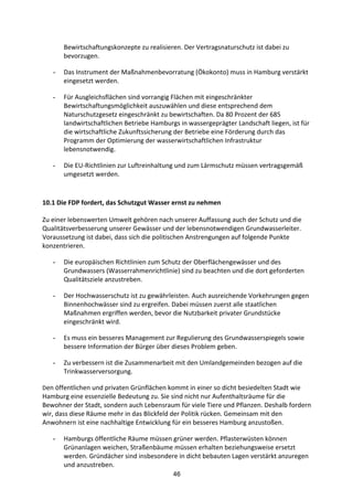 46
Bewirtschaftungskonzepte	
  zu	
  realisieren.	
  Der	
  Vertragsnaturschutz	
  ist	
  dabei	
  zu	
  
bevorzugen.	
  
- Das	
  Instrument	
  der	
  Maßnahmenbevorratung	
  (Ökokonto)	
  muss	
  in	
  Hamburg	
  verstärkt	
  
eingesetzt	
  werden.	
  
- Für	
  Ausgleichsflächen	
  sind	
  vorrangig	
  Flächen	
  mit	
  eingeschränkter	
  
Bewirtschaftungsmöglichkeit	
  auszuwählen	
  und	
  diese	
  entsprechend	
  dem	
  
Naturschutzgesetz	
  eingeschränkt	
  zu	
  bewirtschaften.	
  Da	
  80	
  Prozent	
  der	
  685	
  
landwirtschaftlichen	
  Betriebe	
  Hamburgs	
  in	
  wassergeprägter	
  Landschaft	
  liegen,	
  ist	
  für	
  
die	
  wirtschaftliche	
  Zukunftssicherung	
  der	
  Betriebe	
  eine	
  Förderung	
  durch	
  das	
  
Programm	
  der	
  Optimierung	
  der	
  wasserwirtschaftlichen	
  Infrastruktur	
  
lebensnotwendig.	
  
- Die	
  EU-­‐Richtlinien	
  zur	
  Luftreinhaltung	
  und	
  zum	
  Lärmschutz	
  müssen	
  vertragsgemäß	
  
umgesetzt	
  werden.
	
  
10.1	
  Die	
  FDP	
  fordert,	
  das	
  Schutzgut	
  Wasser	
  ernst	
  zu	
  nehmen	
  
	
  	
  
Zu	
  einer	
  lebenswerten	
  Umwelt	
  gehören	
  nach	
  unserer	
  Auffassung	
  auch	
  der	
  Schutz	
  und	
  die	
  
Qualitätsverbesserung	
  unserer	
  Gewässer	
  und	
  der	
  lebensnotwendigen	
  Grundwasserleiter.	
  
Voraussetzung	
  ist	
  dabei,	
  dass	
  sich	
  die	
  politischen	
  Anstrengungen	
  auf	
  folgende	
  Punkte	
  
konzentrieren.
- Die	
  europäischen	
  Richtlinien	
  zum	
  Schutz	
  der	
  Oberflächengewässer	
  und	
  des	
  
Grundwassers	
  (Wasserrahmenrichtlinie)	
  sind	
  zu	
  beachten	
  und	
  die	
  dort	
  geforderten	
  
Qualitätsziele	
  anzustreben.	
  
- Der	
  Hochwasserschutz	
  ist	
  zu	
  gewährleisten.	
  Auch	
  ausreichende	
  Vorkehrungen	
  gegen	
  
Binnenhochwässer	
  sind	
  zu	
  ergreifen.	
  Dabei	
  müssen	
  zuerst	
  alle	
  staatlichen	
  
Maßnahmen	
  ergriffen	
  werden,	
  bevor	
  die	
  Nutzbarkeit	
  privater	
  Grundstücke	
  
eingeschränkt	
  wird.	
  
- Es	
  muss	
  ein	
  besseres	
  Management	
  zur	
  Regulierung	
  des	
  Grundwasserspiegels	
  sowie	
  
bessere	
  Information	
  der	
  Bürger	
  über	
  dieses	
  Problem	
  geben.	
  
- Zu	
  verbessern	
  ist	
  die	
  Zusammenarbeit	
  mit	
  den	
  Umlandgemeinden	
  bezogen	
  auf	
  die	
  
Trinkwasserversorgung.
Den	
  öffentlichen	
  und	
  privaten	
  Grünflächen	
  kommt	
  in	
  einer	
  so	
  dicht	
  besiedelten	
  Stadt	
  wie	
  
Hamburg	
  eine	
  essenzielle	
  Bedeutung	
  zu.	
  Sie	
  sind	
  nicht	
  nur	
  Aufenthaltsräume	
  für	
  die	
  
Bewohner	
  der	
  Stadt,	
  sondern	
  auch	
  Lebensraum	
  für	
  viele	
  Tiere	
  und	
  Pflanzen.	
  Deshalb	
  fordern	
  
wir,	
  dass	
  diese	
  Räume	
  mehr	
  in	
  das	
  Blickfeld	
  der	
  Politik	
  rücken.	
  Gemeinsam	
  mit	
  den	
  
Anwohnern	
  ist	
  eine	
  nachhaltige	
  Entwicklung	
  für	
  ein	
  besseres	
  Hamburg	
  anzustoßen.	
  
- Hamburgs	
  öffentliche	
  Räume	
  müssen	
  grüner	
  werden.	
  Pflasterwüsten	
  können	
  
Grünanlagen	
  weichen,	
  Straßenbäume	
  müssen	
  erhalten	
  beziehungsweise	
  ersetzt	
  
werden.	
  Gründächer	
  sind	
  insbesondere	
  in	
  dicht	
  bebauten	
  Lagen	
  verstärkt	
  anzuregen	
  
und	
  anzustreben.	
  	
  
 