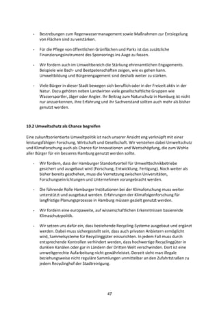 47
- Bestrebungen	
  zum	
  Regenwassermanagement	
  sowie	
  Maßnahmen	
  zur	
  Entsiegelung	
  
von	
  Flächen	
  sind	
  zu	
  verstärken.	
  
- Für	
  die	
  Pflege	
  von	
  öffentlichen	
  Grünflächen	
  und	
  Parks	
  ist	
  das	
  zusätzliche	
  
Finanzierungsinstrument	
  des	
  Sponsorings	
  ins	
  Auge	
  zu	
  fassen.	
  	
  
- Wir	
  fordern	
  auch	
  im	
  Umweltbereich	
  die	
  Stärkung	
  ehrenamtlichen	
  Engagements.	
  
Beispiele	
  wie	
  Bach-­‐	
  und	
  Beetpatenschaften	
  zeigen,	
  wie	
  es	
  gehen	
  kann.	
  
Umweltbildung	
  und	
  Bürgerengagement	
  sind	
  deshalb	
  weiter	
  zu	
  stärken.	
  
- Viele	
  Bürger	
  in	
  dieser	
  Stadt	
  bewegen	
  sich	
  beruflich	
  oder	
  in	
  der	
  Freizeit	
  aktiv	
  in	
  der	
  
Natur.	
  Dazu	
  gehören	
  neben	
  Landwirten	
  viele	
  gesellschaftliche	
  Gruppen	
  wie	
  
Wassersportler,	
  Jäger	
  oder	
  Angler.	
  Ihr	
  Beitrag	
  zum	
  Naturschutz	
  in	
  Hamburg	
  ist	
  nicht	
  
nur	
  anzuerkennen,	
  ihre	
  Erfahrung	
  und	
  ihr	
  Sachverstand	
  sollten	
  auch	
  mehr	
  als	
  bisher	
  
genutzt	
  werden.	
  
	
  
10.2	
  Umweltschutz	
  als	
  Chance	
  begreifen	
  
Eine	
  zukunftsorientierte	
  Umweltpolitik	
  ist	
  nach	
  unserer	
  Ansicht	
  eng	
  verknüpft	
  mit	
  einer	
  
leistungsfähigen	
  Forschung,	
  Wirtschaft	
  und	
  Gesellschaft.	
  Wir	
  verstehen	
  dabei	
  Umweltschutz	
  
und	
  Klimaforschung	
  auch	
  als	
  Chance	
  für	
  Innovationen	
  und	
  Wertschöpfung,	
  die	
  zum	
  Wohle	
  
aller	
  Bürger	
  für	
  ein	
  besseres	
  Hamburg	
  genutzt	
  werden	
  sollte.
- Wir	
  fordern,	
  dass	
  der	
  Hamburger	
  Standortvorteil	
  für	
  Umwelttechnikbetriebe	
  
gesichert	
  und	
  ausgebaut	
  wird	
  (Forschung,	
  Entwicklung,	
  Fertigung).	
  Noch	
  weiter	
  als	
  
bisher	
  bereits	
  geschehen,	
  muss	
  die	
  Vernetzung	
  zwischen	
  Universitäten,	
  
Forschungseinrichtungen	
  und	
  Unternehmen	
  vorangebracht	
  werden.	
  	
  
- Die	
  führende	
  Rolle	
  Hamburger	
  Institutionen	
  bei	
  der	
  Klimaforschung	
  muss	
  weiter	
  
unterstützt	
  und	
  ausgebaut	
  werden.	
  Erfahrungen	
  der	
  Klimafolgenforschung	
  für	
  
langfristige	
  Planungsprozesse	
  in	
  Hamburg	
  müssen	
  gezielt	
  genutzt	
  werden.	
  
- Wir	
  fordern	
  eine	
  europaweite,	
  auf	
  wissenschaftlichen	
  Erkenntnissen	
  basierende	
  
Klimaschutzpolitik.	
  
- Wir	
  setzen	
  uns	
  dafür	
  ein,	
  dass	
  bestehende	
  Recycling-­‐Systeme	
  ausgebaut	
  und	
  ergänzt	
  
werden.	
  Dabei	
  muss	
  sichergestellt	
  sein,	
  dass	
  auch	
  privaten	
  Anbietern	
  ermöglicht	
  
wird,	
  Sammelsysteme	
  für	
  Recyclinggüter	
  einzurichten.	
  In	
  jedem	
  Fall	
  muss	
  durch	
  
entsprechende	
  Kontrollen	
  verhindert	
  werden,	
  dass	
  hochwertige	
  Recyclinggüter	
  in	
  
dunklen	
  Kanälen	
  oder	
  gar	
  in	
  Ländern	
  der	
  Dritten	
  Welt	
  verschwinden.	
  Dort	
  ist	
  eine	
  
umweltgerechte	
  Aufarbeitung	
  nicht	
  gewährleistet.	
  Derzeit	
  sieht	
  man	
  illegale	
  
beziehungsweise	
  nicht	
  reguläre	
  Sammlungen	
  unmittelbar	
  an	
  den	
  Zufahrtstraßen	
  zu	
  
jedem	
  Recyclinghof	
  der	
  Stadtreinigung.
	
   	
  
 