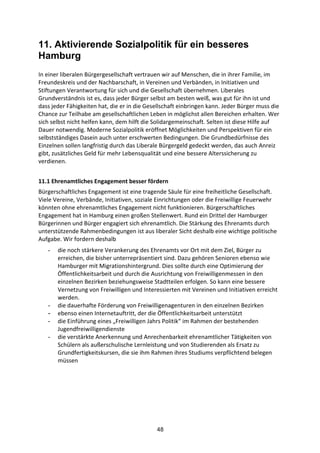48
11. Aktivierende Sozialpolitik für ein besseres
Hamburg
In	
  einer	
  liberalen	
  Bürgergesellschaft	
  vertrauen	
  wir	
  auf	
  Menschen,	
  die	
  in	
  ihrer	
  Familie,	
  im	
  
Freundeskreis	
  und	
  der	
  Nachbarschaft,	
  in	
  Vereinen	
  und	
  Verbänden,	
  in	
  Initiativen	
  und	
  
Stiftungen	
  Verantwortung	
  für	
  sich	
  und	
  die	
  Gesellschaft	
  übernehmen.	
  Liberales	
  
Grundverständnis	
  ist	
  es,	
  dass	
  jeder	
  Bürger	
  selbst	
  am	
  besten	
  weiß,	
  was	
  gut	
  für	
  ihn	
  ist	
  und	
  
dass	
  jeder	
  Fähigkeiten	
  hat,	
  die	
  er	
  in	
  die	
  Gesellschaft	
  einbringen	
  kann.	
  Jeder	
  Bürger	
  muss	
  die	
  
Chance	
  zur	
  Teilhabe	
  am	
  gesellschaftlichen	
  Leben	
  in	
  möglichst	
  allen	
  Bereichen	
  erhalten.	
  Wer	
  
sich	
  selbst	
  nicht	
  helfen	
  kann,	
  dem	
  hilft	
  die	
  Solidargemeinschaft.	
  Selten	
  ist	
  diese	
  Hilfe	
  auf	
  
Dauer	
  notwendig.	
  Moderne	
  Sozialpolitik	
  eröffnet	
  Möglichkeiten	
  und	
  Perspektiven	
  für	
  ein	
  
selbstständiges	
  Dasein	
  auch	
  unter	
  erschwerten	
  Bedingungen.	
  Die	
  Grundbedürfnisse	
  des	
  
Einzelnen	
  sollen	
  langfristig	
  durch	
  das	
  Liberale	
  Bürgergeld	
  gedeckt	
  werden,	
  das	
  auch	
  Anreiz	
  
gibt,	
  zusätzliches	
  Geld	
  für	
  mehr	
  Lebensqualität	
  und	
  eine	
  bessere	
  Alterssicherung	
  zu	
  
verdienen.	
  
11.1	
  Ehrenamtliches	
  Engagement	
  besser	
  fördern	
  
Bürgerschaftliches	
  Engagement	
  ist	
  eine	
  tragende	
  Säule	
  für	
  eine	
  freiheitliche	
  Gesellschaft.	
  
Viele	
  Vereine,	
  Verbände,	
  Initiativen,	
  soziale	
  Einrichtungen	
  oder	
  die	
  Freiwillige	
  Feuerwehr	
  
könnten	
  ohne	
  ehrenamtliches	
  Engagement	
  nicht	
  funktionieren.	
  Bürgerschaftliches	
  
Engagement	
  hat	
  in	
  Hamburg	
  einen	
  großen	
  Stellenwert.	
  Rund	
  ein	
  Drittel	
  der	
  Hamburger	
  
Bürgerinnen	
  und	
  Bürger	
  engagiert	
  sich	
  ehrenamtlich.	
  Die	
  Stärkung	
  des	
  Ehrenamts	
  durch	
  
unterstützende	
  Rahmenbedingungen	
  ist	
  aus	
  liberaler	
  Sicht	
  deshalb	
  eine	
  wichtige	
  politische	
  
Aufgabe.	
  Wir	
  fordern	
  deshalb
- die	
  noch	
  stärkere	
  Verankerung	
  des	
  Ehrenamts	
  vor	
  Ort	
  mit	
  dem	
  Ziel,	
  Bürger	
  zu	
  
erreichen,	
  die	
  bisher	
  unterrepräsentiert	
  sind.	
  Dazu	
  gehören	
  Senioren	
  ebenso	
  wie	
  
Hamburger	
  mit	
  Migrationshintergrund.	
  Dies	
  sollte	
  durch	
  eine	
  Optimierung	
  der	
  
Öffentlichkeitsarbeit	
  und	
  durch	
  die	
  Ausrichtung	
  von	
  Freiwilligenmessen	
  in	
  den	
  
einzelnen	
  Bezirken	
  beziehungsweise	
  Stadtteilen	
  erfolgen.	
  So	
  kann	
  eine	
  bessere	
  
Vernetzung	
  von	
  Freiwilligen	
  und	
  Interessierten	
  mit	
  Vereinen	
  und	
  Initiativen	
  erreicht	
  
werden.	
  
- die	
  dauerhafte	
  Förderung	
  von	
  Freiwilligenagenturen	
  in	
  den	
  einzelnen	
  Bezirken	
  
- ebenso	
  einen	
  Internetauftritt,	
  der	
  die	
  Öffentlichkeitsarbeit	
  unterstützt
- die	
  Einführung	
  eines	
  „Freiwilligen	
  Jahrs	
  Politik“	
  im	
  Rahmen	
  der	
  bestehenden	
  
Jugendfreiwilligendienste	
  
- die	
  verstärkte	
  Anerkennung	
  und	
  Anrechenbarkeit	
  ehrenamtlicher	
  Tätigkeiten	
  von	
  
Schülern	
  als	
  außerschulische	
  Lernleistung	
  und	
  von	
  Studierenden	
  als	
  Ersatz	
  zu	
  
Grundfertigkeitskursen,	
  die	
  sie	
  ihm	
  Rahmen	
  ihres	
  Studiums	
  verpflichtend	
  belegen	
  
müssen
 