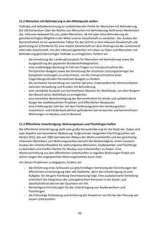 49
11.2	
  Menschen	
  mit	
  Behinderung	
  in	
  den	
  Mittelpunkt	
  stellen	
  
Teilhabe	
  und	
  Selbstbestimmung	
  ist	
  Leitbild	
  liberaler	
  Politik	
  für	
  Menschen	
  mit	
  Behinderung.	
  
Die	
  UN-­‐Konvention	
  über	
  die	
  Rechte	
  von	
  Menschen	
  mit	
  Behinderung	
  stellt	
  einen	
  Meilenstein	
  
dar.	
  Inklusion	
  bedeutet	
  für	
  uns,	
  jeden	
  Menschen,	
  ob	
  mit	
  oder	
  ohne	
  Behinderung	
  als	
  
gleichberechtigtes	
  Mitglied	
  in	
  der	
  Mitte	
  unserer	
  Gesellschaft	
  zu	
  verstehen.	
  Der	
  Ausbau	
  der	
  
Barrierefreiheit	
  ist	
  ein	
  wesentlicher	
  Faktor	
  für	
  den	
  Schritt	
  in	
  eine	
  inklusive	
  Gesellschaft	
  und	
  
gleichzeitig	
  ein	
  Erfordernis	
  für	
  eine	
  mobile	
  Gesellschaft	
  vor	
  dem	
  Hintergrund	
  der	
  zunehmend	
  
alternden	
  Gesellschaft.	
  Um	
  den	
  Inklusionsgedanken	
  mit	
  Leben	
  zu	
  füllen	
  und	
  Menschen	
  mit	
  
Behinderung	
  gleichberechtigte	
  Teilhabe	
  zu	
  ermöglichen,	
  fordern	
  wir	
  
- die	
  Umsetzung	
  des	
  Landesaktionsplans	
  für	
  Menschen	
  mit	
  Behinderung	
  sowie	
  die	
  
Ausgestaltung	
  des	
  geplanten	
  Bundesteilhabegesetzes
- eine	
  unabhängige	
  Beratung	
  im	
  Fall	
  von	
  Fragen	
  zur	
  Inanspruchnahme	
  des	
  
Persönlichen	
  Budgets	
  sowie	
  die	
  Vernetzung	
  der	
  einzelnen	
  Leistungserbringer	
  bei	
  
komplexen	
  Leistungen	
  zu	
  unterstützen,	
  um	
  die	
  Inanspruchnahme	
  eines	
  
trägerübergreifenden	
  Persönlichen	
  Budgets	
  zu	
  fördern	
  
- die	
  vermehrte	
  Verwendung	
  von	
  Leichter	
  Sprache,	
  insbesondere	
  bei	
  Kommunikation	
  
zwischen	
  Verwaltung	
  und	
  Kunden	
  mit	
  Behinderung
- eine	
  verstärkte	
  Auswahl	
  von	
  barrierefreien	
  Räumen	
  für	
  Wahllokale,	
  um	
  allen	
  Bürgern	
  
den	
  Besuch	
  eines	
  Wahllokals	
  zu	
  ermöglichen	
  
- eine	
  verstärkte	
  Berücksichtigung	
  der	
  Barrierefreiheit	
  für	
  blinde	
  und	
  sehbehinderte	
  
Bürger	
  bei	
  städtebaulichen	
  Projekten	
  und	
  öffentlichen	
  Neubauten	
  
- eine	
  Erhöhung	
  der	
  Zahl	
  der	
  mit	
  dem	
  Förderprogramm	
  der	
  Hamburgischen	
  
Investitions-­‐	
  und	
  Förderbank	
  jährlich	
  geförderten	
  barrierearmen	
  und	
  barrierefreien	
  
Wohnungen	
  im	
  Neubau	
  und	
  im	
  Bestand
11.3	
  Öffentliche	
  Unterbringung:	
  Wohnungslosen	
  und	
  Flüchtlingen	
  helfen	
  	
  
Die	
  öffentliche	
  Unterbringung	
  stellt	
  eine	
  große	
  Herausforderung	
  für	
  die	
  Stadt	
  dar.	
  Dabei	
  sind	
  
zwei	
  Aspekte	
  von	
  besonderer	
  Bedeutung:	
  Aufgrund	
  der	
  steigenden	
  Flüchtlingszahlen	
  seit	
  
Herbst	
  2012,	
  des	
  seit	
  2002	
  betriebenen	
  Abbaus	
  der	
  Wohnunterkünfte	
  und	
  des	
  gleichzeitig	
  
intensiven	
  Betreibens	
  von	
  Wohnungsneubau	
  besteht	
  die	
  Notwendigkeit,	
  einen	
  massiven	
  
Ausbau	
  der	
  Unterkunftsplätze	
  für	
  wohnungslose	
  Menschen,	
  Asylbewerber	
  und	
  Flüchtlinge	
  
zu	
  betreiben	
  und	
  hierfür	
  Flächen	
  für	
  Neubau	
  von	
  Unterkünften	
  zu	
  finden.	
  Eine	
  
Weitervermittlung	
  aus	
  den	
  öffentlichen	
  Unterkünften	
  in	
  reguläre	
  Wohnungen	
  findet	
  seit	
  
Jahren	
  wegen	
  des	
  angespannten	
  Wohnungsmarktes	
  kaum	
  statt.
Um	
  diesen	
  Problemen	
  zu	
  begegnen,	
  fordern	
  wir
- die	
  Einführung	
  eines	
  Schlüssels	
  zur	
  gleichmäßigen	
  Verteilung	
  der	
  Einrichtungen	
  der	
  
öffentlichen	
  Unterbringung	
  über	
  alle	
  Stadtteile,	
  denn	
  die	
  Unterbringung	
  ist	
  eine	
  
Aufgabe,	
  für	
  die	
  ganz	
  Hamburg	
  Verantwortung	
  trägt.	
  Eine	
  ausbalancierte	
  Verteilung	
  
erleichtert	
  die	
  Integration	
  der	
  untergebrachten	
  Personen	
  in	
  die	
  Sozial-­‐	
  und	
  
Gesellschaftsstrukturen	
  der	
  Quartiere	
  vor	
  Ort.
- kleinteiligere	
  Einrichtungen	
  für	
  die	
  Unterbringung	
  von	
  Asylbewerbern	
  und	
  
Flüchtlingen
- die	
  frühzeitige	
  Einbindung	
  und	
  Anhörung	
  der	
  Anwohner	
  vor	
  Ort	
  bei	
  der	
  Planung	
  von	
  
neuen	
  Unterkünften
 