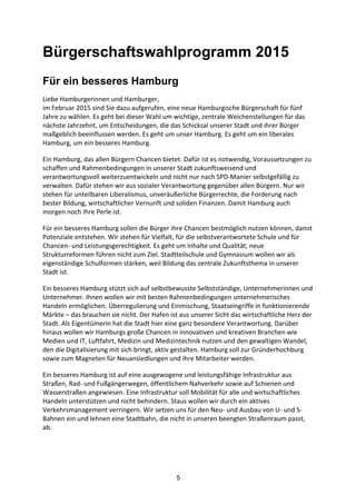 5
Bürgerschaftswahlprogramm 2015 	
  
Für ein besseres Hamburg
Liebe	
  Hamburgerinnen	
  und	
  Hamburger,
im	
  Februar	
  2015	
  sind	
  Sie	
  dazu	
  aufgerufen,	
  eine	
  neue	
  Hamburgische	
  Bürgerschaft	
  für	
  fünf	
  
Jahre	
  zu	
  wählen.	
  Es	
  geht	
  bei	
  dieser	
  Wahl	
  um	
  wichtige,	
  zentrale	
  Weichenstellungen	
  für	
  das	
  
nächste	
  Jahrzehnt,	
  um	
  Entscheidungen,	
  die	
  das	
  Schicksal	
  unserer	
  Stadt	
  und	
  ihrer	
  Bürger	
  
maßgeblich	
  beeinflussen	
  werden.	
  Es	
  geht	
  um	
  unser	
  Hamburg.	
  Es	
  geht	
  um	
  ein	
  liberales	
  
Hamburg,	
  um	
  ein	
  besseres	
  Hamburg.
Ein	
  Hamburg,	
  das	
  allen	
  Bürgern	
  Chancen	
  bietet.	
  Dafür	
  ist	
  es	
  notwendig,	
  Voraussetzungen	
  zu	
  
schaffen	
  und	
  Rahmenbedingungen	
  in	
  unserer	
  Stadt	
  zukunftsweisend	
  und	
  
verantwortungsvoll	
  weiterzuentwickeln	
  und	
  nicht	
  nur	
  nach	
  SPD-­‐Manier	
  selbstgefällig	
  zu	
  
verwalten.	
  Dafür	
  stehen	
  wir	
  aus	
  sozialer	
  Verantwortung	
  gegenüber	
  allen	
  Bürgern.	
  Nur	
  wir	
  
stehen	
  für	
  unteilbaren	
  Liberalismus,	
  unveräußerliche	
  Bürgerrechte,	
  die	
  Forderung	
  nach	
  
bester	
  Bildung,	
  wirtschaftlicher	
  Vernunft	
  und	
  soliden	
  Finanzen.	
  Damit	
  Hamburg	
  auch	
  
morgen	
  noch	
  Ihre	
  Perle	
  ist.
Für	
  ein	
  besseres	
  Hamburg	
  sollen	
  die	
  Bürger	
  ihre	
  Chancen	
  bestmöglich	
  nutzen	
  können,	
  damit	
  
Potenziale	
  entstehen.	
  Wir	
  stehen	
  für	
  Vielfalt,	
  für	
  die	
  selbstverantwortete	
  Schule	
  und	
  für	
  
Chancen-­‐	
  und	
  Leistungsgerechtigkeit.	
  Es	
  geht	
  um	
  Inhalte	
  und	
  Qualität,	
  neue	
  
Strukturreformen	
  führen	
  nicht	
  zum	
  Ziel.	
  Stadtteilschule	
  und	
  Gymnasium	
  wollen	
  wir	
  als	
  
eigenständige	
  Schulformen	
  stärken,	
  weil	
  Bildung	
  das	
  zentrale	
  Zukunftsthema	
  in	
  unserer	
  
Stadt	
  ist.
Ein	
  besseres	
  Hamburg	
  stützt	
  sich	
  auf	
  selbstbewusste	
  Selbstständige,	
  Unternehmerinnen	
  und	
  
Unternehmer.	
  Ihnen	
  wollen	
  wir	
  mit	
  besten	
  Rahmenbedingungen	
  unternehmerisches	
  
Handeln	
  ermöglichen.	
  Überregulierung	
  und	
  Einmischung,	
  Staatseingriffe	
  in	
  funktionierende	
  
Märkte	
  –	
  das	
  brauchen	
  sie	
  nicht.	
  Der	
  Hafen	
  ist	
  aus	
  unserer	
  Sicht	
  das	
  wirtschaftliche	
  Herz	
  der	
  
Stadt.	
  Als	
  Eigentümerin	
  hat	
  die	
  Stadt	
  hier	
  eine	
  ganz	
  besondere	
  Verantwortung.	
  Darüber	
  
hinaus	
  wollen	
  wir	
  Hamburgs	
  große	
  Chancen	
  in	
  innovativen	
  und	
  kreativen	
  Branchen	
  wie	
  
Medien	
  und	
  IT,	
  Luftfahrt,	
  Medizin	
  und	
  Medizintechnik	
  nutzen	
  und	
  den	
  gewaltigen	
  Wandel,	
  
den	
  die	
  Digitalisierung	
  mit	
  sich	
  bringt,	
  aktiv	
  gestalten.	
  Hamburg	
  soll	
  zur	
  Gründerhochburg	
  
sowie	
  zum	
  Magneten	
  für	
  Neuansiedlungen	
  und	
  ihre	
  Mitarbeiter	
  werden.
Ein	
  besseres	
  Hamburg	
  ist	
  auf	
  eine	
  ausgewogene	
  und	
  leistungsfähige	
  Infrastruktur	
  aus	
  
Straßen,	
  Rad-­‐	
  und	
  Fußgängerwegen,	
  öffentlichem	
  Nahverkehr	
  sowie	
  auf	
  Schienen	
  und	
  
Wasserstraßen	
  angewiesen.	
  Eine	
  Infrastruktur	
  soll	
  Mobilität	
  für	
  alle	
  und	
  wirtschaftliches	
  
Handeln	
  unterstützen	
  und	
  nicht	
  behindern.	
  Staus	
  wollen	
  wir	
  durch	
  ein	
  aktives	
  
Verkehrsmanagement	
  verringern.	
  Wir	
  setzen	
  uns	
  für	
  den	
  Neu-­‐	
  und	
  Ausbau	
  von	
  U-­‐	
  und	
  S-­‐
Bahnen	
  ein	
  und	
  lehnen	
  eine	
  Stadtbahn,	
  die	
  nicht	
  in	
  unseren	
  beengten	
  Straßenraum	
  passt,	
  
ab.	
  
 