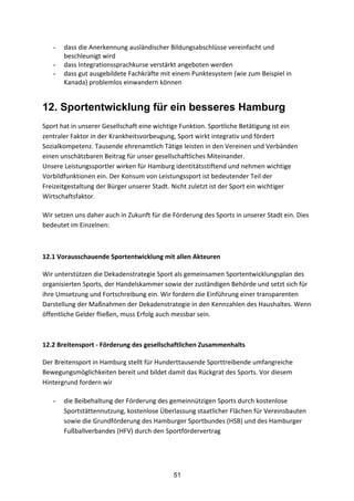51
- dass	
  die	
  Anerkennung	
  ausländischer	
  Bildungsabschlüsse	
  vereinfacht	
  und	
  
beschleunigt	
  wird
- dass	
  Integrationssprachkurse	
  verstärkt	
  angeboten	
  werden
- dass	
  gut	
  ausgebildete	
  Fachkräfte	
  mit	
  einem	
  Punktesystem	
  (wie	
  zum	
  Beispiel	
  in	
  
Kanada)	
  problemlos	
  einwandern	
  können
12. Sportentwicklung für ein besseres Hamburg
Sport	
  hat	
  in	
  unserer	
  Gesellschaft	
  eine	
  wichtige	
  Funktion.	
  Sportliche	
  Betätigung	
  ist	
  ein	
  
zentraler	
  Faktor	
  in	
  der	
  Krankheitsvorbeugung,	
  Sport	
  wirkt	
  integrativ	
  und	
  fördert	
  
Sozialkompetenz.	
  Tausende	
  ehrenamtlich	
  Tätige	
  leisten	
  in	
  den	
  Vereinen	
  und	
  Verbänden	
  
einen	
  unschätzbaren	
  Beitrag	
  für	
  unser	
  gesellschaftliches	
  Miteinander.	
  
Unsere	
  Leistungssportler	
  wirken	
  für	
  Hamburg	
  identitätsstiftend	
  und	
  nehmen	
  wichtige	
  
Vorbildfunktionen	
  ein.	
  Der	
  Konsum	
  von	
  Leistungssport	
  ist	
  bedeutender	
  Teil	
  der	
  
Freizeitgestaltung	
  der	
  Bürger	
  unserer	
  Stadt. Nicht	
  zuletzt	
  ist	
  der	
  Sport	
  ein	
  wichtiger	
  
Wirtschaftsfaktor.
Wir	
  setzen	
  uns	
  daher	
  auch	
  in	
  Zukunft	
  für	
  die	
  Förderung	
  des	
  Sports	
  in	
  unserer	
  Stadt	
  ein.	
  Dies	
  
bedeutet	
  im	
  Einzelnen:
	
  
12.1	
  Vorausschauende	
  Sportentwicklung	
  mit	
  allen	
  Akteuren	
  
Wir	
  unterstützen	
  die	
  Dekadenstrategie	
  Sport	
  als	
  gemeinsamen	
  Sportentwicklungsplan	
  des	
  
organisierten	
  Sports,	
  der	
  Handelskammer	
  sowie	
  der	
  zuständigen	
  Behörde	
  und	
  setzt	
  sich	
  für	
  
ihre	
  Umsetzung	
  und	
  Fortschreibung	
  ein.	
  Wir	
  fordern	
  die	
  Einführung	
  einer	
  transparenten	
  
Darstellung	
  der	
  Maßnahmen	
  der	
  Dekadenstrategie	
  in	
  den	
  Kennzahlen	
  des	
  Haushaltes.	
  Wenn	
  
öffentliche	
  Gelder	
  fließen,	
  muss	
  Erfolg	
  auch	
  messbar	
  sein.
	
  
12.2	
  Breitensport	
  -­‐	
  Förderung	
  des	
  gesellschaftlichen	
  Zusammenhalts	
  
Der	
  Breitensport	
  in	
  Hamburg	
  stellt	
  für	
  Hunderttausende	
  Sporttreibende	
  umfangreiche	
  
Bewegungsmöglichkeiten	
  bereit	
  und	
  bildet	
  damit	
  das	
  Rückgrat	
  des	
  Sports.	
  Vor	
  diesem	
  
Hintergrund	
  fordern	
  wir	
  
- die	
  Beibehaltung	
  der	
  Förderung	
  des	
  gemeinnützigen	
  Sports	
  durch	
  kostenlose	
  
Sportstättennutzung,	
  kostenlose	
  Überlassung	
  staatlicher	
  Flächen	
  für	
  Vereinsbauten	
  
sowie	
  die	
  Grundförderung	
  des	
  Hamburger	
  Sportbundes	
  (HSB)	
  und	
  des	
  Hamburger	
  
Fußballverbandes	
  (HFV)	
  durch	
  den	
  Sportfördervertrag
 