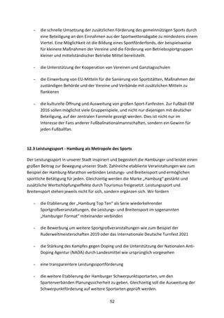 52
- die	
  schnelle	
  Umsetzung	
  der	
  zusätzlichen	
  Förderung	
  des	
  gemeinnützigen	
  Sports	
  durch	
  
eine	
  Beteiligung	
  an	
  den	
  Einnahmen	
  aus	
  der	
  Sportwettenabgabe	
  zu	
  mindestens	
  einem	
  
Viertel.	
  Eine	
  Möglichkeit	
  ist	
  die	
  Bildung	
  eines	
  Sportförderfonds,	
  der	
  beispielsweise	
  
für	
  kleinere	
  Maßnahmen	
  der	
  Vereine	
  und	
  die	
  Förderung	
  von	
  Betriebssportgruppen	
  
kleiner	
  und	
  mittelständischer	
  Betriebe	
  Mittel	
  bereitstellt.
- die	
  Unterstützung	
  der	
  Kooperation	
  von	
  Vereinen	
  und	
  Ganztagsschulen
- die	
  Einwerbung	
  von	
  EU-­‐Mitteln	
  für	
  die	
  Sanierung	
  von	
  Sportstätten,	
  Maßnahmen	
  der	
  
zuständigen	
  Behörde	
  und	
  der	
  Vereine	
  und	
  Verbände	
  mit	
  zusätzlichen	
  Mitteln	
  zu	
  
flankieren
- die	
  kulturelle	
  Öffnung	
  und	
  Ausweitung	
  von	
  großen	
  Sport-­‐Fanfesten.	
  Zur	
  Fußball-­‐EM	
  
2016	
  sollen	
  möglichst	
  viele	
  Gruppenspiele,	
  und	
  nicht	
  nur	
  diejenigen	
  mit	
  deutscher	
  
Beteiligung,	
  auf	
  der	
  zentralen	
  Fanmeile	
  gezeigt	
  werden.	
  Dies	
  ist	
  nicht	
  nur	
  im	
  
Interesse	
  der	
  Fans	
  anderer	
  Fußballnationalmannschaften,	
  sondern	
  ein	
  Gewinn	
  für	
  
jeden	
  Fußballfan.
	
  
12.3	
  Leistungssport	
  -­‐	
  Hamburg	
  als	
  Metropole	
  des	
  Sports	
  
Der	
  Leistungssport	
  in	
  unserer	
  Stadt	
  inspiriert	
  und	
  begeistert	
  die	
  Hamburger	
  und	
  leistet	
  einen	
  
großen	
  Beitrag	
  zur	
  Bewegung	
  unserer	
  Stadt.	
  Zahlreiche	
  etablierte	
  Veranstaltungen	
  wie	
  zum	
  
Beispiel	
  der	
  Hamburg-­‐Marathon	
  verbinden	
  Leistungs-­‐	
  und	
  Breitensport	
  und	
  ermöglichen	
  
sportliche	
  Betätigung	
  für	
  jeden.	
  Gleichzeitig	
  werden	
  die	
  Marke	
  „Hamburg“	
  gestärkt	
  und	
  
zusätzliche	
  Wertschöpfungseffekte	
  durch	
  Tourismus	
  freigesetzt.	
  Leistungssport	
  und	
  
Breitensport	
  stehen	
  jeweils	
  nicht	
  für	
  sich,	
  sondern	
  ergänzen	
  sich.	
  Wir	
  fordern
- die	
  Etablierung	
  der	
  „Hamburg	
  Top	
  Ten“	
  als	
  Serie	
  wiederkehrender	
  
Sportgroßveranstaltungen,	
  die	
  Leistungs-­‐	
  und	
  Breitensport	
  im	
  sogenannten	
  
„Hamburger	
  Format“	
  miteinander	
  verbinden
- die	
  Bewerbung	
  um	
  weitere	
  Sportgroßveranstaltungen	
  wie	
  zum	
  Beispiel	
  der	
  
Ruderweltmeisterschaften	
  2019	
  oder	
  das	
  Internationale	
  Deutsche	
  Turnfest	
  2021
- die	
  Stärkung	
  des	
  Kampfes	
  gegen	
  Doping	
  und	
  die	
  Unterstützung	
  der	
  Nationalen	
  Anti-­‐
Doping	
  Agentur	
  (NADA)	
  durch	
  Landesmittel	
  wie	
  ursprünglich	
  vorgesehen
- eine	
  transparentere	
  Leistungssportförderung
- die	
  weitere	
  Etablierung	
  der	
  Hamburger	
  Schwerpunktsportarten,	
  um	
  den	
  
Spartenverbänden	
  Planungssicherheit	
  zu	
  geben.	
  Gleichzeitig	
  soll	
  die	
  Ausweitung	
  der	
  
Schwerpunktförderung	
  auf	
  weitere	
  Sportarten	
  geprüft	
  werden.
 