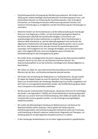 55
- Psychotherapeutische	
  Versorgung	
  der	
  Bevölkerung	
  verbessern.	
  Wir	
  fordern	
  eine	
  
Stärkung	
  der	
  niederschwelligen	
  psychosomatischen	
  Grundversorgung	
  im	
  haus-­‐	
  und	
  
fachärztlichen	
  Bereich	
  zur	
  Entlastung	
  der	
  Psychotherapeuten.	
  Dies	
  ist	
  dringend	
  
erforderlich,	
  um	
  frühzeitig	
  eine	
  bessere	
  Differenzierung	
  zwischen	
  leichten	
  und	
  
schweren	
  Erkrankungen	
  zu	
  ermöglichen	
  und	
  die	
  Chronifizierung	
  der	
  Erkrankungen	
  zu	
  
verhindern.	
  
- Weiterhin	
  fordern	
  wir	
  die	
  Krankenkassen	
  und	
  die	
  Selbstverwaltung	
  der	
  Hamburger	
  
Ärzte	
  auf,	
  eine	
  Regelung	
  zu	
  treffen,	
  um	
  den	
  dramatisch	
  gestiegenen	
  Bedarf	
  an	
  
Psychotherapie	
  außerhalb	
  des	
  bestehenden	
  Budgets	
  zu	
  honorieren	
  und	
  
qualitätssteigernde	
  Strukturmaßnahmen	
  zu	
  ergreifen.	
  Wenn	
  Psychotherapie	
  in	
  
höherem	
  Maß	
  erforderlich	
  ist,	
  darf	
  der	
  Behandlungsbedarf	
  nicht	
  auf	
  Kosten	
  der	
  
allgemeinen	
  medizinischen	
  Versorgung	
  der	
  Bürger	
  gedeckt	
  werden,	
  wie	
  es	
  zurzeit	
  
der	
  Fall	
  ist.	
  Dies	
  bedeutet	
  nicht,	
  dass	
  das	
  Honorar	
  für	
  psychotherapeutische	
  
Leistungen	
  nicht	
  budgetiert	
  sein	
  soll.	
  Solange	
  die	
  Budgets,	
  wie	
  es	
  wünschenswert	
  
wäre,	
  nicht	
  abgeschafft	
  sind,	
  muss	
  eine	
  Budgetierung	
  aus	
  Gründen	
  der	
  
Gleichbehandlung	
  für	
  alle	
  Leistungsbereiche	
  gelten.	
  
- Wir	
  wollen	
  Ärzte	
  und	
  pflegerisches	
  Personal	
  in	
  Bezug	
  auf	
  die	
  Dokumentationspflicht	
  
entlasten,	
  damit	
  sie	
  sich	
  mehr	
  um	
  die	
  Patienten	
  kümmern	
  können.	
  Die	
  
Dokumentationspflicht	
  ist	
  auf	
  die	
  ärztlichen	
  und	
  pflegerischen	
  Notwendigkeiten	
  zu	
  
beschränken.	
  
- Wir	
  setzen	
  uns	
  dafür	
  ein,	
  dass	
  diskriminierende	
  Ausschlüsse	
  von	
  homosexuellen	
  
Männern	
  bei	
  der	
  Blut-­‐	
  und	
  Knochenmarkspende	
  beendet	
  werden.
- Wir	
  fordern	
  die	
  Verstärkung	
  der	
  Maßnahmen	
  zur	
  Suchtprävention.	
  Das	
  gilt	
  sowohl	
  
für	
  legale	
  wie	
  illegale	
  Drogen	
  als	
  auch	
  für	
  Spielsucht.	
  Die	
  Erhebung	
  statistischer	
  
Daten	
  zum	
  Suchtverhalten	
  der	
  Hamburger	
  Bevölkerung	
  muss	
  hierfür	
  ausgedehnt	
  und	
  
darf	
  nicht	
  nur	
  auf	
  Jugendliche	
  beschränkt	
  werden.	
  Die	
  Veröffentlichung	
  dieser	
  Daten	
  
muss	
  transparent	
  und	
  vorbehaltlos	
  stattfinden.	
  
- Die	
  Kürzung	
  der	
  institutionellen	
  Förderung	
  des	
  „Deutschen	
  Zentrums	
  für	
  Suchtfragen	
  
des	
  Kindes-­‐	
  und	
  Jugendalters“	
  (DZSKJ)	
  am	
  Universitätsklinikum	
  Hamburg-­‐Eppendorf	
  
(UKE)	
  war	
  aus	
  unserer	
  Sicht	
  eine	
  Fehlentscheidung.	
  Dem	
  DZSKJ	
  soll	
  wieder	
  der	
  volle	
  
institutionelle	
  Zuschuss	
  gewährt	
  werden,	
  um	
  die	
  vorherige	
  Leistungsfähigkeit	
  
wiederherzustellen.	
  	
  
- Wir	
  wollen	
  die	
  Metropolregion	
  Hamburg	
  als	
  Medizinzentrum	
  und	
  Zentrum	
  für	
  
Biowissenschaften	
  weiter	
  ausbauen.	
  Hierzu	
  gehört	
  die	
  Förderung	
  einer	
  
Hochleistungsmedizin	
  und	
  verantwortungsvollen	
  Gentechnik	
  sowie	
  der	
  Forschung	
  
und	
  Entwicklung	
  im	
  Bereich	
  moderner	
  medizinischer	
  Diagnostik	
  und	
  Therapien,	
  um	
  
Hamburg	
  dadurch	
  als	
  überregionales	
  Kompetenzzentrum	
  zu	
  stärken.	
  
- In	
  den	
  Hamburger	
  Krankenhäusern	
  ist	
  ein	
  hoher	
  Hygienestandard	
  zu	
  gewährleisten.	
  
 