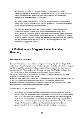 56
- Wir	
  sprechen	
  uns	
  dafür	
  aus,	
  dass	
  der	
  Beruf	
  der	
  Hebamme	
  auch	
  in	
  Zukunft	
  
freiberuflich	
  ausgeübt	
  werden	
  kann.	
  Eltern	
  sollen	
  auch	
  in	
  Zukunft	
  die	
  Wahlfreiheit	
  
haben,	
  im	
  Krankenhaus	
  oder	
  an	
  anderen	
  Orten	
  unter	
  der	
  Betreuung	
  einer	
  
freiberuflich	
  tätigen	
  Hebamme	
  zu	
  entbinden.	
  
- Wir	
  sehen	
  das	
  Cannabisverbot	
  als	
  gescheitert	
  an	
  und	
  sehen	
  die	
  Legalisierung	
  als	
  
Möglichkeit	
  zur	
  staatlichen	
  Kontrolle.	
  Die	
  aus	
  dem	
  Verkauf	
  eingenommen	
  Abgaben	
  
sollen	
  der	
  Drogenprävention	
  zugutekommen.	
  
- Die	
  zentralen	
  Notaufnahmen	
  (ZNA)	
  in	
  den	
  Hamburger	
  Krankenhäusern	
  sind	
  
chronisch	
  überlastet.	
  Gründe	
  dafür	
  sind	
  ein	
  Mangel	
  an	
  Hausärzten,	
  lange	
  
Wartezeiten	
  bei	
  Fachärzten,	
  aber	
  oft	
  auch	
  fehlende	
  Information	
  der	
  Patienten	
  über	
  
mögliche	
  Krankheitsbilder	
  oder	
  das	
  Hausarztsystem.	
  Darum	
  setzen	
  wir	
  uns	
  für	
  eine	
  
Stärkung	
  der	
  hausärztlichen	
  Versorgung	
  und	
  eine	
  bessere	
  Information	
  der	
  Patienten	
  
ein.	
  Bei	
  offensichtlichem	
  Missbrauch	
  der	
  ZNA	
  müssen	
  Möglichkeiten	
  einer	
  
Selbstbeteiligung	
  geprüft	
  werden.
13. Freiheits- und Bürgerrechte im liberalen
Hamburg
	
  
13.1	
  Datenschutz	
  durchsetzen	
  
Datenschutz	
  ist	
  eines	
  unserer	
  zentralen	
  Anliegen	
  in	
  Hamburg.	
  Der	
  gläserne	
  Bürger	
  darf	
  
weder	
  für	
  die	
  Verwaltung	
  noch	
  für	
  die	
  Privatwirtschaft	
  zur	
  Realität	
  werden.	
  Wie	
  die	
  jüngsten	
  
Vorfälle	
  gezeigt	
  haben,	
  sind	
  diese	
  Befürchtungen	
  nicht	
  unbegründet.	
  Der	
  Staat	
  sammelt	
  
ebenso	
  Daten	
  wie	
  Private	
  und	
  muss	
  in	
  deren	
  Verarbeitung	
  ebenfalls	
  überwacht	
  werden.	
  
Hierzu	
  sind	
  moderne	
  Datenschutzgesetze	
  und	
  eine	
  gute	
  Ausstattung	
  des	
  
Datenschutzbeauftragten	
  notwendig,	
  der	
  sowohl	
  die	
  Verwaltung	
  als	
  auch	
  in	
  Hamburg	
  
ansässige	
  Privatunternehmen	
  kontrolliert.
Weder	
  der	
  Staat	
  noch	
  Private	
  dürfen	
  den	
  Zuwachs	
  an	
  technischen	
  Möglichkeiten	
  nutzen,	
  um	
  
in	
  den	
  Kernbereich	
  der	
  privaten	
  Lebensgestaltung	
  einzudringen.	
  Daher	
  müssen	
  
Kommunikationswege	
  verschlüsselt,	
  Kinder	
  und	
  Jugendliche	
  im	
  Umgang	
  mit	
  ihren	
  Daten	
  
geschult	
  und	
  die	
  Zugriffsmöglichkeiten	
  begrenzt	
  werden.	
  	
  
	
  
Dafür	
  setzen	
  wir	
  uns	
  in	
  Hamburg	
  ein:
- Wir	
  fordern	
  eine	
  Evaluierung	
  des	
  Hamburgischen	
  Datenschutzgesetzes.	
  Gesetze	
  
müssen	
  nicht	
  nur	
  anwenderfreundlich,	
  sondern	
  auch	
  aktuell	
  sein.	
  Das	
  bedeutet	
  aber,	
  
dass	
  sie	
  laufend	
  überprüft	
  werden	
  müssen.	
  Das	
  Hamburgische	
  Datenschutzgesetz	
  
stammt	
  aus	
  dem	
  Jahr	
  1990.	
  Zwar	
  wurde	
  es	
  bereits	
  mehrmals	
  ergänzt,	
  jedoch	
  fand	
  
bisher	
  keine	
  konkrete	
  Evaluation	
  dieses	
  Gesetzes	
  statt.	
  Wir	
  setzen	
  uns	
  daher	
  dafür	
  
ein,	
  die	
  Wirkungsweise	
  des	
  Datenschutzgesetzes	
  zu	
  überprüfen	
  und	
  dieses	
  
gegebenenfalls	
  zu	
  ändern,	
  um	
  den	
  Datenschutz	
  in	
  Hamburg	
  zu	
  verbessern.
 