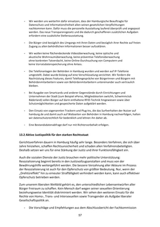 57
- Wir	
  werden	
  uns	
  weiterhin	
  dafür	
  einsetzen,	
  dass	
  der	
  Hamburgische	
  Beauftragte	
  für	
  
Datenschutz	
  und	
  Informationsfreiheit	
  allen	
  seinen	
  gesetzlichen	
  Verpflichtungen	
  
nachkommen	
  kann.	
  Dafür	
  muss	
  die	
  personelle	
  Ausstattung	
  laufend	
  überprüft	
  und	
  angepasst	
  
werden.	
  Das	
  neue	
  Transparenzgesetz	
  und	
  die	
  dadurch	
  geschaffenen	
  zusätzlichen	
  Aufgaben	
  
erfordern	
  eine	
  zusätzliche	
  Stellenausstattung.
- Die	
  Bürger	
  sind	
  bezüglich	
  des	
  Umgangs	
  mit	
  ihren	
  Daten	
  und	
  bezüglich	
  ihrer	
  Rechte	
  auf	
  freien	
  
Zugang	
  zu	
  allen	
  behördlichen	
  Informationen	
  besser	
  aufzuklären.	
  
- Wir	
  wollen	
  keine	
  flächendeckende	
  Videoüberwachung,	
  keine	
  optische	
  und
	
  	
   akustische	
  Wohnraumüberwachung,	
  keine	
  präventive	
  Telefonüberwachung
ohne	
  konkreten	
  Tatverdacht,	
  keine	
  Online-­‐Durchsuchung	
  von	
  Computern	
  und
keine	
  Vorratsdatenspeicherung	
  ohne	
  Anlass.
- Die	
  Telefonanlagen	
  der	
  Behörden	
  in	
  Hamburg	
  wurden	
  und	
  werden	
  auf	
  IP-­‐Telefonie	
  
umgestellt.	
  Dabei	
  wurde	
  bislang	
  auf	
  eine	
  Verschlüsselung	
  verzichtet.	
  Wir	
  fordern	
  die	
  
Nachrüstung	
  dieses	
  Features,	
  damit	
  Telefongespräche	
  von	
  Bürgerinnen	
  und	
  Bürgern	
  mit	
  
Behördenmitarbeitern	
  sowie	
  von	
  Behördenmitarbeitern	
  untereinander	
  auch	
  vertraulich	
  
bleiben.	
  	
  
- Bei	
  Ausgabe	
  von	
  Smartcards	
  und	
  anderer	
  Gegenstände	
  durch	
  Einrichtungen	
  und	
  
Unternehmen	
  der	
  Stadt	
  (zum	
  Beispiel	
  ePerso,	
  Mitgliedskarten	
  switchh,	
  Schwimmclub	
  
Bäderland)	
  sollen	
  Bürger	
  auf	
  darin	
  enthaltene	
  RFID-­‐Technik	
  hingewiesen	
  sowie	
  über	
  
Schutzmöglichkeiten	
  und	
  gespeicherte	
  Daten	
  aufgeklärt	
  werden.	
  	
  
- Den	
  Einsatz	
  von	
  sogenannten	
  Trackern	
  und	
  Plug-­‐Ins,	
  die	
  das	
  Surfverhalten	
  der	
  Nutzer	
  auf	
  
hamburg.de	
  und	
  damit	
  auch	
  auf	
  Webseiten	
  von	
  Behörden	
  in	
  Hamburg	
  nachverfolgen,	
  halten	
  
wir	
  datenschutzrechtlich	
  für	
  bedenklich	
  und	
  lehnen	
  ihn	
  daher	
  ab.
- Eine	
  Bestandsdatenabfrage	
  darf	
  nur	
  mit	
  Richtervorbehalt	
  erfolgen.
13.2	
  Aktive	
  Justizpolitik	
  für	
  den	
  starken	
  Rechtsstaat	
  
Gerichtsverfahren	
  dauern	
  in	
  Hamburg	
  häufig	
  sehr	
  lange.	
  Besonders	
  Verfahren,	
  die	
  sich	
  über	
  
Jahre	
  hinziehen,	
  schaffen	
  Rechtsunsicherheit	
  und	
  schaden	
  allen	
  Verfahrensbeteiligten.	
  
Deshalb	
  setzen	
  wir	
  uns	
  für	
  eine	
  Stärkung	
  der	
  Justiz	
  und	
  ihrer	
  Funktionsfähigkeit	
  ein.	
  
Auch	
  die	
  sozialen	
  Dienste	
  der	
  Justiz	
  brauchen	
  mehr	
  politische	
  Unterstützung:	
  
Resozialisierung	
  beginnt	
  bereits	
  in	
  den	
  Justizvollzugsanstalten	
  und	
  muss	
  von	
  der	
  
Bewährungshilfe	
  weitergeführt	
  werden.	
  Die	
  bessere	
  Verzahnung	
  aller	
  Akteure	
  im	
  Prozess	
  
der	
  Resozialisierung	
  ist	
  auch	
  für	
  den	
  Opferschutz	
  von	
  größter	
  Bedeutung.	
  Nur,	
  wenn	
  der	
  
„Drehtüreffekt“	
  hin	
  zu	
  erneuter	
  Straffälligkeit	
  verhindert	
  werden	
  kann,	
  kann	
  auch	
  effektiver	
  
Opferschutz	
  betrieben	
  werden.	
  
Zum	
  unserem	
  liberalen	
  Weltbild	
  gehört	
  es,	
  den	
  unterschiedlichen	
  Lebensentwürfen	
  aller	
  
Bürger	
  Freiraum	
  zu	
  schaffen.	
  Kein	
  Mensch	
  darf	
  wegen	
  seiner	
  sexuellen	
  Orientierung	
  
beziehungsweise	
  Identität	
  diskriminiert	
  werden.	
  Wir	
  sehen	
  den	
  weiteren	
  Einsatz	
  für	
  die	
  
Rechte	
  von	
  Homo-­‐,	
  Trans-­‐	
  und	
  Intersexuellen	
  sowie	
  Transgender	
  als	
  Aufgabe	
  liberaler	
  
Gesellschaftspolitik	
  an.
- Die	
  Vorschläge	
  und	
  Empfehlungen	
  aus	
  dem	
  Abschlussbericht	
  der	
  Fachkommission	
  
 