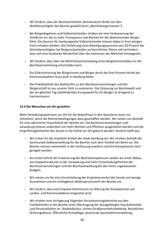59
- Wir	
  fordern,	
  dass	
  der	
  Bezirksamtsleiter	
  demokratisch	
  direkt	
  von	
  den	
  
Wahlberechtigten	
  des	
  Bezirks	
  gewählt	
  wird	
  („Bezirksbürgermeister“).	
  
- Bei	
  Bürgerbegehren	
  und	
  Volksentscheiden	
  streben	
  wir	
  eine	
  Verbesserung	
  der	
  
Verfahren	
  an,	
  die	
  zu	
  mehr	
  Transparenz	
  und	
  Klarheit	
  für	
  die	
  abstimmenden	
  Bürger	
  
führt.	
  Die	
  Quoren	
  für	
  hamburgweite	
  Volksentscheide	
  müssen	
  dabei	
  in	
  ihrer	
  jetzigen	
  
Form	
  erhalten	
  bleiben.	
  Die	
  Einführung	
  eines	
  Beteiligungsquorums	
  von	
  20	
  Prozent	
  der	
  
Stimmberechtigten	
  bei	
  Bürgerentscheiden	
  auf	
  bezirklicher	
  Ebene	
  soll	
  verhindern,	
  
dass	
  sich	
  eine	
  lautstarke	
  Minderheit	
  über	
  die	
  Interessen	
  der	
  Mehrheit	
  hinwegsetzt.	
  
- Wir	
  fordern,	
  dass	
  über	
  die	
  Mehrheitsentscheidung	
  eines	
  Bürgerentscheides	
  nur	
  die	
  
Bezirksversammlung	
  entscheiden	
  kann.	
  
- Die	
  Diskriminierung	
  der	
  Bürgerinnen	
  und	
  Bürger	
  durch	
  die	
  Drei-­‐Prozent-­‐Hürde	
  bei	
  
Kommunalwahlen	
  muss	
  auch	
  in	
  Hamburg	
  fallen.	
  
- Die	
  Praktikabilität	
  des	
  Wahlrechts	
  zu	
  den	
  Bezirksversammlungen	
  und	
  der	
  
Bürgerschaft	
  ist	
  aus	
  unserer	
  Sicht	
  zu	
  evaluieren.	
  Die	
  Zulassung	
  zur	
  Bezirkswahl	
  und	
  
der	
  am	
  gleichen	
  Tag	
  stattfindenden	
  Europawahl	
  für	
  EU-­‐Bürger	
  ist	
  dringend	
  zu	
  
harmonisieren.
13.5	
  Die	
  Menschen	
  vor	
  Ort	
  gestalten	
  
Mehr	
  Gestaltungsspielraum	
  vor	
  Ort	
  für	
  die	
  Bedürfnisse	
  in	
  den	
  Quartieren	
  kann	
  nur	
  
entstehen,	
  wenn	
  die	
  Rahmenbedingungen	
  dazu	
  geschaffen	
  werden.	
  Wir	
  setzen	
  uns	
  deshalb	
  
für	
  eine	
  optimierte	
  Finanzhoheit	
  der	
  Bezirke	
  ein.	
  Die	
  Bezirksversammlungen	
  und	
  -­‐
verwaltung	
  müssen	
  außerdem	
  mit	
  mehr	
  Rechten	
  und	
  Pflichten	
  ausgestattet	
  werden	
  und	
  die	
  
Eingriffsmöglichkeiten	
  des	
  Senats	
  in	
  die	
  Politik	
  vor	
  Ort	
  gekürzt	
  werden.	
  Konkret	
  heißt	
  das:
- Wir	
  treten	
  für	
  die	
  staatliche	
  Einheit	
  der	
  Stadt	
  Hamburg	
  ein.	
  Wir	
  streben	
  deshalb	
  die	
  
kommunale	
  Selbstverwaltung	
  für	
  die	
  Bezirke	
  nach	
  dem	
  Vorbild	
  von	
  Berlin	
  an.	
  Die	
  
Bezirke	
  müssen	
  namentlich	
  in	
  der	
  Verfassung	
  erwähnt	
  und	
  ihre	
  Kompetenzen	
  dort	
  
geregelt	
  werden.	
  
- Als	
  ersten	
  Schritt	
  der	
  Erweiterung	
  der	
  Bezirkskompetenzen	
  wollen	
  wir	
  einen	
  Abbau	
  
von	
  Doppelstrukturen	
  in	
  der	
  Verwaltung	
  und	
  mehr	
  Entscheidungsfreiheit	
  der	
  
Bezirksversammlungen	
  und	
  der	
  Bezirksverwaltung	
  bei	
  den	
  ihnen	
  zugewiesenen	
  
Budgets.	
  
- Wir	
  setzen	
  uns	
  für	
  eine	
  Einschränkung	
  des	
  Evokationsrechts	
  des	
  Senats	
  auf	
  wenige	
  
Ausnahmen	
  und	
  ein	
  einklagbares	
  Widerspruchsrecht	
  der	
  Bezirke	
  ein.	
  
- Wir	
  fordern,	
  dass	
  eine	
  Enquete-­‐Kommission	
  zur	
  Klärung	
  der	
  Kompetenzen	
  auf	
  
Landes-­‐	
  und	
  Kommunalebene	
  eingesetzt	
  wird.	
  	
  
- Wir	
  streben	
  eine	
  Verlagerung	
  folgender	
  Verantwortungsbereiche	
  aus	
  den	
  
Fachbehörden	
  in	
  die	
  Bezirke	
  unter	
  Übertragung	
  der	
  dazugehörigen	
  Haushaltsmittel	
  
und	
  Personalstellen	
  an:	
  Stadtteilkultur,	
  Untere	
  Straßenverkehrsbehörde,	
  Bezirklicher	
  
Ordnungsdienst,	
  Öffentliche	
  Grünpflege,	
  dezentrale	
  Sportstättenverwaltung.	
  
 