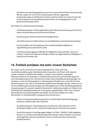 60
- Wichtig	
  für	
  den	
  Gestaltungsspielraum	
  vor	
  Ort	
  ist	
  eine	
  auskömmliche	
  Finanzierung	
  der	
  
Bezirke,	
  sodass	
  wir	
  uns	
  für	
  eine	
  Ausweitung	
  der	
  Rahmen-­‐	
  gegenüber	
  
Zweckzuweisungen	
  an	
  die	
  Bezirke	
  einsetzen	
  und	
  einen	
  Anteil	
  von	
  einem	
  Prozent	
  der	
  
im	
  Bezirk	
  gewonnenen	
  Gewerbesteuereinnahmen	
  als	
  Verfügungsfonds	
  für	
  die	
  
Bezirksversammlung	
  fordern.
Wir	
  fordern	
  für	
  die	
  Bezirksversammlungen	
  	
  
- die	
  Beibehaltung	
  der	
  Einflussmöglichkeiten	
  jeder	
  Bezirksversammlung	
  auf	
  zentral	
  bei	
  
einem	
  einzelnen	
  Bezirksamt	
  konzentrierte	
  Dienste	
  	
  
- die	
  Stärkung	
  der	
  Rechte	
  einzelner	
  Bezirksabgeordneter	
  	
  
- die	
  Einführung	
  eines	
  Fraktionsstatus	
  ab	
  zwei	
  Mitgliedern	
  einer	
  Bezirksversammlung	
  
- für	
  jede	
  Fraktion	
  die	
  Sicherstellung	
  eines	
  stimmberechtigten	
  Mitglieds	
  im	
  
Jugendhilfeausschuss	
  des	
  Bezirks	
  sowie	
  
- im	
  Bezirksverwaltungsgesetz	
  (BezVG)	
  die	
  Möglichkeit	
  festzuschreiben,	
  dass	
  eine	
  
Fraktion	
  in	
  jedem	
  Fall	
  zubenannte	
  Bürger	
  anstelle	
  von	
  Abgeordneten	
  als	
  Mitglieder	
  in	
  
Ausschüsse	
  entsenden	
  darf	
  
14. Freiheit schützen mit mehr innerer Sicherheit
Wir	
  setzen	
  uns	
  für	
  eine	
  freie	
  und	
  sichere	
  Gesellschaft	
  ein.	
  Daher	
  darf	
  trotz	
  
Haushaltskonsolidierung	
  der	
  Stellenbestand	
  bei	
  Feuerwehr	
  und	
  Polizei	
  nicht	
  reduziert	
  
werden.	
  Vielmehr	
  sind	
  beide	
  Berufsbilder	
  zu	
  stärken	
  und	
  attraktiver	
  zu	
  gestalten.
Neben	
  der	
  Effizienz	
  von	
  Feuerwehr	
  und	
  Katastrophenschutz	
  hat	
  auch	
  der	
  Rettungsdienst	
  
eine	
  hohe	
  Bedeutung	
  vor	
  Ort.	
  Alle	
  Bereiche	
  müssen	
  hohen	
  Qualitätsstandards	
  genügen.	
  Da	
  
absehbar	
  ist,	
  dass	
  der	
  Rettungsdienst	
  in	
  Hamburg	
  diese	
  Erfordernisse	
  in	
  Zukunft	
  durch	
  das	
  
Staatsmonopol	
  an	
  sich	
  nicht	
  in	
  ausreichender	
  Qualität	
  wird	
  erbringen	
  können,	
  setzen	
  wir	
  uns	
  
für	
  eine	
  Aufhebung	
  des	
  Staatsmonopols	
  des	
  Rettungsdienstes	
  und	
  die	
  Schaffung	
  gesetzlicher	
  
Voraussetzungen	
  für	
  vielerorts	
  bewährte	
  Konzessions-­‐	
  Submissionsmodelle	
  ein.	
  Dabei	
  ist	
  die	
  
Erfüllung	
  hoher	
  Qualitätsstandards	
  der	
  Versorgung	
  zu	
  gewährleisten.	
  Denn	
  auch	
  in	
  diesem	
  
Bereich	
  gilt	
  die	
  Zurückhaltungspflicht	
  des	
  Staates,	
  wenn	
  diese	
  Aufgabe	
  von	
  zivilen	
  
Dienstleistern	
  in	
  Hamburg	
  besser	
  wahrgenommen	
  werden	
  kann.	
  
- Stellen	
  im	
  Polizeivollzugsdienst	
  garantieren	
  und	
  berufliche	
  Rahmenbedingungen	
  
verbessern	
  (Heilfürsorge	
  unter	
  anderem)	
  
- Die	
  Überprüfung	
  der	
  Polizeiorganisation	
  mit	
  dem	
  Ziel,	
  mehr	
  Polizisten	
  auf	
  der
	
  	
   Straße	
  beim	
  Bürger	
  vor	
  Ort	
  und	
  bei	
  der	
  Aufklärung	
  von	
  Straftaten	
  einzusetzen.	
  
- Konkretisierung	
  der	
  Ermächtigungsgrundlage	
  in	
  §	
  4	
  Abs.	
  2	
  PolDVG.	
  Gefahrengebiete	
  
können	
  nur	
  mit	
  Kammervorbehalt	
  eingerichtet	
  werden.	
  Diese	
  erlöschen	
  nach	
  einem	
  
festzulegenden	
  Zeitraum	
  automatisch,	
  wenn	
  sie	
  nicht	
  durch	
  den	
  Innensenator	
  
bestätigt	
  werden.	
  	
  
 
