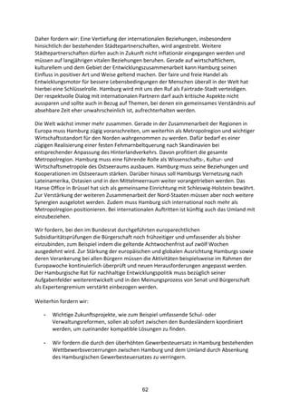 62
Daher	
  fordern	
  wir:	
  Eine	
  Vertiefung	
  der	
  internationalen	
  Beziehungen,	
  insbesondere	
  
hinsichtlich	
  der	
  bestehenden	
  Städtepartnerschaften,	
  wird	
  angestrebt.	
  Weitere	
  
Städtepartnerschaften	
  dürfen	
  auch	
  in	
  Zukunft	
  nicht	
  inflationär	
  eingegangen	
  werden	
  und	
  
müssen	
  auf	
  langjährigen	
  vitalen	
  Beziehungen	
  beruhen.	
  Gerade	
  auf	
  wirtschaftlichem,	
  
kulturellem	
  und	
  dem	
  Gebiet	
  der	
  Entwicklungszusammenarbeit	
  kann	
  Hamburg	
  seinen	
  
Einfluss	
  in	
  positiver	
  Art	
  und	
  Weise	
  geltend	
  machen.	
  Der	
  faire	
  und	
  freie	
  Handel	
  als	
  
Entwicklungsmotor	
  für	
  bessere	
  Lebensbedingungen	
  der	
  Menschen	
  überall	
  in	
  der	
  Welt	
  hat	
  
hierbei	
  eine	
  Schlüsselrolle.	
  Hamburg	
  wird	
  mit	
  uns	
  den	
  Ruf	
  als	
  Fairtrade-­‐Stadt	
  verteidigen.	
  
Der	
  respektvolle	
  Dialog	
  mit	
  internationalen	
  Partnern	
  darf	
  auch	
  kritische	
  Aspekte	
  nicht	
  
aussparen	
  und	
  sollte	
  auch	
  in	
  Bezug	
  auf	
  Themen,	
  bei	
  denen	
  ein	
  gemeinsames	
  Verständnis	
  auf	
  
absehbare	
  Zeit	
  eher	
  unwahrscheinlich	
  ist,	
  aufrechterhalten	
  werden.
Die	
  Welt	
  wächst	
  immer	
  mehr	
  zusammen.	
  Gerade	
  in	
  der	
  Zusammenarbeit	
  der	
  Regionen	
  in	
  
Europa	
  muss	
  Hamburg	
  zügig	
  voranschreiten,	
  um	
  weiterhin	
  als	
  Metropolregion	
  und	
  wichtiger	
  
Wirtschaftsstandort	
  für	
  den	
  Norden	
  wahrgenommen	
  zu	
  werden.	
  Dafür	
  bedarf	
  es	
  einer	
  
zügigen	
  Realisierung	
  einer	
  festen	
  Fehmarnbeltquerung	
  nach	
  Skandinavien	
  bei	
  
entsprechender	
  Anpassung	
  des	
  Hinterlandverkehrs.	
  Davon	
  profitiert	
  die	
  gesamte	
  
Metropolregion.	
  Hamburg	
  muss	
  eine	
  führende	
  Rolle	
  als	
  Wissenschafts-­‐,	
  Kultur-­‐	
  und	
  
Wirtschaftsmetropole	
  des	
  Ostseeraums	
  ausbauen.	
  Hamburg	
  muss	
  seine	
  Beziehungen	
  und	
  
Kooperationen	
  im	
  Ostseeraum	
  stärken.	
  Darüber	
  hinaus	
  soll	
  Hamburgs	
  Vernetzung	
  nach	
  
Lateinamerika,	
  Ostasien	
  und	
  in	
  den	
  Mittelmeerraum	
  weiter	
  vorangetrieben	
  werden.	
  Das	
  
Hanse	
  Office	
  in	
  Brüssel	
  hat	
  sich	
  als	
  gemeinsame	
  Einrichtung	
  mit	
  Schleswig-­‐Holstein	
  bewährt.	
  
Zur	
  Verstärkung	
  der	
  weiteren	
  Zusammenarbeit	
  der	
  Nord-­‐Staaten	
  müssen	
  aber	
  noch	
  weitere	
  
Synergien	
  ausgelotet	
  werden.	
  Zudem	
  muss	
  Hamburg	
  sich	
  international	
  noch	
  mehr	
  als	
  
Metropolregion	
  positionieren.	
  Bei	
  internationalen	
  Auftritten	
  ist	
  künftig	
  auch	
  das	
  Umland	
  mit	
  
einzubeziehen.	
  
Wir	
  fordern,	
  bei	
  den	
  im	
  Bundesrat	
  durchgeführten	
  europarechtlichen	
  
Subsidiaritätsprüfungen	
  die	
  Bürgerschaft	
  noch	
  frühzeitiger	
  und	
  umfassender	
  als	
  bisher	
  
einzubinden,	
  zum	
  Beispiel	
  indem	
  die	
  geltende	
  Achtwochenfrist	
  auf	
  zwölf	
  Wochen	
  
ausgedehnt	
  wird.	
  Zur	
  Stärkung	
  der	
  europäischen	
  und	
  globalen	
  Ausrichtung	
  Hamburgs	
  sowie	
  
deren	
  Verankerung	
  bei	
  allen	
  Bürgern	
  müssen	
  die	
  Aktivitäten	
  beispielsweise	
  im	
  Rahmen	
  der	
  
Europawoche	
  kontinuierlich	
  überprüft	
  und	
  neuen	
  Herausforderungen	
  angepasst	
  werden.	
  
Der	
  Hamburgische	
  Rat	
  für	
  nachhaltige	
  Entwicklungspolitik	
  muss	
  bezüglich	
  seiner	
  
Aufgabenfelder	
  weiterentwickelt	
  und	
  in	
  den	
  Meinungsprozess	
  von	
  Senat	
  und	
  Bürgerschaft	
  
als	
  Expertengremium	
  verstärkt	
  einbezogen	
  werden.	
  
	
  
Weiterhin	
  fordern	
  wir:	
  
- Wichtige	
  Zukunftsprojekte,	
  wie	
  zum	
  Beispiel	
  umfassende	
  Schul-­‐	
  oder	
  
Verwaltungsreformen, sollen	
  ab	
  sofort	
  zwischen	
  den	
  Bundesländern	
  koordiniert	
  
werden,	
  um	
  zueinander kompatible	
  Lösungen	
  zu	
  finden.	
  
- Wir	
  fordern	
  die	
  durch	
  den	
  überhöhten	
  Gewerbesteuersatz	
  in	
  Hamburg	
  bestehenden	
  
Wettbewerbsverzerrungen	
  zwischen	
  Hamburg	
  und	
  dem	
  Umland	
  durch	
  Absenkung	
  
des	
  Hamburgischen	
  Gewerbesteuersatzes	
  zu	
  verringern.	
  
 