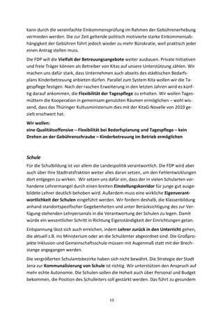 kann durch die vereinfachte Einkommensprüfung im Rahmen der Gebührenerhebung
vermieden werden. Die zur Zeit geltende politisch motivierte starke Einkommensab-
hängigkeit der Gebühren führt jedoch wieder zu mehr Bürokratie, weil praktisch jeder
einen Antrag stellen muss.
Die FDP will die Vielfalt der Betreuungsangebote weiter ausbauen. Private Initiativen
und freie Träger können als Betreiber von Kitas auf unsere Unterstützung zählen. Wir
machen uns dafür stark, dass Unternehmen auch abseits des städtischen Bedarfs-
plans Kinderbetreuung anbieten dürfen. Parallel zum System Kita wollen wir die Ta-
gespflege festigen. Nach der raschen Erweiterung in den letzten Jahren wird es künf-
tig darauf ankommen, die Flexibilität der Tagespflege zu erhalten. Wir wollen Tages-
müttern die Kooperation in gemeinsam genutzten Räumen ermöglichen – wohl wis-
send, dass das Thüringer Kultusministerium dies mit der KitaG-Novelle von 2010 ge-
zielt erschwert hat.
Wir wollen:
eine Qualitätsoffensive – Flexibilität bei Bedarfsplanung und Tagespflege – kein
Drehen an der Gebührenschraube – Kinderbetreuung im Betrieb ermöglichen
Schule
Für die Schulbildung ist vor allem die Landespolitik verantwortlich. Die FDP wird aber
auch über ihre Stadtratsfraktion weiter alles daran setzen, um den Fehlentwicklungen
dort entgegen zu wirken. Wir setzen uns dafür ein, dass der in vielen Schularten vor-
handene Lehrermangel durch einen breiten Einstellungskorridor für junge gut ausge-
bildete Lehrer deutlich behoben wird. Außerdem muss eine wirkliche Eigenverant-
wortlichkeit der Schulen eingeführt werden. Wir fordern deshalb, die Klassenbildung
anhand standortspezifischer Gegebenheiten und unter Berücksichtigung des zur Ver-
fügung stehenden Lehrpersonals in die Verantwortung der Schulen zu legen. Damit
würde ein wesentlicher Schritt in Richtung Eigenständigkeit der Einrichtungen getan.
Entspannung lässt sich auch erreichen, indem Lehrer zurück in den Unterricht gehen,
die aktuell z.B. ins Ministerium oder an die Schulämter abgeordnet sind. Die Großpro-
jekte Inklusion und Gemeinschaftsschule müssen mit Augenmaß statt mit der Brech-
stange angegangen werden.
Die vergrößerten Schulamtsbezirke haben sich nicht bewährt. Die Strategie der Stadt
Jena zur Kommunalisierung von Schule ist richtig. Wir unterstützen den Anspruch auf
mehr echte Autonomie. Die Schulen sollen die Hoheit auch über Personal und Budget
bekommen, die Position des Schulleiters soll gestärkt werden. Das führt zu gesundem
10
 