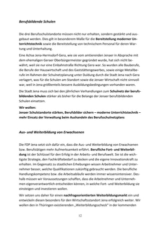 Berufsbildende Schulen
Die drei Berufsschulstandorte müssen nicht nur erhalten, sondern gestärkt und aus-
gebaut werden. Dies gilt in besonderem Maße für die Bereitstellung moderner Un-
terrichtstechnik sowie die Bereitstellung von technischem Personal für deren War-
tung und Unterhaltung.
Eine Achse Jena-Hermsdorf-Gera, wie sie vom amtierenden Jenaer in Absprache mit
dem ehemaligen Geraer Oberbürgermeister gegründet wurde, hat sich nicht be-
währt, weil sie nur eine Einbahnstraße Richtung Gera war. So wurden alle Bauberufe,
die Berufe der Hauswirtschaft und des Gaststättengewerbes, sowie einige Metallbe-
rufe im Rahmen der Schulnetzplanung unter Duldung durch die Stadt Jena nach Gera
verlagert, was für die Schulen am Standort sowie die Jenaer Wirtschaft nicht sinnvoll
war, weil in Jena größtenteils bessere Ausbildungsbedingungen vorhanden waren.
Die Stadt Jena muss sich bei den jährlichen Verhandlungen zum Schulnetz der berufs-
bildenden Schulen stärker als bisher für die Belange der Jenaer berufsbildenden
Schulen einsetzen.
Wir wollen:
Jenaer Schulstandorte stärken, Berufsbilder sichern – moderne Unterrichtstechnik –
mehr Einsatz der Verwaltung beim Aushandeln des Berufsschulnetzplans
Aus- und Weiterbildung von Erwachsenen
Die FDP Jena setzt sich dafür ein, dass die Aus- und Weiterbildung von Erwachsenen
bzw. Berufstätigen mehr Aufmerksamkeit erfährt. Berufliche Fort- und Weiterbil-
dung ist der Schlüssel für den Erfolg in der Arbeits- und Berufswelt. Sie ist die wich-
tigste Strategie, den Fachkräftebedarf zu decken und die eigene Innovationskraft zu
erhalten. Im Gegensatz zu staatlichen Erhebungen wissen Arbeitnehmer und Unter-
nehmer besser, welche Qualifikationen zukünftig gebraucht werden. Die berufliche
Handlungskompetenz bzw. die Arbeitsabläufe werden immer wissensintensiver. Des-
halb müssen wir Voraussetzungen schaffen, dass die Arbeitnehmer und Unterneh-
men eigenverantwortlich entscheiden können, in welche Fort- und Weiterbildung sie
einsteigen und investieren wollen.
Wir setzen uns daher für einen nachfrageorientierten Weiterbildungsmarkt ein und
entwickeln diesen besonders für den Wirtschaftsstandort Jena erfolgreich weiter. Wir
wollen den in Thüringen existierenden „Weiterbildungsscheck“ in der kommenden
12
 