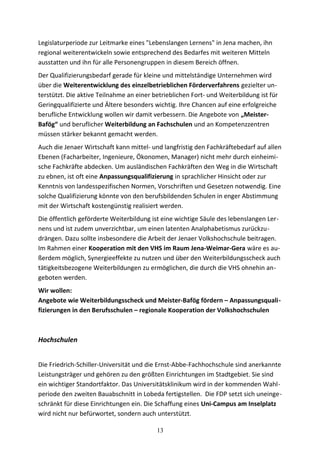 Legislaturperiode zur Leitmarke eines "Lebenslangen Lernens" in Jena machen, ihn
regional weiterentwickeln sowie entsprechend des Bedarfes mit weiteren Mitteln
ausstatten und ihn für alle Personengruppen in diesem Bereich öffnen.
Der Qualifizierungsbedarf gerade für kleine und mittelständige Unternehmen wird
über die Weiterentwicklung des einzelbetrieblichen Förderverfahrens gezielter un-
terstützt. Die aktive Teilnahme an einer betrieblichen Fort- und Weiterbildung ist für
Geringqualifizierte und Ältere besonders wichtig. Ihre Chancen auf eine erfolgreiche
berufliche Entwicklung wollen wir damit verbessern. Die Angebote von „Meister-
Bafög“ und beruflicher Weiterbildung an Fachschulen und an Kompetenzzentren
müssen stärker bekannt gemacht werden.
Auch die Jenaer Wirtschaft kann mittel- und langfristig den Fachkräftebedarf auf allen
Ebenen (Facharbeiter, Ingenieure, Ökonomen, Manager) nicht mehr durch einheimi-
sche Fachkräfte abdecken. Um ausländischen Fachkräften den Weg in die Wirtschaft
zu ebnen, ist oft eine Anpassungsqualifizierung in sprachlicher Hinsicht oder zur
Kenntnis von landesspezifischen Normen, Vorschriften und Gesetzen notwendig. Eine
solche Qualifizierung könnte von den berufsbildenden Schulen in enger Abstimmung
mit der Wirtschaft kostengünstig realisiert werden.
Die öffentlich geförderte Weiterbildung ist eine wichtige Säule des lebenslangen Ler-
nens und ist zudem unverzichtbar, um einen latenten Analphabetismus zurückzu-
drängen. Dazu sollte insbesondere die Arbeit der Jenaer Volkshochschule beitragen.
Im Rahmen einer Kooperation mit den VHS im Raum Jena-Weimar-Gera wäre es au-
ßerdem möglich, Synergieeffekte zu nutzen und über den Weiterbildungsscheck auch
tätigkeitsbezogene Weiterbildungen zu ermöglichen, die durch die VHS ohnehin an-
geboten werden.
Wir wollen:
Angebote wie Weiterbildungsscheck und Meister-Bafög fördern – Anpassungsquali-
fizierungen in den Berufsschulen – regionale Kooperation der Volkshochschulen
Hochschulen
Die Friedrich-Schiller-Universität und die Ernst-Abbe-Fachhochschule sind anerkannte
Leistungsträger und gehören zu den größten Einrichtungen im Stadtgebiet. Sie sind
ein wichtiger Standortfaktor. Das Universitätsklinikum wird in der kommenden Wahl-
periode den zweiten Bauabschnitt in Lobeda fertigstellen. Die FDP setzt sich uneinge-
schränkt für diese Einrichtungen ein. Die Schaffung eines Uni-Campus am Inselplatz
wird nicht nur befürwortet, sondern auch unterstützt.
13
 