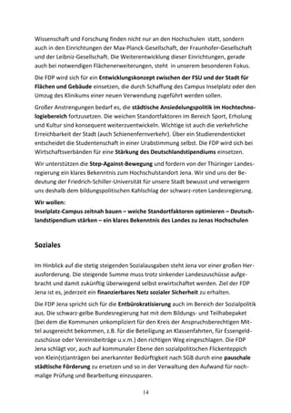 Wissenschaft und Forschung finden nicht nur an den Hochschulen statt, sondern
auch in den Einrichtungen der Max-Planck-Gesellschaft, der Fraunhofer-Gesellschaft
und der Leibniz-Gesellschaft. Die Weiterentwicklung dieser Einrichtungen, gerade
auch bei notwendigen Flächenerweiterungen, steht in unserem besonderen Fokus.
Die FDP wird sich für ein Entwicklungskonzept zwischen der FSU und der Stadt für
Flächen und Gebäude einsetzen, die durch Schaffung des Campus Inselplatz oder den
Umzug des Klinikums einer neuen Verwendung zugeführt werden sollen.
Großer Anstrengungen bedarf es, die städtische Ansiedelungspolitik im Hochtechno-
logiebereich fortzusetzen. Die weichen Standortfaktoren im Bereich Sport, Erholung
und Kultur sind konsequent weiterzuentwickeln. Wichtige ist auch die verkehrliche
Erreichbarkeit der Stadt (auch Schienenfernverkehr). Über ein Studierendenticket
entscheidet die Studentenschaft in einer Urabstimmung selbst. Die FDP wird sich bei
Wirtschaftsverbänden für eine Stärkung des Deutschlandstipendiums einsetzen.
Wir unterstützen die Step-Against-Bewegung und fordern von der Thüringer Landes-
regierung ein klares Bekenntnis zum Hochschulstandort Jena. Wir sind uns der Be-
deutung der Friedrich-Schiller-Universität für unsere Stadt bewusst und verweigern
uns deshalb dem bildungspolitischen Kahlschlag der schwarz-roten Landesregierung.
Wir wollen:
Inselplatz-Campus zeitnah bauen – weiche Standortfaktoren optimieren – Deutsch-
landstipendium stärken – ein klares Bekenntnis des Landes zu Jenas Hochschulen
Soziales
Im Hinblick auf die stetig steigenden Sozialausgaben steht Jena vor einer großen Her-
ausforderung. Die steigende Summe muss trotz sinkender Landeszuschüsse aufge-
bracht und damit zukünftig überwiegend selbst erwirtschaftet werden. Ziel der FDP
Jena ist es, jederzeit ein finanzierbares Netz sozialer Sicherheit zu erhalten.
Die FDP Jena spricht sich für die Entbürokratisierung auch im Bereich der Sozialpolitik
aus. Die schwarz-gelbe Bundesregierung hat mit dem Bildungs- und Teilhabepaket
(bei dem die Kommunen unkompliziert für den Kreis der Anspruchsberechtigen Mit-
tel ausgereicht bekommen, z.B. für die Beteiligung an Klassenfahrten, für Essengeld-
zuschüsse oder Vereinsbeiträge u.v.m.) den richtigen Weg eingeschlagen. Die FDP
Jena schlägt vor, auch auf kommunaler Ebene den sozialpolitischen Flickenteppich
von Klein(st)anträgen bei anerkannter Bedürftigkeit nach SGB durch eine pauschale
städtische Förderung zu ersetzen und so in der Verwaltung den Aufwand für noch-
malige Prüfung und Bearbeitung einzusparen.
14
 