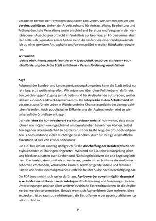 Gerade im Bereich der freiwilligen städtischen Leistungen, wie zum Beispiel bei den
Vereinszuschüssen, stehen der Arbeitsaufwand für Antragstellung, Bearbeitung und
Prüfung durch die Verwaltung sowie anschließend Beratung und Vergabe in den ver-
schiedenen Ausschüssen oft nicht im Verhältnis zur beantragten Fördersumme. Auch
hier ließe sich zugunsten beider Seiten durch die Einführung einer Förderpauschale
(bis zu einer gewissen Antragshöhe und Vereinsgröße) erheblich Bürokratie reduzie-
ren.
Wir wollen:
soziale Absicherung autark finanzieren – Sozialpolitik entbürokratisieren – Pau-
schalförderung durch die Stadt einführen – Vereinsförderung vereinfachen
Asyl
Aufgrund der Bundes- und Landesgesetzgebungskompetenz kann die Stadt selbst nur
sehr begrenzt positiv eingreifen. Wir setzen uns über diese Politikebenen dafür ein,
den „nachrangigen“ Zugang zum Arbeitsmarkt für Asylsuchende aufzuheben, weil er
faktisch einem Arbeitsverbot gleichkommt. Die Integration in den Arbeitsmarkt ist
Voraussetzung für ein Leben in Würde und eine Chance angesichts des demographi-
schen Wandels. Auch populistischer Diffamierung der Asylsuchenden wird so wir-
kungsvoll die Grundlage entzogen.
Deshalb lehnt die FDP Arbeitsverbote für Asylsuchende ab. Wir wollen, dass sie so
schnell wie möglich uneingeschränkt am Erwerbsleben teilnehmen können. Selbst
den eigenen Lebensunterhalt zu bestreiten, ist der beste Weg, die oft unbefriedigen-
den Lebensumstände vieler Flüchtlinge zu beheben. Auch für ihre gesellschaftliche
Akzeptanz ist dies von großer Bedeutung.
Die FDP hat sich im Landtag erfolgreich für die Abschaffung der Residenzpflicht der
Asylsuchenden in Thüringen eingesetzt. Während die CDU eine Neuregelung jahre-
lang blockierte, hatten auch Kirchen und Flüchtlingsinitiativen die alte Regelung kriti-
siert. Das Verbot, den Landkreis zu verlassen, wurde oft als Schikane der Ausländer-
behörden empfunden, verursachte kaum zu rechtfertigende soziale und familiäre
Härten und stellte ein maßgebliches Hindernis bei der Suche nach Beschäftigung dar.
Die FDP Jena spricht sich weiter dafür aus, Asylbewerber soweit möglich dezentral
bzw. in kleineren Häusern unterzubringen. Ghettoisierung und Spannungen in den
Unterbringungen und vor allem weitere psychische Extremsituationen für die Asylbe-
werber werden so vermieden. Gerade wenn sich Asylverfahren über mehrere Jahre
erstrecken, ist es kaum zu rechtfertigen, die Betroffenen in der gesellschaftlichen Iso-
lation zu halten.
15
 
