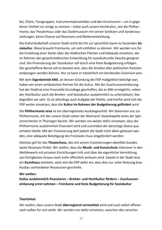 kel, Chöre, Tanzgruppen, Instrumentalensembles und den Kunstverein – um in gege-
bener Vielfalt nur einige zu nennen – hätte auch unsere Hochkultur, wie die Philhar-
monie, das Theaterhaus oder das Stadtmuseum mit seinen Schätzen und Sonderaus-
stellungen, keine Chance auf Resonanz und Weiterentwicklung.
Die Kulturlandschaft unserer Stadt reicht bis hin zur sprachlich kaum zu fassenden So-
ziokultur. Diese braucht Freiräume, um sich entfalten zu können. Wir werden uns für
die Erstellung einer Kartei über die städtischen Flächen und Gebäude einsetzen, die
im Rahmen der gesamtstädtischen Entwicklung für soziokulturelle Zwecke geeignet
sind. Die Finanzierung der Soziokultur soll durch eine feste Budgetierung erfolgen.
Der geschaffene Beirat soll so besetzt sein, dass die Ansätze aller politischen Parteien
einbezogen werden können. Nur so kann er tatsächlich ein beratendes Gremium sein.
Mit dem Eigenbetrieb KMJ, an dessen Gründung die FDP maßgeblich beteiligt war,
haben wir einen verlässlichen Partner für die Kultur. Mit der Zuschussvereinbarung
hat der Stadtrat eine finanzielle Grundlage geschaffen, die es KMJ ermöglicht, neben
der Hochkultur auch die Breiten- und Soziokultur auskömmlich zu unterstützen. Das
begrüßen wir sehr. Es ist allerdings auch Aufgabe der Politik, und hierfür wird sich die
FDP weiter einsetzen, dass die Kultur im Rahmen der Budgetierung gefördert wird.
Die Philharmonie Jena ist ein überregionales Aushängeschild. Wir bekennen uns zur
Philharmonie, mit der unsere Stadt neben der Weimarer Staatskapelle eines der Spit-
zenorchester in Thüringen besitzt. Wir werden uns weiter dafür einsetzen, dass die
Philharmonie auskömmlich finanziert wird und zumindest der derzeitige Status quo
erhalten bleibt. Mit der Finanzierung darf jedoch die Stadt nicht allein gelassen wer-
den, eine adäquate Beteiligung des Freistaats muss eingefordert werden.
Gleiches gilt für das Theaterhaus, das mit seinen Inszenierungen ebenfalls bundes-
weite Resonanz findet. Wir wollen, dass die Musik- und Kunstschule intensiver in den
Wettbewerb mit privaten Einrichtungen tritt und über die eigentliche Vermittlung
von Fertigkeiten hinaus noch mehr öffentlich wirksam wird. Soweit in der Stadt Jena
ein Kunsthaus entsteht, setzt sich die FDP dafür ein, dass dies nur unter Nutzung bzw.
Ausbau vorhandener Ressourcen geschieht.
Wir wollen:
Kultur auskömmlich finanzieren – Breiten- und Hochkultur fördern – Zuschussver-
einbarung ernst nehmen – Freiräume und feste Budgetierung für Soziokultur
Tourismus
Wir wollen, dass unsere Stadt überregional vermarktet wird und auch selbst offener
nach außen für sich wirbt. Wir werden uns dafür einsetzen, zwischen den verschie-
17
 