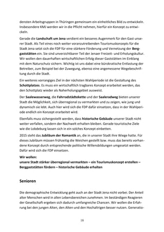 densten Arbeitsgruppen in Thüringen gemeinsam ein einheitliches Bild zu entwickeln.
Insbesondere KMJ werden wir in die Pflicht nehmen, hierfür ein Konzept zu entwi-
ckeln.
Gerade die Landschaft um Jena verdient ein besseres Augenmerk für den Gast unse-
rer Stadt. Als Teil eines noch weiter voranzutreibenden Tourismuskonzepts für die
Stadt Jena setzt sich die FDP für eine stärkere Förderung und Vernetzung der Berg-
gaststätten ein. Sie sind unverzichtbarer Teil der Jenaer Freizeit- und Erholungskultur.
Wir wollen den dauerhaften wirtschaftlichen Erfolg dieser Gaststätten im Einklang
mit dem Naturschutz sichern. Wichtig ist uns dabei eine bürokratische Entlastung der
Betreiber, zum Beispiel bei der Zuwegung, ebenso eine angemessene Wegebeschrif-
tung durch die Stadt.
Ein weiteres vorrangiges Ziel in der nächsten Wahlperiode ist die Gestaltung des
Schottplatzes. Es muss ein wirtschaftlich tragbares Konzept erarbeitet werden, das
den Schottplatz wieder als Naherholungsgebiet ausweist.
Der Saalewasserweg, die Fahrradstädtekette und der Saaleradweg bieten unserer
Stadt die Möglichkeit, sich überregional zu vermarkten und zu zeigen, wie jung und
dynamisch sie lebt. Auch hier wird sich die FDP dafür einsetzen, dass in der Wahlperi-
ode endlich ein Konzept erarbeitet wird.
Ebenfalls muss sichergestellt werden, dass historische Gebäude unserer Stadt nicht
weiter verfallen, sondern der Nachwelt erhalten bleiben. Gerade touristische Ziele
wie die Lobdeburg lassen sich in ein solches Konzept einbetten.
2015 steht das Jubiläum der Romantik an, die in unserer Stadt ihre Wiege hatte. Für
dieses Jubiläum müssen frühzeitig die Weichen gestellt bzw. muss das bereits vorhan-
dene Konzept durch entsprechende politische Willensbildungen umgesetzt werden.
Dafür wird sich die FDP einsetzen.
Wir wollen:
unsere Stadt stärker überregional vermarkten – ein Tourismuskonzept erstellen –
Berggaststätten fördern – historische Gebäude erhalten
Senioren
Die demographische Entwicklung geht auch an der Stadt Jena nicht vorbei. Der Anteil
alter Menschen wird in allen Lebensbereichen zunehmen. Im beständigen Reagieren
der Gesellschaft ergeben sich dadurch umfangreiche Chancen. Wir wollen die Erfah-
rung bei den jungen Alten, den Alten und den Hochaltrigen besser nutzen. Generatio-
18
 