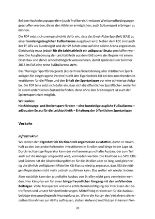 Bei den Hochleistungssportlern (auch Profibereich) müssen Wettkampfbedingungen
geschaffen werden, die es den Athleten ermöglichen, auch Spitzensport erbringen zu
können.
Die FDP setzt sich uneingeschränkt dafür ein, dass das Ernst-Abbe-Sportfeld (EAS) zu
einer bundesligatauglichen Fußballarena ausgebaut wird. Neben dem FCC sind auch
der FF USV als Bundesligist und der SV Schott Jena auf eine solche Arena angewiesen.
Gleichzeitig muss jedoch für die Leichtathletik ein adäquater Ersatz geschaffen wer-
den. Die Ausgliederung der Leichtathletik aus dem EAS sowie der Beginn mit einem
Ersatzbau sind daher schnellstmöglich vorzunehmen, damit spätestens im Sommer
2018 im EAS eine reine Fußballarena steht.
Das Thüringer Sportfördergesetz (kostenfreie Bereitstellung aller städtischen Sport-
anlagen für eingetragene Vereine) stellt den Eigenbetrieb KIJ bei den anstehenden In-
vestitionen für die Pflege und den Erhalt der Sportanlagen vor eine schwierige Aufga-
be. Die FDP Jena setzt sich dafür ein, dass sich die öffentlichen Sportflächen weiterhin
in einem ordentlichen Zustand befinden, denn ohne den Breitensport ist auch der
Spitzensport nicht möglich.
Wir wollen:
Hochleistungs- und Breitensport fördern – eine bundesligataugliche Fußballarena –
adäquaten Ersatz für die Leichtathletik – Erhaltung der öffentlichen Sportanlagen
Verkehr
Infrastruktur
Wir wollen den Eigenbetrieb KSJ finanziell angemessen ausstatten, damit er dauer-
haft zu den bestandserhaltenden Investitionen in Straßen und Wege in der Lage ist.
Durch rechtzeitige Reparatur kann der viel teurere grundhafte Ausbau, der zum Teil
auch auf die Anlieger umgewälzt wird, vermieden werden. Die Koalition aus SPD, CDU
und Grünen hat die Abschreibungsfristen für die Straßen aber so lang, und gleichzei-
tig die jährlich verfügbaren Mittel im KSJ-Etat so niedrig angesetzt, dass KSJ die nöti-
gen Reparaturen nicht mehr zeitnah ausführen kann. Das wollen wir wieder ändern.
Aber natürlich kann der grundhafte Ausbau von Straßen nicht ganz vermieden wer-
den. Hier kämpfen wir für einen bürgerfreundlichen Umgang mit den anfallenden
Beiträgen. Volle Transparenz und eine echte Berücksichtigung der Interessen der Be-
troffenen sind unsere Mindestforderungen. Mittelfristig streben wir für die Ausbau-
beiträge eine grundlegende Neuregelung an. Wenn die Kosten des Verfahrens die er-
zielten Einnahmen zur Hälfte auffressen, stehen Aufwand und Nutzen in keinem Ver-
20
 