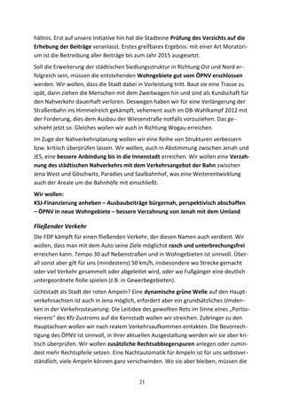 hältnis. Erst auf unsere Initiative hin hat die Stadteine Prüfung des Verzichts auf die
Erhebung der Beiträge veranlasst. Erstes greifbares Ergebnis: mit einer Art Moratori-
um ist die Beitreibung aller Beiträge bis zum Jahr 2015 ausgesetzt.
Soll die Erweiterung der städtischen Siedlungsstruktur in Richtung Ost und Nord er-
folgreich sein, müssen die entstehenden Wohngebiete gut vom ÖPNV erschlossen
werden. Wir wollen, dass die Stadt dabei in Vorleistung tritt. Baut sie eine Trasse zu
spät, dann ziehen die Menschen mit dem Zweitwagen hin und sind als Kundschaft für
den Nahverkehr dauerhaft verloren. Deswegen haben wir für eine Verlängerung der
Straßenbahn ins Himmelreich gekämpft, vehement auch im OB-Wahlkampf 2012 mit
der Forderung, dies dem Ausbau der Wiesenstraße notfalls vorzuziehen. Das ge-
schieht jetzt so. Gleiches wollen wir auch in Richtung Wogau erreichen.
Im Zuge der Nahverkehrsplanung wollen wir eine Reihe von Strukturen verbessern
bzw. kritisch überprüfen lassen. Wir wollen, auch in Abstimmung zwischen Jenah und
JES, eine bessere Anbindung bis in die Innenstadt erreichen. Wir wollen eine Verzah-
nung des städtischen Nahverkehrs mit dem Verkehrsangebot der Bahn zwischen
Jena West und Göschwitz, Paradies und Saalbahnhof, was eine Weiterentwicklung
auch der Areale um die Bahnhöfe mit einschließt.
Wir wollen:
KSJ-Finanzierung anheben – Ausbaubeiträge bürgernah, perspektivisch abschaffen
– ÖPNV in neue Wohngebiete – bessere Verzahnung von Jenah mit dem Umland
Fließender Verkehr
Die FDP kämpft für einen fließenden Verkehr, der diesen Namen auch verdient. Wir
wollen, dass man mit dem Auto seine Ziele möglichst rasch und unterbrechungsfrei
erreichen kann. Tempo 30 auf Nebenstraßen und in Wohngebieten ist sinnvoll. Über-
all sonst aber gilt für uns (mindestens) 50 km/h, insbesondere wo Strecke gemacht
oder viel Verkehr gesammelt oder abgeleitet wird, oder wo Fußgänger eine deutlich
untergeordnete Rolle spielen (z.B. in Gewerbegebieten).
Lichtstadt als Stadt der roten Ampeln? Eine dynamische grüne Welle auf den Haupt-
verkehrsachsen ist auch in Jena möglich, erfordert aber ein grundsätzliches Umden-
ken in der Verkehrssteuerung: Die Leitidee des gewollten Rots im Sinne eines „Portio-
nierens“ des Kfz-Zustroms auf die Kernstadt wollen wir streichen. Zubringer zu den
Hauptachsen wollen wir nach realem Verkehrsaufkommen eintakten. Die Bevorrech-
tigung des ÖPNV ist sinnvoll, in ihrer aktuellen Ausgestaltung werden wir sie aber kri-
tisch überprüfen. Wir wollen zusätzliche Rechtsabbiegerspuren anlegen oder zumin-
dest mehr Rechtspfeile setzen. Eine Nachtautomatik für Ampeln ist für uns selbstver-
ständlich, viele Ampeln können ganz verschwinden. Wo sie aber bleiben, müssen die
21
 